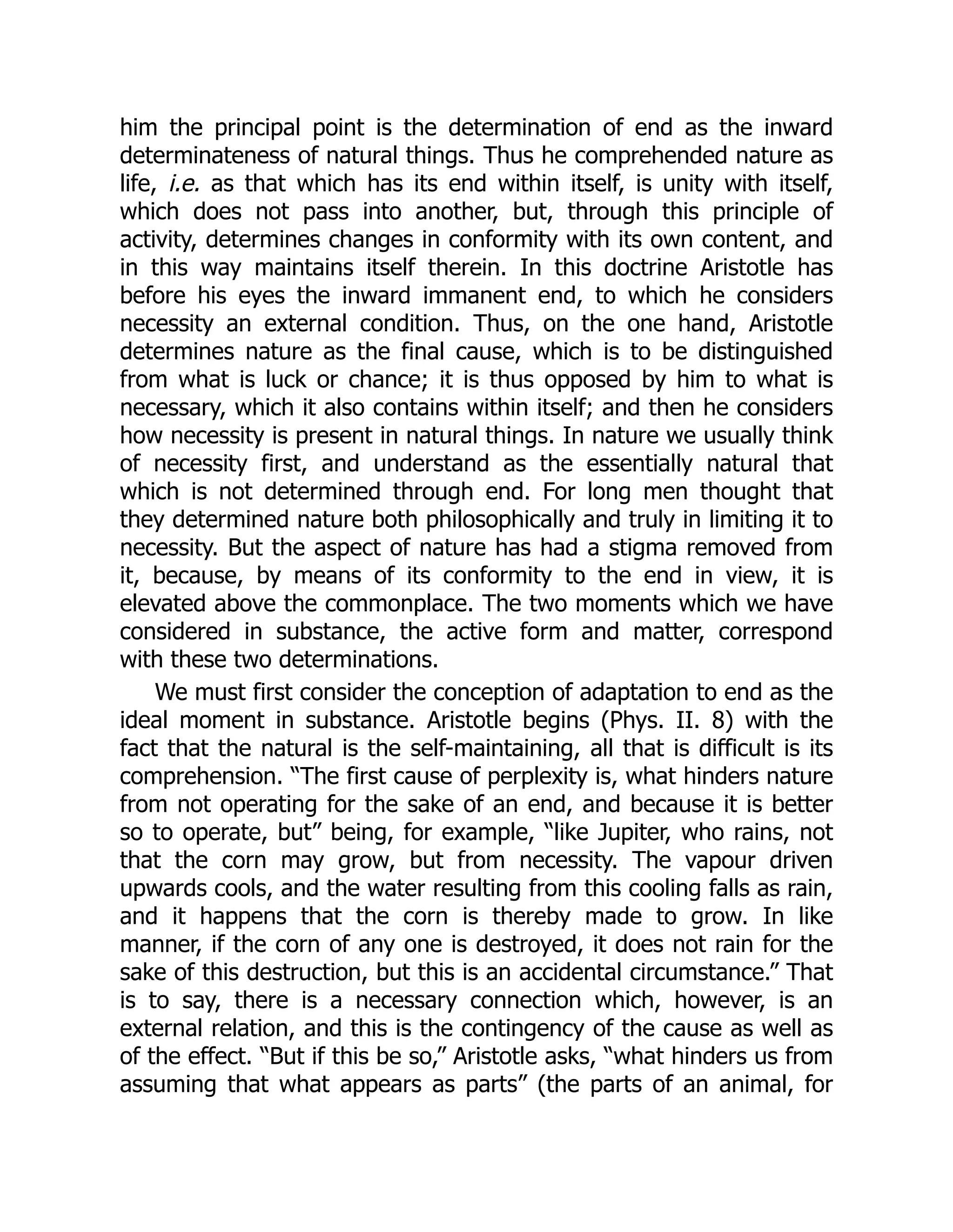 him the principal point is the determination of end as the inward
determinateness of natural things. Thus he comprehended nature as
life, i.e. as that which has its end within itself, is unity with itself,
which does not pass into another, but, through this principle of
activity, determines changes in conformity with its own content, and
in this way maintains itself therein. In this doctrine Aristotle has
before his eyes the inward immanent end, to which he considers
necessity an external condition. Thus, on the one hand, Aristotle
determines nature as the final cause, which is to be distinguished
from what is luck or chance; it is thus opposed by him to what is
necessary, which it also contains within itself; and then he considers
how necessity is present in natural things. In nature we usually think
of necessity first, and understand as the essentially natural that
which is not determined through end. For long men thought that
they determined nature both philosophically and truly in limiting it to
necessity. But the aspect of nature has had a stigma removed from
it, because, by means of its conformity to the end in view, it is
elevated above the commonplace. The two moments which we have
considered in substance, the active form and matter, correspond
with these two determinations.
We must first consider the conception of adaptation to end as the
ideal moment in substance. Aristotle begins (Phys. II. 8) with the
fact that the natural is the self-maintaining, all that is difficult is its
comprehension. “The first cause of perplexity is, what hinders nature
from not operating for the sake of an end, and because it is better
so to operate, but” being, for example, “like Jupiter, who rains, not
that the corn may grow, but from necessity. The vapour driven
upwards cools, and the water resulting from this cooling falls as rain,
and it happens that the corn is thereby made to grow. In like
manner, if the corn of any one is destroyed, it does not rain for the
sake of this destruction, but this is an accidental circumstance.” That
is to say, there is a necessary connection which, however, is an
external relation, and this is the contingency of the cause as well as
of the effect. “But if this be so,” Aristotle asks, “what hinders us from
assuming that what appears as parts” (the parts of an animal, for
 