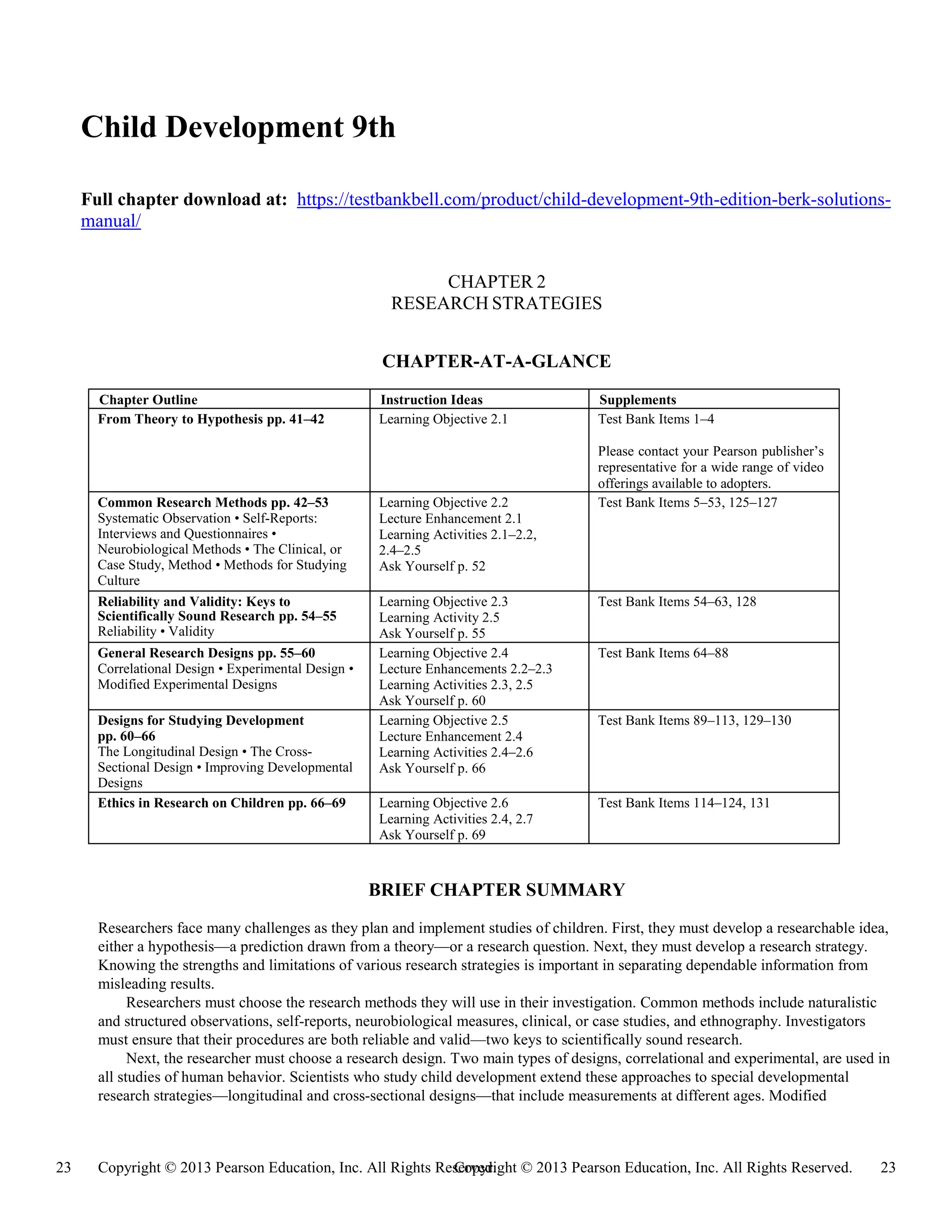 Copyright © 2013 Pearson Education, Inc. All Rights Reserved. 23
23 Copyright © 2013 Pearson Education, Inc. All Rights Reserved.
Child Development 9th
Full chapter download at: https://testbankbell.com/product/child-development-9th-edition-berk-solutions-
manual/
CHAPTER 2
RESEARCH STRATEGIES
CHAPTER-AT-A-GLANCE
Chapter Outline Instruction Ideas Supplements
From Theory to Hypothesis pp. 41–42 Learning Objective 2.1 Test Bank Items 1–4
Please contact your Pearson publisher’s
representative for a wide range of video
offerings available to adopters.
Common Research Methods pp. 42–53
Systematic Observation • Self-Reports:
Interviews and Questionnaires •
Neurobiological Methods • The Clinical, or
Case Study, Method • Methods for Studying
Culture
Learning Objective 2.2
Lecture Enhancement 2.1
Learning Activities 2.1–2.2,
2.4–2.5
Ask Yourself p. 52
Test Bank Items 5–53, 125–127
Reliability and Validity: Keys to
Scientifically Sound Research pp. 54–55
Reliability • Validity
Learning Objective 2.3
Learning Activity 2.5
Ask Yourself p. 55
Test Bank Items 54–63, 128
General Research Designs pp. 55–60
Correlational Design • Experimental Design •
Modified Experimental Designs
Learning Objective 2.4
Lecture Enhancements 2.2–2.3
Learning Activities 2.3, 2.5
Ask Yourself p. 60
Test Bank Items 64–88
Designs for Studying Development
pp. 60–66
The Longitudinal Design • The Cross-
Sectional Design • Improving Developmental
Designs
Learning Objective 2.5
Lecture Enhancement 2.4
Learning Activities 2.4–2.6
Ask Yourself p. 66
Test Bank Items 89–113, 129–130
Ethics in Research on Children pp. 66–69 Learning Objective 2.6
Learning Activities 2.4, 2.7
Ask Yourself p. 69
Test Bank Items 114–124, 131
BRIEF CHAPTER SUMMARY
Researchers face many challenges as they plan and implement studies of children. First, they must develop a researchable idea,
either a hypothesis—a prediction drawn from a theory—or a research question. Next, they must develop a research strategy.
Knowing the strengths and limitations of various research strategies is important in separating dependable information from
misleading results.
Researchers must choose the research methods they will use in their investigation. Common methods include naturalistic
and structured observations, self-reports, neurobiological measures, clinical, or case studies, and ethnography. Investigators
must ensure that their procedures are both reliable and valid—two keys to scientifically sound research.
Next, the researcher must choose a research design. Two main types of designs, correlational and experimental, are used in
all studies of human behavior. Scientists who study child development extend these approaches to special developmental
research strategies—longitudinal and cross-sectional designs—that include measurements at different ages. Modified
 