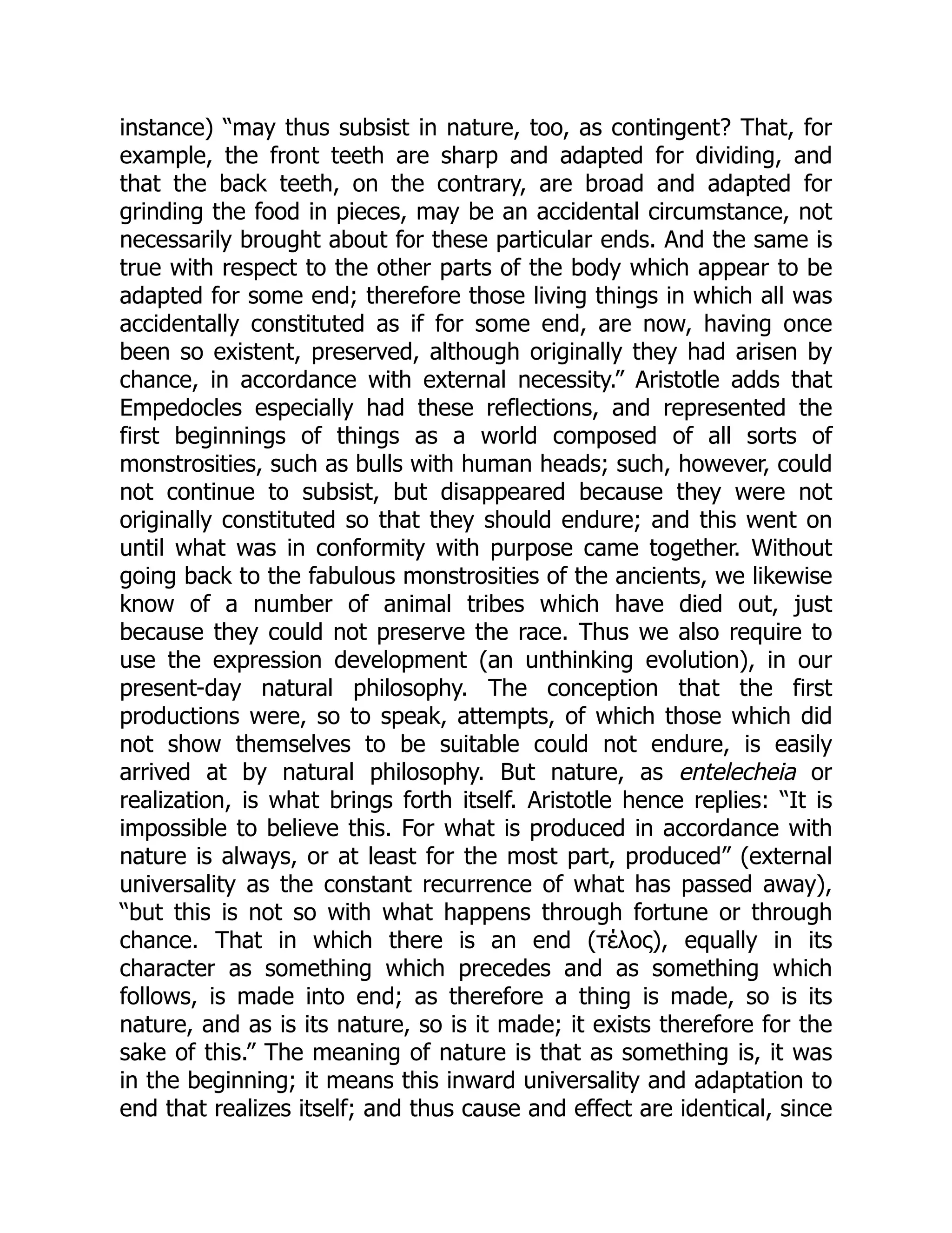 instance) “may thus subsist in nature, too, as contingent? That, for
example, the front teeth are sharp and adapted for dividing, and
that the back teeth, on the contrary, are broad and adapted for
grinding the food in pieces, may be an accidental circumstance, not
necessarily brought about for these particular ends. And the same is
true with respect to the other parts of the body which appear to be
adapted for some end; therefore those living things in which all was
accidentally constituted as if for some end, are now, having once
been so existent, preserved, although originally they had arisen by
chance, in accordance with external necessity.” Aristotle adds that
Empedocles especially had these reflections, and represented the
first beginnings of things as a world composed of all sorts of
monstrosities, such as bulls with human heads; such, however, could
not continue to subsist, but disappeared because they were not
originally constituted so that they should endure; and this went on
until what was in conformity with purpose came together. Without
going back to the fabulous monstrosities of the ancients, we likewise
know of a number of animal tribes which have died out, just
because they could not preserve the race. Thus we also require to
use the expression development (an unthinking evolution), in our
present-day natural philosophy. The conception that the first
productions were, so to speak, attempts, of which those which did
not show themselves to be suitable could not endure, is easily
arrived at by natural philosophy. But nature, as entelecheia or
realization, is what brings forth itself. Aristotle hence replies: “It is
impossible to believe this. For what is produced in accordance with
nature is always, or at least for the most part, produced” (external
universality as the constant recurrence of what has passed away),
“but this is not so with what happens through fortune or through
chance. That in which there is an end (τέλος), equally in its
character as something which precedes and as something which
follows, is made into end; as therefore a thing is made, so is its
nature, and as is its nature, so is it made; it exists therefore for the
sake of this.” The meaning of nature is that as something is, it was
in the beginning; it means this inward universality and adaptation to
end that realizes itself; and thus cause and effect are identical, since
 