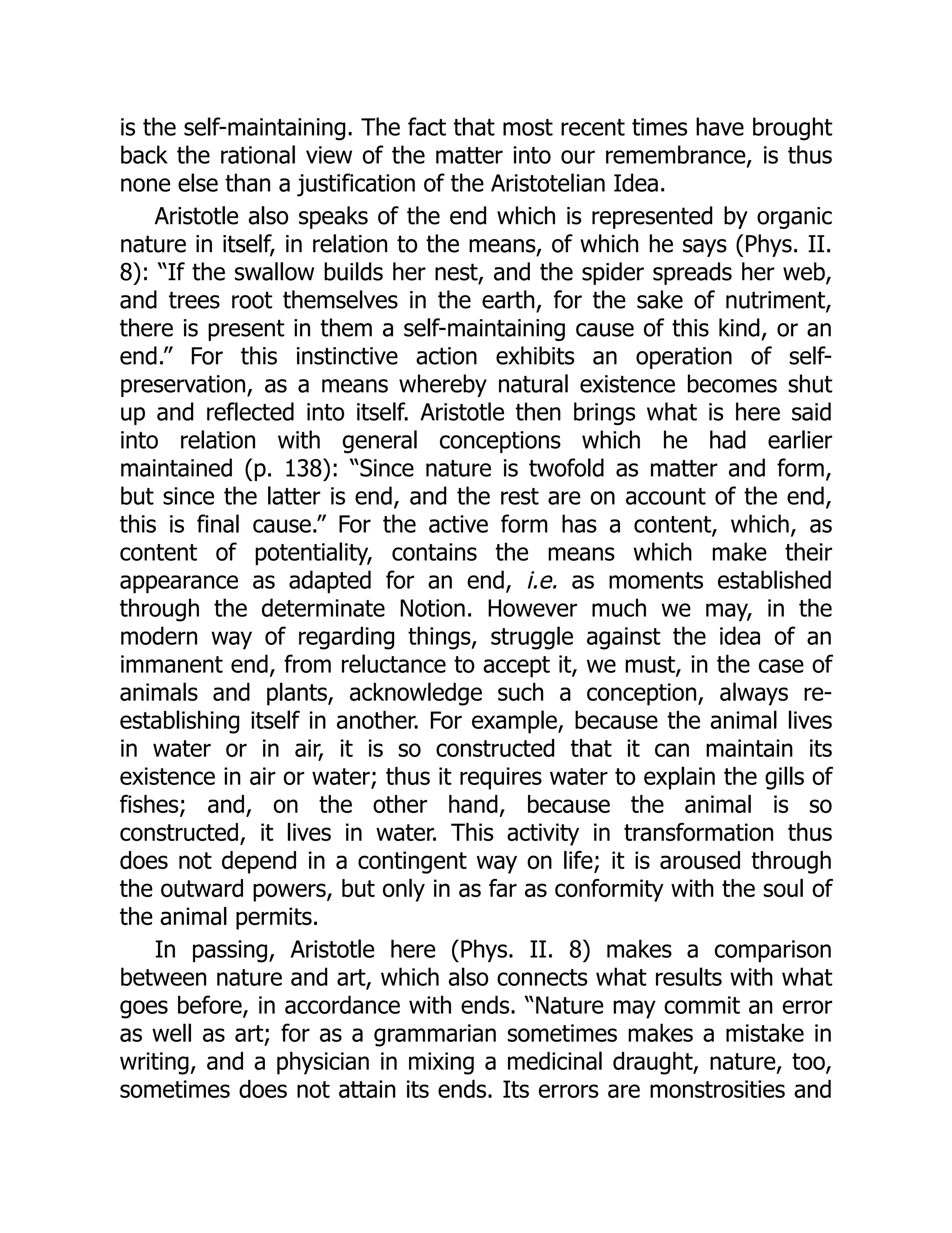is the self-maintaining. The fact that most recent times have brought
back the rational view of the matter into our remembrance, is thus
none else than a justification of the Aristotelian Idea.
Aristotle also speaks of the end which is represented by organic
nature in itself, in relation to the means, of which he says (Phys. II.
8): “If the swallow builds her nest, and the spider spreads her web,
and trees root themselves in the earth, for the sake of nutriment,
there is present in them a self-maintaining cause of this kind, or an
end.” For this instinctive action exhibits an operation of self-
preservation, as a means whereby natural existence becomes shut
up and reflected into itself. Aristotle then brings what is here said
into relation with general conceptions which he had earlier
maintained (p. 138): “Since nature is twofold as matter and form,
but since the latter is end, and the rest are on account of the end,
this is final cause.” For the active form has a content, which, as
content of potentiality, contains the means which make their
appearance as adapted for an end, i.e. as moments established
through the determinate Notion. However much we may, in the
modern way of regarding things, struggle against the idea of an
immanent end, from reluctance to accept it, we must, in the case of
animals and plants, acknowledge such a conception, always re-
establishing itself in another. For example, because the animal lives
in water or in air, it is so constructed that it can maintain its
existence in air or water; thus it requires water to explain the gills of
fishes; and, on the other hand, because the animal is so
constructed, it lives in water. This activity in transformation thus
does not depend in a contingent way on life; it is aroused through
the outward powers, but only in as far as conformity with the soul of
the animal permits.
In passing, Aristotle here (Phys. II. 8) makes a comparison
between nature and art, which also connects what results with what
goes before, in accordance with ends. “Nature may commit an error
as well as art; for as a grammarian sometimes makes a mistake in
writing, and a physician in mixing a medicinal draught, nature, too,
sometimes does not attain its ends. Its errors are monstrosities and
 