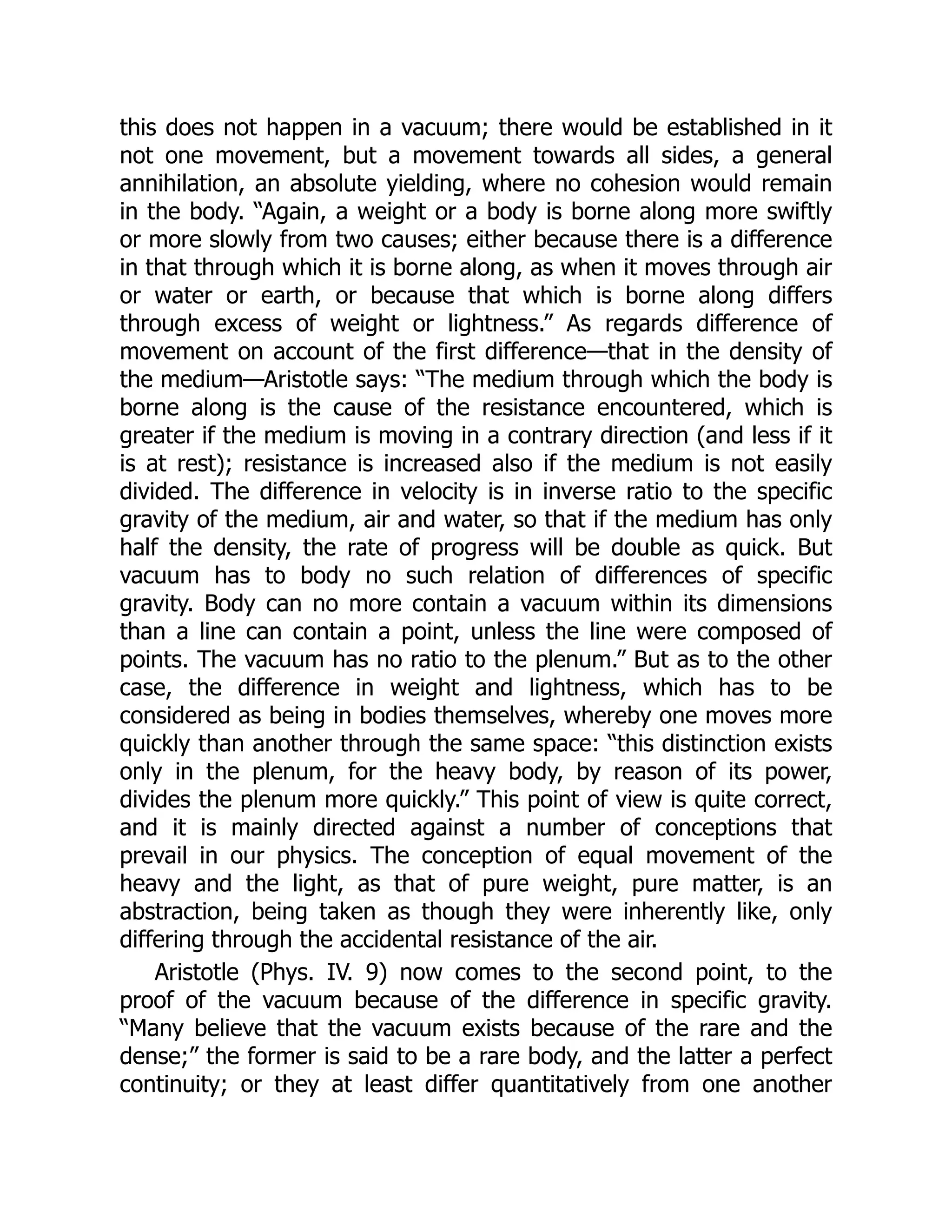 this does not happen in a vacuum; there would be established in it
not one movement, but a movement towards all sides, a general
annihilation, an absolute yielding, where no cohesion would remain
in the body. “Again, a weight or a body is borne along more swiftly
or more slowly from two causes; either because there is a difference
in that through which it is borne along, as when it moves through air
or water or earth, or because that which is borne along differs
through excess of weight or lightness.” As regards difference of
movement on account of the first difference—that in the density of
the medium—Aristotle says: “The medium through which the body is
borne along is the cause of the resistance encountered, which is
greater if the medium is moving in a contrary direction (and less if it
is at rest); resistance is increased also if the medium is not easily
divided. The difference in velocity is in inverse ratio to the specific
gravity of the medium, air and water, so that if the medium has only
half the density, the rate of progress will be double as quick. But
vacuum has to body no such relation of differences of specific
gravity. Body can no more contain a vacuum within its dimensions
than a line can contain a point, unless the line were composed of
points. The vacuum has no ratio to the plenum.” But as to the other
case, the difference in weight and lightness, which has to be
considered as being in bodies themselves, whereby one moves more
quickly than another through the same space: “this distinction exists
only in the plenum, for the heavy body, by reason of its power,
divides the plenum more quickly.” This point of view is quite correct,
and it is mainly directed against a number of conceptions that
prevail in our physics. The conception of equal movement of the
heavy and the light, as that of pure weight, pure matter, is an
abstraction, being taken as though they were inherently like, only
differing through the accidental resistance of the air.
Aristotle (Phys. IV. 9) now comes to the second point, to the
proof of the vacuum because of the difference in specific gravity.
“Many believe that the vacuum exists because of the rare and the
dense;” the former is said to be a rare body, and the latter a perfect
continuity; or they at least differ quantitatively from one another
 