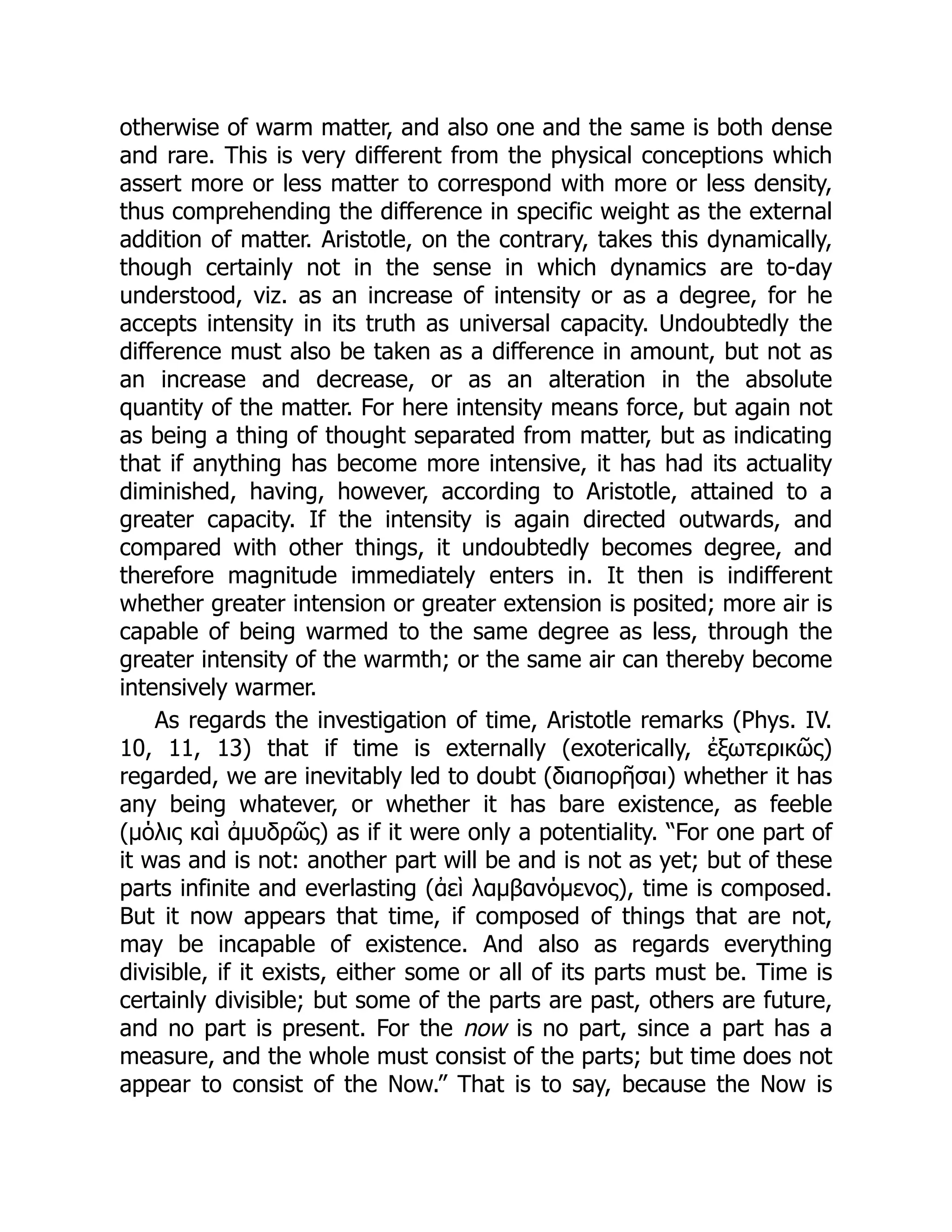 otherwise of warm matter, and also one and the same is both dense
and rare. This is very different from the physical conceptions which
assert more or less matter to correspond with more or less density,
thus comprehending the difference in specific weight as the external
addition of matter. Aristotle, on the contrary, takes this dynamically,
though certainly not in the sense in which dynamics are to-day
understood, viz. as an increase of intensity or as a degree, for he
accepts intensity in its truth as universal capacity. Undoubtedly the
difference must also be taken as a difference in amount, but not as
an increase and decrease, or as an alteration in the absolute
quantity of the matter. For here intensity means force, but again not
as being a thing of thought separated from matter, but as indicating
that if anything has become more intensive, it has had its actuality
diminished, having, however, according to Aristotle, attained to a
greater capacity. If the intensity is again directed outwards, and
compared with other things, it undoubtedly becomes degree, and
therefore magnitude immediately enters in. It then is indifferent
whether greater intension or greater extension is posited; more air is
capable of being warmed to the same degree as less, through the
greater intensity of the warmth; or the same air can thereby become
intensively warmer.
As regards the investigation of time, Aristotle remarks (Phys. IV.
10, 11, 13) that if time is externally (exoterically, ἐξωτερικῶς)
regarded, we are inevitably led to doubt (διαπορῆσαι) whether it has
any being whatever, or whether it has bare existence, as feeble
(μόλις καὶ ἀμυδρῶς) as if it were only a potentiality. “For one part of
it was and is not: another part will be and is not as yet; but of these
parts infinite and everlasting (ἀεὶ λαμβανόμενος), time is composed.
But it now appears that time, if composed of things that are not,
may be incapable of existence. And also as regards everything
divisible, if it exists, either some or all of its parts must be. Time is
certainly divisible; but some of the parts are past, others are future,
and no part is present. For the now is no part, since a part has a
measure, and the whole must consist of the parts; but time does not
appear to consist of the Now.” That is to say, because the Now is
 