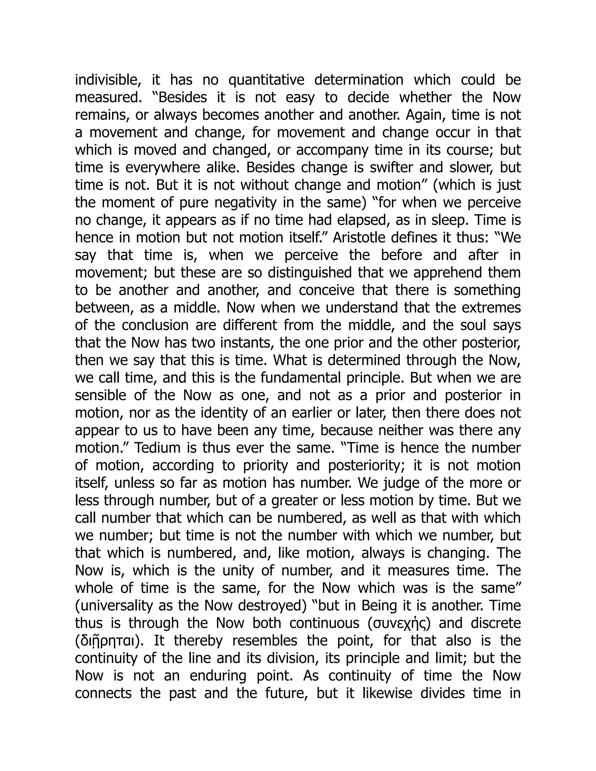 indivisible, it has no quantitative determination which could be
measured. “Besides it is not easy to decide whether the Now
remains, or always becomes another and another. Again, time is not
a movement and change, for movement and change occur in that
which is moved and changed, or accompany time in its course; but
time is everywhere alike. Besides change is swifter and slower, but
time is not. But it is not without change and motion” (which is just
the moment of pure negativity in the same) “for when we perceive
no change, it appears as if no time had elapsed, as in sleep. Time is
hence in motion but not motion itself.” Aristotle defines it thus: “We
say that time is, when we perceive the before and after in
movement; but these are so distinguished that we apprehend them
to be another and another, and conceive that there is something
between, as a middle. Now when we understand that the extremes
of the conclusion are different from the middle, and the soul says
that the Now has two instants, the one prior and the other posterior,
then we say that this is time. What is determined through the Now,
we call time, and this is the fundamental principle. But when we are
sensible of the Now as one, and not as a prior and posterior in
motion, nor as the identity of an earlier or later, then there does not
appear to us to have been any time, because neither was there any
motion.” Tedium is thus ever the same. “Time is hence the number
of motion, according to priority and posteriority; it is not motion
itself, unless so far as motion has number. We judge of the more or
less through number, but of a greater or less motion by time. But we
call number that which can be numbered, as well as that with which
we number; but time is not the number with which we number, but
that which is numbered, and, like motion, always is changing. The
Now is, which is the unity of number, and it measures time. The
whole of time is the same, for the Now which was is the same”
(universality as the Now destroyed) “but in Being it is another. Time
thus is through the Now both continuous (συνεχής) and discrete
(διῇρηται). It thereby resembles the point, for that also is the
continuity of the line and its division, its principle and limit; but the
Now is not an enduring point. As continuity of time the Now
connects the past and the future, but it likewise divides time in
 