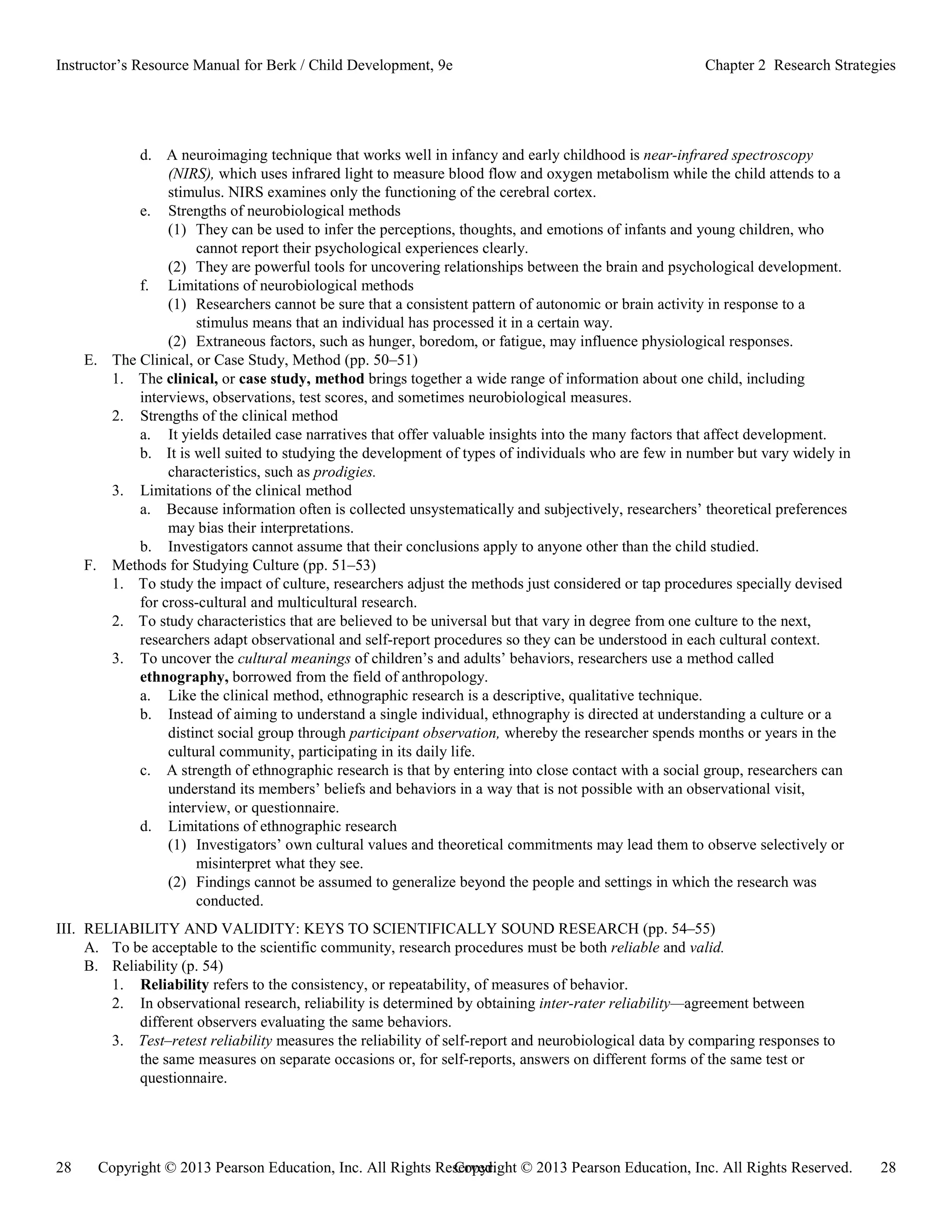 Copyright © 2013 Pearson Education, Inc. All Rights Reserved. 28
28 Copyright © 2013 Pearson Education, Inc. All Rights Reserved.
Instructor’s Resource Manual for Berk / Child Development, 9e Chapter 2 Research Strategies
d. A neuroimaging technique that works well in infancy and early childhood is near-infrared spectroscopy
(NIRS), which uses infrared light to measure blood flow and oxygen metabolism while the child attends to a
stimulus. NIRS examines only the functioning of the cerebral cortex.
e. Strengths of neurobiological methods
(1) They can be used to infer the perceptions, thoughts, and emotions of infants and young children, who
cannot report their psychological experiences clearly.
(2) They are powerful tools for uncovering relationships between the brain and psychological development.
f. Limitations of neurobiological methods
(1) Researchers cannot be sure that a consistent pattern of autonomic or brain activity in response to a
stimulus means that an individual has processed it in a certain way.
(2) Extraneous factors, such as hunger, boredom, or fatigue, may influence physiological responses.
E. The Clinical, or Case Study, Method (pp. 50–51)
1. The clinical, or case study, method brings together a wide range of information about one child, including
interviews, observations, test scores, and sometimes neurobiological measures.
2. Strengths of the clinical method
a. It yields detailed case narratives that offer valuable insights into the many factors that affect development.
b. It is well suited to studying the development of types of individuals who are few in number but vary widely in
characteristics, such as prodigies.
3. Limitations of the clinical method
a. Because information often is collected unsystematically and subjectively, researchers’ theoretical preferences
may bias their interpretations.
b. Investigators cannot assume that their conclusions apply to anyone other than the child studied.
F. Methods for Studying Culture (pp. 51–53)
1. To study the impact of culture, researchers adjust the methods just considered or tap procedures specially devised
for cross-cultural and multicultural research.
2. To study characteristics that are believed to be universal but that vary in degree from one culture to the next,
researchers adapt observational and self-report procedures so they can be understood in each cultural context.
3. To uncover the cultural meanings of children’s and adults’ behaviors, researchers use a method called
ethnography, borrowed from the field of anthropology.
a. Like the clinical method, ethnographic research is a descriptive, qualitative technique.
b. Instead of aiming to understand a single individual, ethnography is directed at understanding a culture or a
distinct social group through participant observation, whereby the researcher spends months or years in the
cultural community, participating in its daily life.
c. A strength of ethnographic research is that by entering into close contact with a social group, researchers can
understand its members’ beliefs and behaviors in a way that is not possible with an observational visit,
interview, or questionnaire.
d. Limitations of ethnographic research
(1) Investigators’ own cultural values and theoretical commitments may lead them to observe selectively or
misinterpret what they see.
(2) Findings cannot be assumed to generalize beyond the people and settings in which the research was
conducted.
III. RELIABILITY AND VALIDITY: KEYS TO SCIENTIFICALLY SOUND RESEARCH (pp. 54–55)
A. To be acceptable to the scientific community, research procedures must be both reliable and valid.
B. Reliability (p. 54)
1. Reliability refers to the consistency, or repeatability, of measures of behavior.
2. In observational research, reliability is determined by obtaining inter-rater reliability—agreement between
different observers evaluating the same behaviors.
3. Test–retest reliability measures the reliability of self-report and neurobiological data by comparing responses to
the same measures on separate occasions or, for self-reports, answers on different forms of the same test or
questionnaire.
 