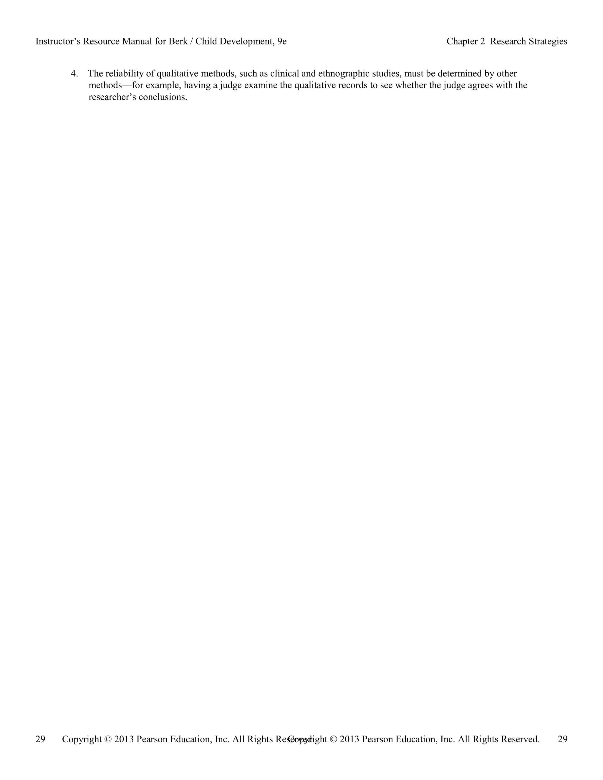 Copyright © 2013 Pearson Education, Inc. All Rights Reserved. 29
29 Copyright © 2013 Pearson Education, Inc. All Rights Reserved.
Instructor’s Resource Manual for Berk / Child Development, 9e Chapter 2 Research Strategies
4. The reliability of qualitative methods, such as clinical and ethnographic studies, must be determined by other
methods—for example, having a judge examine the qualitative records to see whether the judge agrees with the
researcher’s conclusions.
 