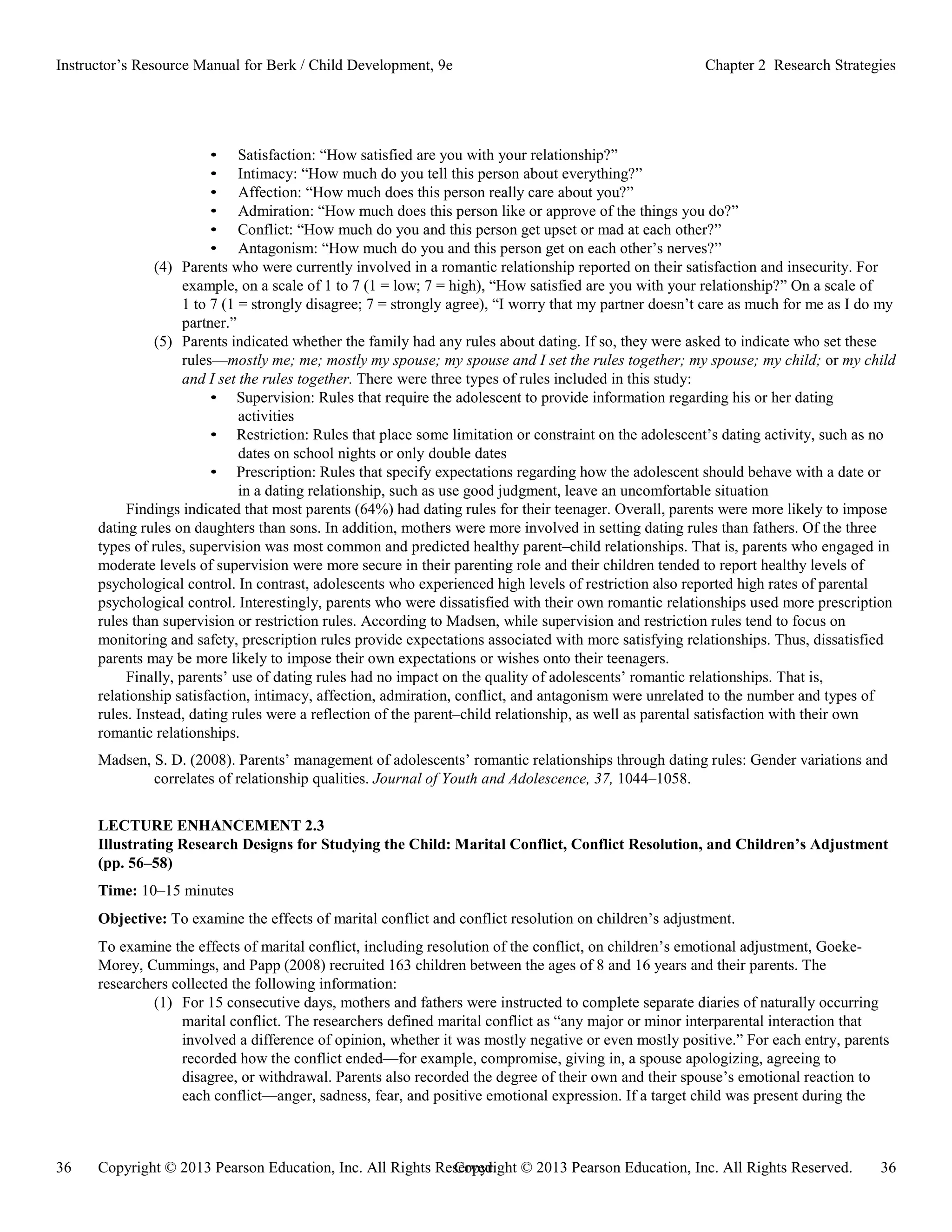 Copyright © 2013 Pearson Education, Inc. All Rights Reserved. 36
36 Copyright © 2013 Pearson Education, Inc. All Rights Reserved.
Instructor’s Resource Manual for Berk / Child Development, 9e Chapter 2 Research Strategies
• Satisfaction: “How satisfied are you with your relationship?”
• Intimacy: “How much do you tell this person about everything?”
• Affection: “How much does this person really care about you?”
• Admiration: “How much does this person like or approve of the things you do?”
• Conflict: “How much do you and this person get upset or mad at each other?”
• Antagonism: “How much do you and this person get on each other’s nerves?”
(4) Parents who were currently involved in a romantic relationship reported on their satisfaction and insecurity. For
example, on a scale of 1 to 7 (1 = low; 7 = high), “How satisfied are you with your relationship?” On a scale of
1 to 7 (1 = strongly disagree; 7 = strongly agree), “I worry that my partner doesn’t care as much for me as I do my
partner.”
(5) Parents indicated whether the family had any rules about dating. If so, they were asked to indicate who set these
rules—mostly me; me; mostly my spouse; my spouse and I set the rules together; my spouse; my child; or my child
and I set the rules together. There were three types of rules included in this study:
• Supervision: Rules that require the adolescent to provide information regarding his or her dating
activities
• Restriction: Rules that place some limitation or constraint on the adolescent’s dating activity, such as no
dates on school nights or only double dates
• Prescription: Rules that specify expectations regarding how the adolescent should behave with a date or
in a dating relationship, such as use good judgment, leave an uncomfortable situation
Findings indicated that most parents (64%) had dating rules for their teenager. Overall, parents were more likely to impose
dating rules on daughters than sons. In addition, mothers were more involved in setting dating rules than fathers. Of the three
types of rules, supervision was most common and predicted healthy parent–child relationships. That is, parents who engaged in
moderate levels of supervision were more secure in their parenting role and their children tended to report healthy levels of
psychological control. In contrast, adolescents who experienced high levels of restriction also reported high rates of parental
psychological control. Interestingly, parents who were dissatisfied with their own romantic relationships used more prescription
rules than supervision or restriction rules. According to Madsen, while supervision and restriction rules tend to focus on
monitoring and safety, prescription rules provide expectations associated with more satisfying relationships. Thus, dissatisfied
parents may be more likely to impose their own expectations or wishes onto their teenagers.
Finally, parents’ use of dating rules had no impact on the quality of adolescents’ romantic relationships. That is,
relationship satisfaction, intimacy, affection, admiration, conflict, and antagonism were unrelated to the number and types of
rules. Instead, dating rules were a reflection of the parent–child relationship, as well as parental satisfaction with their own
romantic relationships.
Madsen, S. D. (2008). Parents’ management of adolescents’ romantic relationships through dating rules: Gender variations and
correlates of relationship qualities. Journal of Youth and Adolescence, 37, 1044–1058.
LECTURE ENHANCEMENT 2.3
Illustrating Research Designs for Studying the Child: Marital Conflict, Conflict Resolution, and Children’s Adjustment
(pp. 56–58)
Time: 10–15 minutes
Objective: To examine the effects of marital conflict and conflict resolution on children’s adjustment.
To examine the effects of marital conflict, including resolution of the conflict, on children’s emotional adjustment, Goeke-
Morey, Cummings, and Papp (2008) recruited 163 children between the ages of 8 and 16 years and their parents. The
researchers collected the following information:
(1) For 15 consecutive days, mothers and fathers were instructed to complete separate diaries of naturally occurring
marital conflict. The researchers defined marital conflict as “any major or minor interparental interaction that
involved a difference of opinion, whether it was mostly negative or even mostly positive.” For each entry, parents
recorded how the conflict ended—for example, compromise, giving in, a spouse apologizing, agreeing to
disagree, or withdrawal. Parents also recorded the degree of their own and their spouse’s emotional reaction to
each conflict—anger, sadness, fear, and positive emotional expression. If a target child was present during the
 