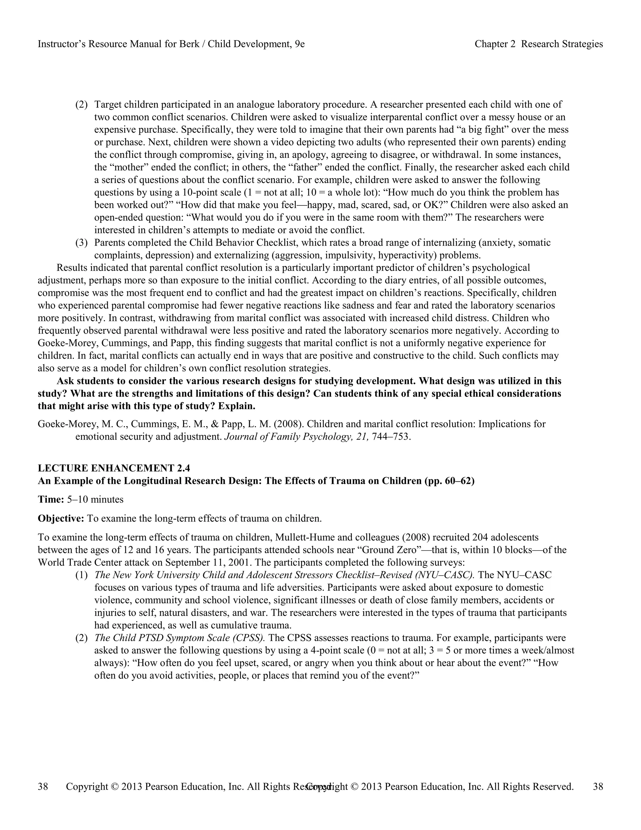 Copyright © 2013 Pearson Education, Inc. All Rights Reserved. 38
38 Copyright © 2013 Pearson Education, Inc. All Rights Reserved.
Instructor’s Resource Manual for Berk / Child Development, 9e Chapter 2 Research Strategies
(2) Target children participated in an analogue laboratory procedure. A researcher presented each child with one of
two common conflict scenarios. Children were asked to visualize interparental conflict over a messy house or an
expensive purchase. Specifically, they were told to imagine that their own parents had “a big fight” over the mess
or purchase. Next, children were shown a video depicting two adults (who represented their own parents) ending
the conflict through compromise, giving in, an apology, agreeing to disagree, or withdrawal. In some instances,
the “mother” ended the conflict; in others, the “father” ended the conflict. Finally, the researcher asked each child
a series of questions about the conflict scenario. For example, children were asked to answer the following
questions by using a 10-point scale (1 = not at all; 10 = a whole lot): “How much do you think the problem has
been worked out?” “How did that make you feel—happy, mad, scared, sad, or OK?” Children were also asked an
open-ended question: “What would you do if you were in the same room with them?” The researchers were
interested in children’s attempts to mediate or avoid the conflict.
(3) Parents completed the Child Behavior Checklist, which rates a broad range of internalizing (anxiety, somatic
complaints, depression) and externalizing (aggression, impulsivity, hyperactivity) problems.
Results indicated that parental conflict resolution is a particularly important predictor of children’s psychological
adjustment, perhaps more so than exposure to the initial conflict. According to the diary entries, of all possible outcomes,
compromise was the most frequent end to conflict and had the greatest impact on children’s reactions. Specifically, children
who experienced parental compromise had fewer negative reactions like sadness and fear and rated the laboratory scenarios
more positively. In contrast, withdrawing from marital conflict was associated with increased child distress. Children who
frequently observed parental withdrawal were less positive and rated the laboratory scenarios more negatively. According to
Goeke-Morey, Cummings, and Papp, this finding suggests that marital conflict is not a uniformly negative experience for
children. In fact, marital conflicts can actually end in ways that are positive and constructive to the child. Such conflicts may
also serve as a model for children’s own conflict resolution strategies.
Ask students to consider the various research designs for studying development. What design was utilized in this
study? What are the strengths and limitations of this design? Can students think of any special ethical considerations
that might arise with this type of study? Explain.
Goeke-Morey, M. C., Cummings, E. M., & Papp, L. M. (2008). Children and marital conflict resolution: Implications for
emotional security and adjustment. Journal of Family Psychology, 21, 744–753.
LECTURE ENHANCEMENT 2.4
An Example of the Longitudinal Research Design: The Effects of Trauma on Children (pp. 60–62)
Time: 5–10 minutes
Objective: To examine the long-term effects of trauma on children.
To examine the long-term effects of trauma on children, Mullett-Hume and colleagues (2008) recruited 204 adolescents
between the ages of 12 and 16 years. The participants attended schools near “Ground Zero”—that is, within 10 blocks—of the
World Trade Center attack on September 11, 2001. The participants completed the following surveys:
(1) The New York University Child and Adolescent Stressors Checklist–Revised (NYU–CASC). The NYU–CASC
focuses on various types of trauma and life adversities. Participants were asked about exposure to domestic
violence, community and school violence, significant illnesses or death of close family members, accidents or
injuries to self, natural disasters, and war. The researchers were interested in the types of trauma that participants
had experienced, as well as cumulative trauma.
(2) The Child PTSD Symptom Scale (CPSS). The CPSS assesses reactions to trauma. For example, participants were
asked to answer the following questions by using a 4-point scale (0 = not at all; 3 = 5 or more times a week/almost
always): “How often do you feel upset, scared, or angry when you think about or hear about the event?” “How
often do you avoid activities, people, or places that remind you of the event?”
 