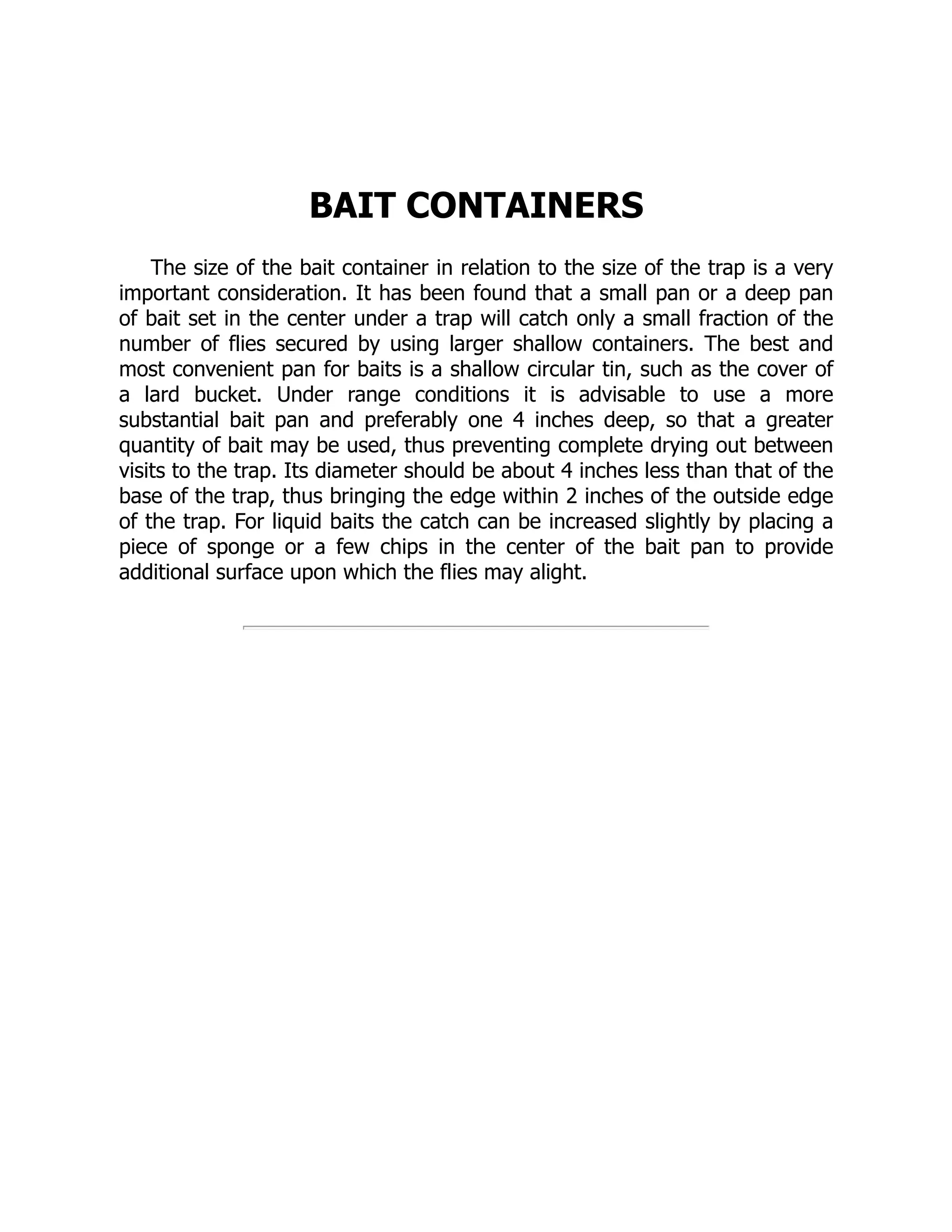 BAIT CONTAINERS
The size of the bait container in relation to the size of the trap is a very
important consideration. It has been found that a small pan or a deep pan
of bait set in the center under a trap will catch only a small fraction of the
number of flies secured by using larger shallow containers. The best and
most convenient pan for baits is a shallow circular tin, such as the cover of
a lard bucket. Under range conditions it is advisable to use a more
substantial bait pan and preferably one 4 inches deep, so that a greater
quantity of bait may be used, thus preventing complete drying out between
visits to the trap. Its diameter should be about 4 inches less than that of the
base of the trap, thus bringing the edge within 2 inches of the outside edge
of the trap. For liquid baits the catch can be increased slightly by placing a
piece of sponge or a few chips in the center of the bait pan to provide
additional surface upon which the flies may alight.
 
