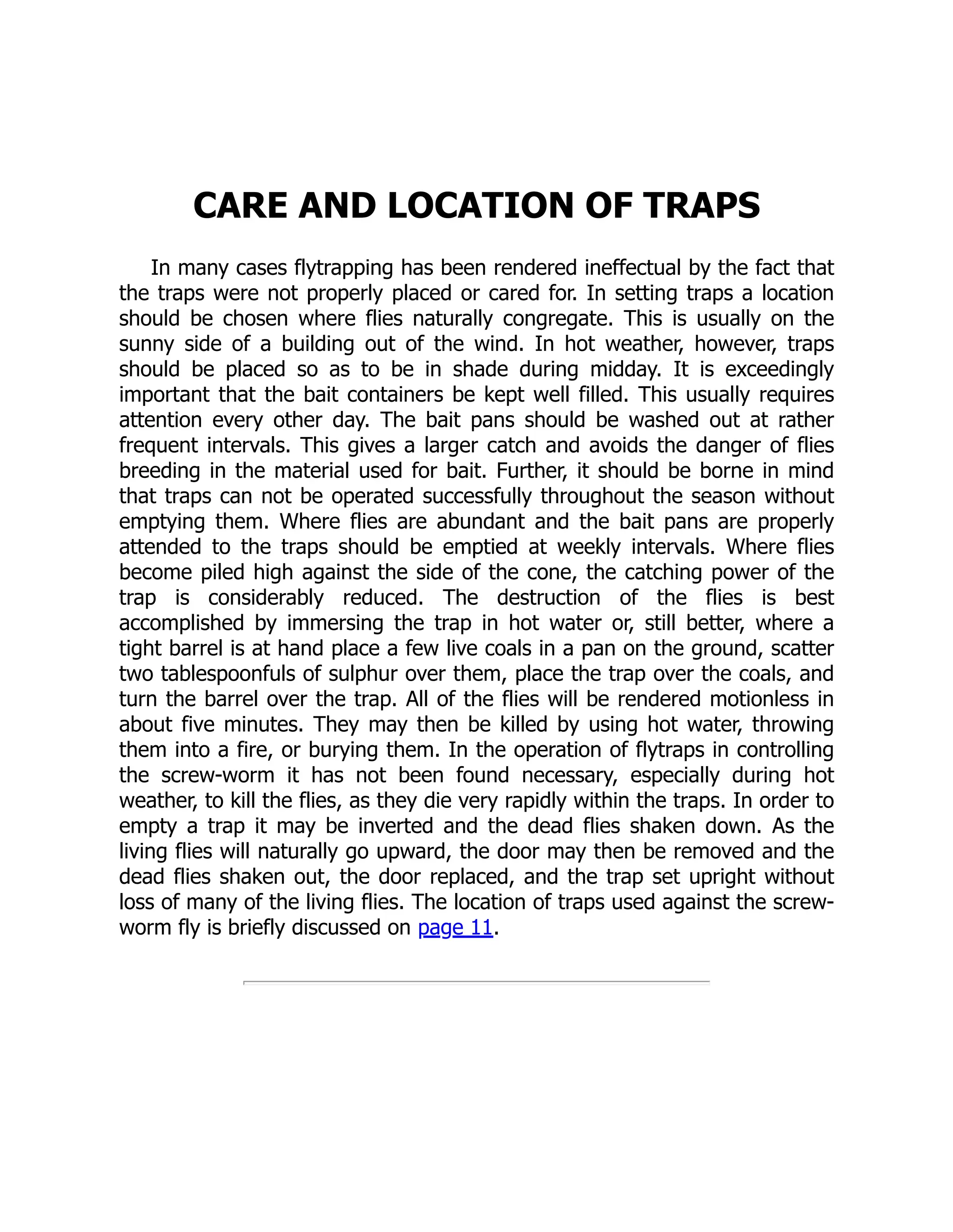 CARE AND LOCATION OF TRAPS
In many cases flytrapping has been rendered ineffectual by the fact that
the traps were not properly placed or cared for. In setting traps a location
should be chosen where flies naturally congregate. This is usually on the
sunny side of a building out of the wind. In hot weather, however, traps
should be placed so as to be in shade during midday. It is exceedingly
important that the bait containers be kept well filled. This usually requires
attention every other day. The bait pans should be washed out at rather
frequent intervals. This gives a larger catch and avoids the danger of flies
breeding in the material used for bait. Further, it should be borne in mind
that traps can not be operated successfully throughout the season without
emptying them. Where flies are abundant and the bait pans are properly
attended to the traps should be emptied at weekly intervals. Where flies
become piled high against the side of the cone, the catching power of the
trap is considerably reduced. The destruction of the flies is best
accomplished by immersing the trap in hot water or, still better, where a
tight barrel is at hand place a few live coals in a pan on the ground, scatter
two tablespoonfuls of sulphur over them, place the trap over the coals, and
turn the barrel over the trap. All of the flies will be rendered motionless in
about five minutes. They may then be killed by using hot water, throwing
them into a fire, or burying them. In the operation of flytraps in controlling
the screw-worm it has not been found necessary, especially during hot
weather, to kill the flies, as they die very rapidly within the traps. In order to
empty a trap it may be inverted and the dead flies shaken down. As the
living flies will naturally go upward, the door may then be removed and the
dead flies shaken out, the door replaced, and the trap set upright without
loss of many of the living flies. The location of traps used against the screw-
worm fly is briefly discussed on page 11.
 