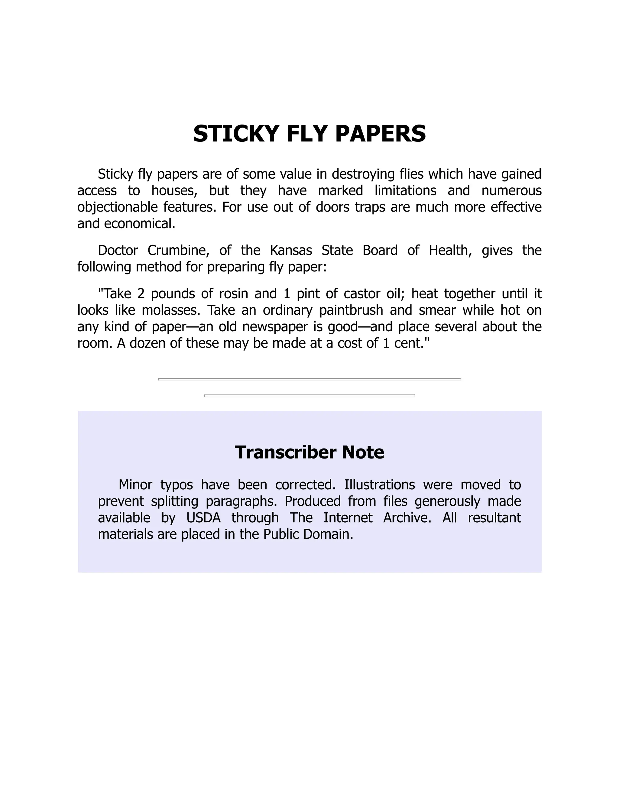 STICKY FLY PAPERS
Sticky fly papers are of some value in destroying flies which have gained
access to houses, but they have marked limitations and numerous
objectionable features. For use out of doors traps are much more effective
and economical.
Doctor Crumbine, of the Kansas State Board of Health, gives the
following method for preparing fly paper:
"Take 2 pounds of rosin and 1 pint of castor oil; heat together until it
looks like molasses. Take an ordinary paintbrush and smear while hot on
any kind of paper—an old newspaper is good—and place several about the
room. A dozen of these may be made at a cost of 1 cent."
Transcriber Note
Minor typos have been corrected. Illustrations were moved to
prevent splitting paragraphs. Produced from files generously made
available by USDA through The Internet Archive. All resultant
materials are placed in the Public Domain.
 