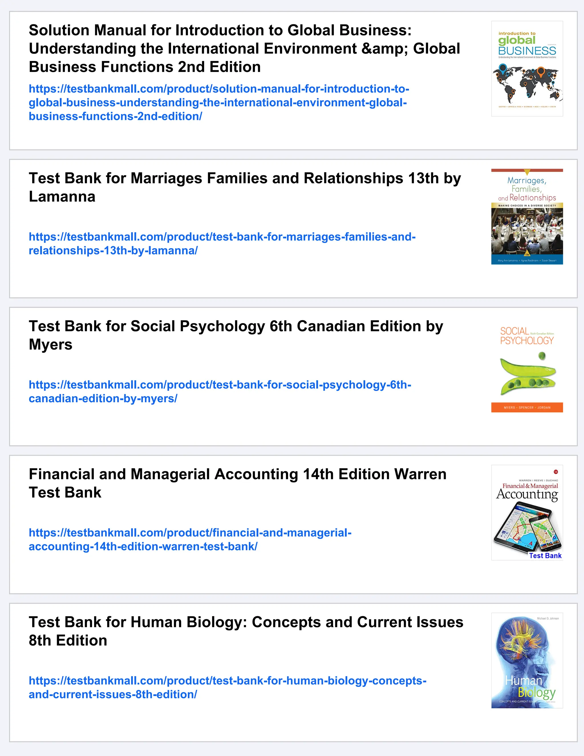 Solution Manual for Introduction to Global Business:
Understanding the International Environment &amp; Global
Business Functions 2nd Edition
https://testbankmall.com/product/solution-manual-for-introduction-to-
global-business-understanding-the-international-environment-global-
business-functions-2nd-edition/
Test Bank for Marriages Families and Relationships 13th by
Lamanna
https://testbankmall.com/product/test-bank-for-marriages-families-and-
relationships-13th-by-lamanna/
Test Bank for Social Psychology 6th Canadian Edition by
Myers
https://testbankmall.com/product/test-bank-for-social-psychology-6th-
canadian-edition-by-myers/
Financial and Managerial Accounting 14th Edition Warren
Test Bank
https://testbankmall.com/product/financial-and-managerial-
accounting-14th-edition-warren-test-bank/
Test Bank for Human Biology: Concepts and Current Issues
8th Edition
https://testbankmall.com/product/test-bank-for-human-biology-concepts-
and-current-issues-8th-edition/
 