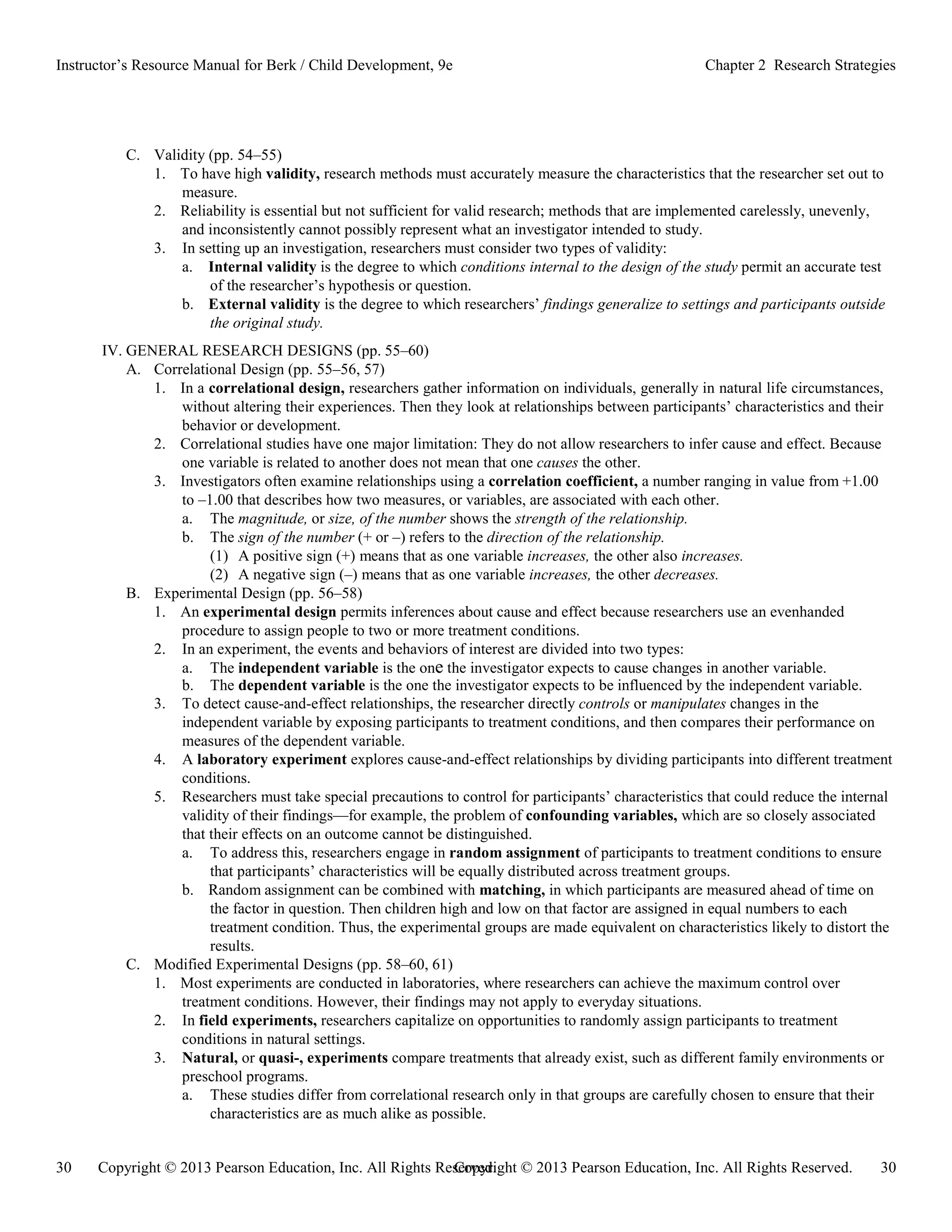 Copyright © 2013 Pearson Education, Inc. All Rights Reserved. 30
30 Copyright © 2013 Pearson Education, Inc. All Rights Reserved.
Instructor’s Resource Manual for Berk / Child Development, 9e Chapter 2 Research Strategies
C. Validity (pp. 54–55)
1. To have high validity, research methods must accurately measure the characteristics that the researcher set out to
measure.
2. Reliability is essential but not sufficient for valid research; methods that are implemented carelessly, unevenly,
and inconsistently cannot possibly represent what an investigator intended to study.
3. In setting up an investigation, researchers must consider two types of validity:
a. Internal validity is the degree to which conditions internal to the design of the study permit an accurate test
of the researcher’s hypothesis or question.
b. External validity is the degree to which researchers’ findings generalize to settings and participants outside
the original study.
IV. GENERAL RESEARCH DESIGNS (pp. 55–60)
A. Correlational Design (pp. 55–56, 57)
1. In a correlational design, researchers gather information on individuals, generally in natural life circumstances,
without altering their experiences. Then they look at relationships between participants’ characteristics and their
behavior or development.
2. Correlational studies have one major limitation: They do not allow researchers to infer cause and effect. Because
one variable is related to another does not mean that one causes the other.
3. Investigators often examine relationships using a correlation coefficient, a number ranging in value from +1.00
to –1.00 that describes how two measures, or variables, are associated with each other.
a. The magnitude, or size, of the number shows the strength of the relationship.
b. The sign of the number (+ or –) refers to the direction of the relationship.
(1) A positive sign (+) means that as one variable increases, the other also increases.
(2) A negative sign (–) means that as one variable increases, the other decreases.
B. Experimental Design (pp. 56–58)
1. An experimental design permits inferences about cause and effect because researchers use an evenhanded
procedure to assign people to two or more treatment conditions.
2. In an experiment, the events and behaviors of interest are divided into two types:
a. The independent variable is the one the investigator expects to cause changes in another variable.
b. The dependent variable is the one the investigator expects to be influenced by the independent variable.
3. To detect cause-and-effect relationships, the researcher directly controls or manipulates changes in the
independent variable by exposing participants to treatment conditions, and then compares their performance on
measures of the dependent variable.
4. A laboratory experiment explores cause-and-effect relationships by dividing participants into different treatment
conditions.
5. Researchers must take special precautions to control for participants’ characteristics that could reduce the internal
validity of their findings—for example, the problem of confounding variables, which are so closely associated
that their effects on an outcome cannot be distinguished.
a. To address this, researchers engage in random assignment of participants to treatment conditions to ensure
that participants’ characteristics will be equally distributed across treatment groups.
b. Random assignment can be combined with matching, in which participants are measured ahead of time on
the factor in question. Then children high and low on that factor are assigned in equal numbers to each
treatment condition. Thus, the experimental groups are made equivalent on characteristics likely to distort the
results.
C. Modified Experimental Designs (pp. 58–60, 61)
1. Most experiments are conducted in laboratories, where researchers can achieve the maximum control over
treatment conditions. However, their findings may not apply to everyday situations.
2. In field experiments, researchers capitalize on opportunities to randomly assign participants to treatment
conditions in natural settings.
3. Natural, or quasi-, experiments compare treatments that already exist, such as different family environments or
preschool programs.
a. These studies differ from correlational research only in that groups are carefully chosen to ensure that their
characteristics are as much alike as possible.
 
