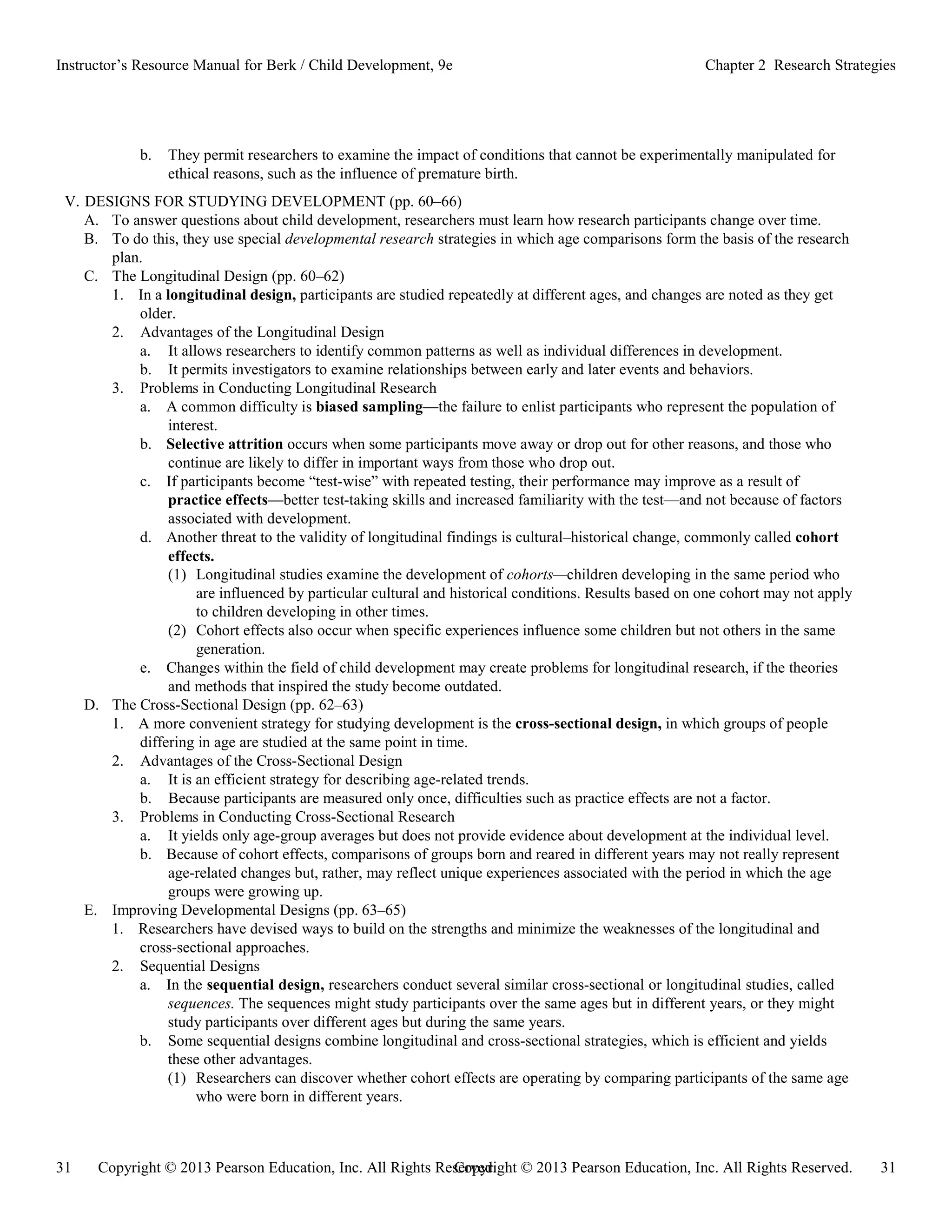 Copyright © 2013 Pearson Education, Inc. All Rights Reserved. 31
31 Copyright © 2013 Pearson Education, Inc. All Rights Reserved.
Instructor’s Resource Manual for Berk / Child Development, 9e Chapter 2 Research Strategies
b. They permit researchers to examine the impact of conditions that cannot be experimentally manipulated for
ethical reasons, such as the influence of premature birth.
V. DESIGNS FOR STUDYING DEVELOPMENT (pp. 60–66)
A. To answer questions about child development, researchers must learn how research participants change over time.
B. To do this, they use special developmental research strategies in which age comparisons form the basis of the research
plan.
C. The Longitudinal Design (pp. 60–62)
1. In a longitudinal design, participants are studied repeatedly at different ages, and changes are noted as they get
older.
2. Advantages of the Longitudinal Design
a. It allows researchers to identify common patterns as well as individual differences in development.
b. It permits investigators to examine relationships between early and later events and behaviors.
3. Problems in Conducting Longitudinal Research
a. A common difficulty is biased sampling—the failure to enlist participants who represent the population of
interest.
b. Selective attrition occurs when some participants move away or drop out for other reasons, and those who
continue are likely to differ in important ways from those who drop out.
c. If participants become “test-wise” with repeated testing, their performance may improve as a result of
practice effects—better test-taking skills and increased familiarity with the test—and not because of factors
associated with development.
d. Another threat to the validity of longitudinal findings is cultural–historical change, commonly called cohort
effects.
(1) Longitudinal studies examine the development of cohorts—children developing in the same period who
are influenced by particular cultural and historical conditions. Results based on one cohort may not apply
to children developing in other times.
(2) Cohort effects also occur when specific experiences influence some children but not others in the same
generation.
e. Changes within the field of child development may create problems for longitudinal research, if the theories
and methods that inspired the study become outdated.
D. The Cross-Sectional Design (pp. 62–63)
1. A more convenient strategy for studying development is the cross-sectional design, in which groups of people
differing in age are studied at the same point in time.
2. Advantages of the Cross-Sectional Design
a. It is an efficient strategy for describing age-related trends.
b. Because participants are measured only once, difficulties such as practice effects are not a factor.
3. Problems in Conducting Cross-Sectional Research
a. It yields only age-group averages but does not provide evidence about development at the individual level.
b. Because of cohort effects, comparisons of groups born and reared in different years may not really represent
age-related changes but, rather, may reflect unique experiences associated with the period in which the age
groups were growing up.
E. Improving Developmental Designs (pp. 63–65)
1. Researchers have devised ways to build on the strengths and minimize the weaknesses of the longitudinal and
cross-sectional approaches.
2. Sequential Designs
a. In the sequential design, researchers conduct several similar cross-sectional or longitudinal studies, called
sequences. The sequences might study participants over the same ages but in different years, or they might
study participants over different ages but during the same years.
b. Some sequential designs combine longitudinal and cross-sectional strategies, which is efficient and yields
these other advantages.
(1) Researchers can discover whether cohort effects are operating by comparing participants of the same age
who were born in different years.
 