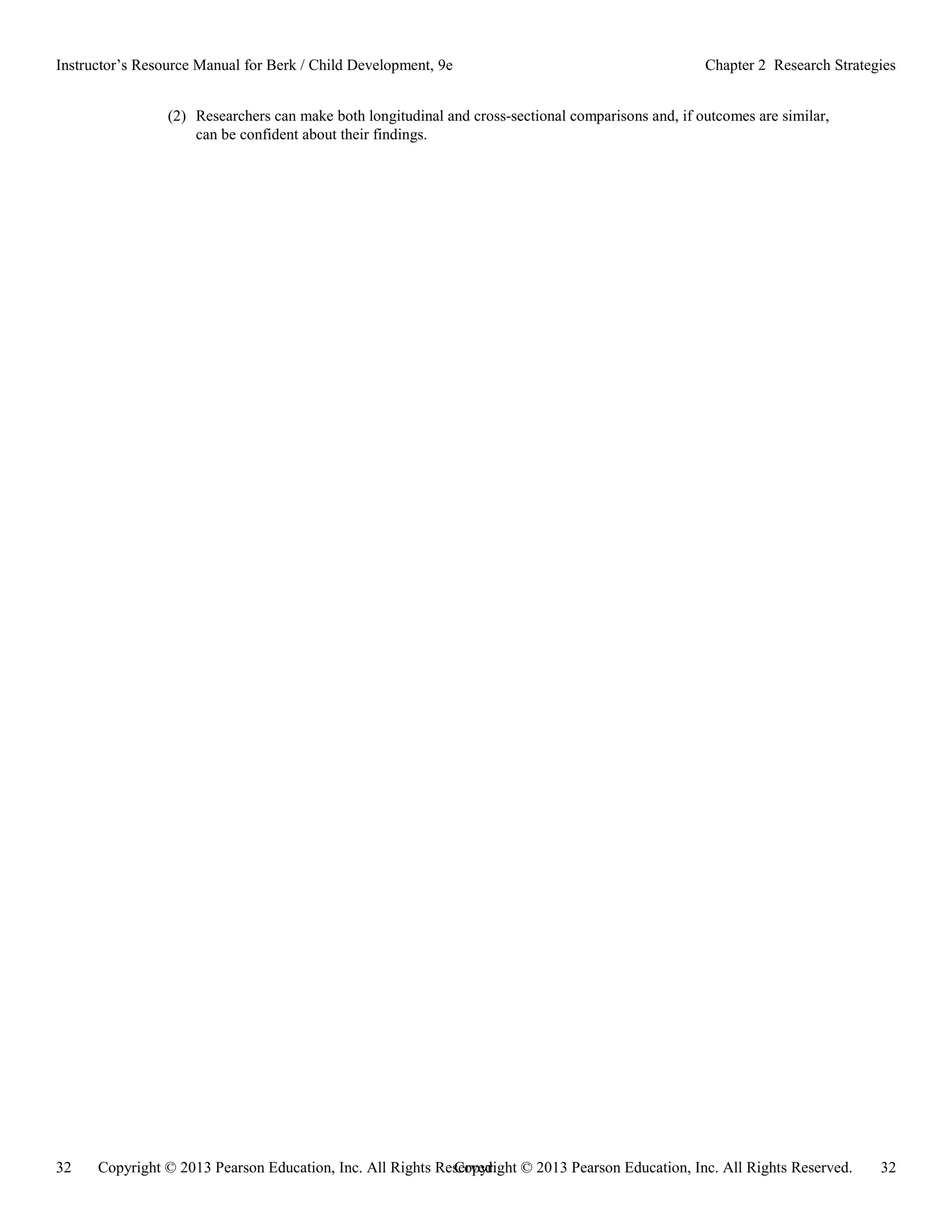Copyright © 2013 Pearson Education, Inc. All Rights Reserved. 32
32 Copyright © 2013 Pearson Education, Inc. All Rights Reserved.
Instructor’s Resource Manual for Berk / Child Development, 9e Chapter 2 Research Strategies
(2) Researchers can make both longitudinal and cross-sectional comparisons and, if outcomes are similar,
can be confident about their findings.
 