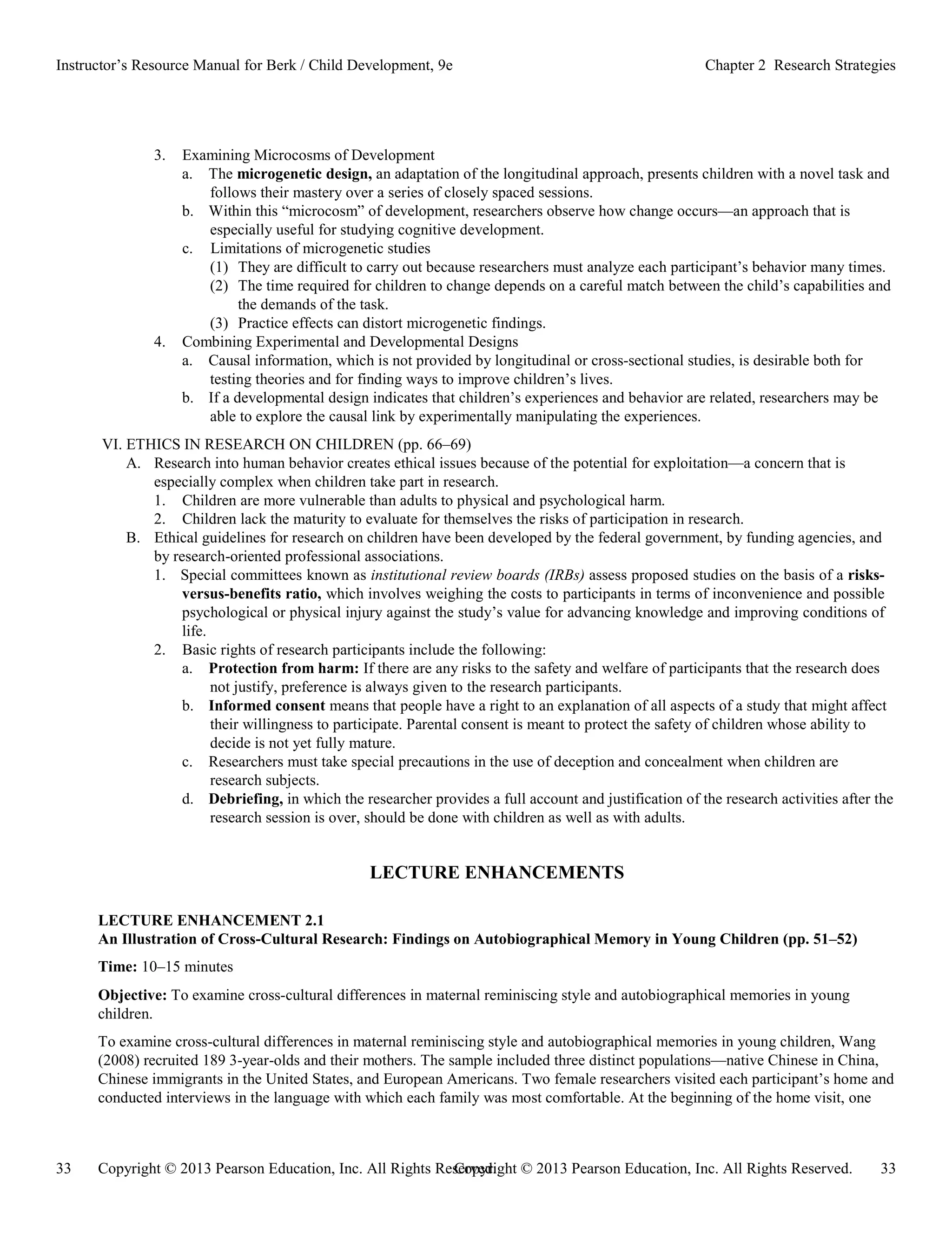 Copyright © 2013 Pearson Education, Inc. All Rights Reserved. 33
33 Copyright © 2013 Pearson Education, Inc. All Rights Reserved.
Instructor’s Resource Manual for Berk / Child Development, 9e Chapter 2 Research Strategies
3. Examining Microcosms of Development
a. The microgenetic design, an adaptation of the longitudinal approach, presents children with a novel task and
follows their mastery over a series of closely spaced sessions.
b. Within this “microcosm” of development, researchers observe how change occurs—an approach that is
especially useful for studying cognitive development.
c. Limitations of microgenetic studies
(1) They are difficult to carry out because researchers must analyze each participant’s behavior many times.
(2) The time required for children to change depends on a careful match between the child’s capabilities and
the demands of the task.
(3) Practice effects can distort microgenetic findings.
4. Combining Experimental and Developmental Designs
a. Causal information, which is not provided by longitudinal or cross-sectional studies, is desirable both for
testing theories and for finding ways to improve children’s lives.
b. If a developmental design indicates that children’s experiences and behavior are related, researchers may be
able to explore the causal link by experimentally manipulating the experiences.
VI. ETHICS IN RESEARCH ON CHILDREN (pp. 66–69)
A. Research into human behavior creates ethical issues because of the potential for exploitation—a concern that is
especially complex when children take part in research.
1. Children are more vulnerable than adults to physical and psychological harm.
2. Children lack the maturity to evaluate for themselves the risks of participation in research.
B. Ethical guidelines for research on children have been developed by the federal government, by funding agencies, and
by research-oriented professional associations.
1. Special committees known as institutional review boards (IRBs) assess proposed studies on the basis of a risks-
versus-benefits ratio, which involves weighing the costs to participants in terms of inconvenience and possible
psychological or physical injury against the study’s value for advancing knowledge and improving conditions of
life.
2. Basic rights of research participants include the following:
a. Protection from harm: If there are any risks to the safety and welfare of participants that the research does
not justify, preference is always given to the research participants.
b. Informed consent means that people have a right to an explanation of all aspects of a study that might affect
their willingness to participate. Parental consent is meant to protect the safety of children whose ability to
decide is not yet fully mature.
c. Researchers must take special precautions in the use of deception and concealment when children are
research subjects.
d. Debriefing, in which the researcher provides a full account and justification of the research activities after the
research session is over, should be done with children as well as with adults.
LECTURE ENHANCEMENTS
LECTURE ENHANCEMENT 2.1
An Illustration of Cross-Cultural Research: Findings on Autobiographical Memory in Young Children (pp. 51–52)
Time: 10–15 minutes
Objective: To examine cross-cultural differences in maternal reminiscing style and autobiographical memories in young
children.
To examine cross-cultural differences in maternal reminiscing style and autobiographical memories in young children, Wang
(2008) recruited 189 3-year-olds and their mothers. The sample included three distinct populations—native Chinese in China,
Chinese immigrants in the United States, and European Americans. Two female researchers visited each participant’s home and
conducted interviews in the language with which each family was most comfortable. At the beginning of the home visit, one
 