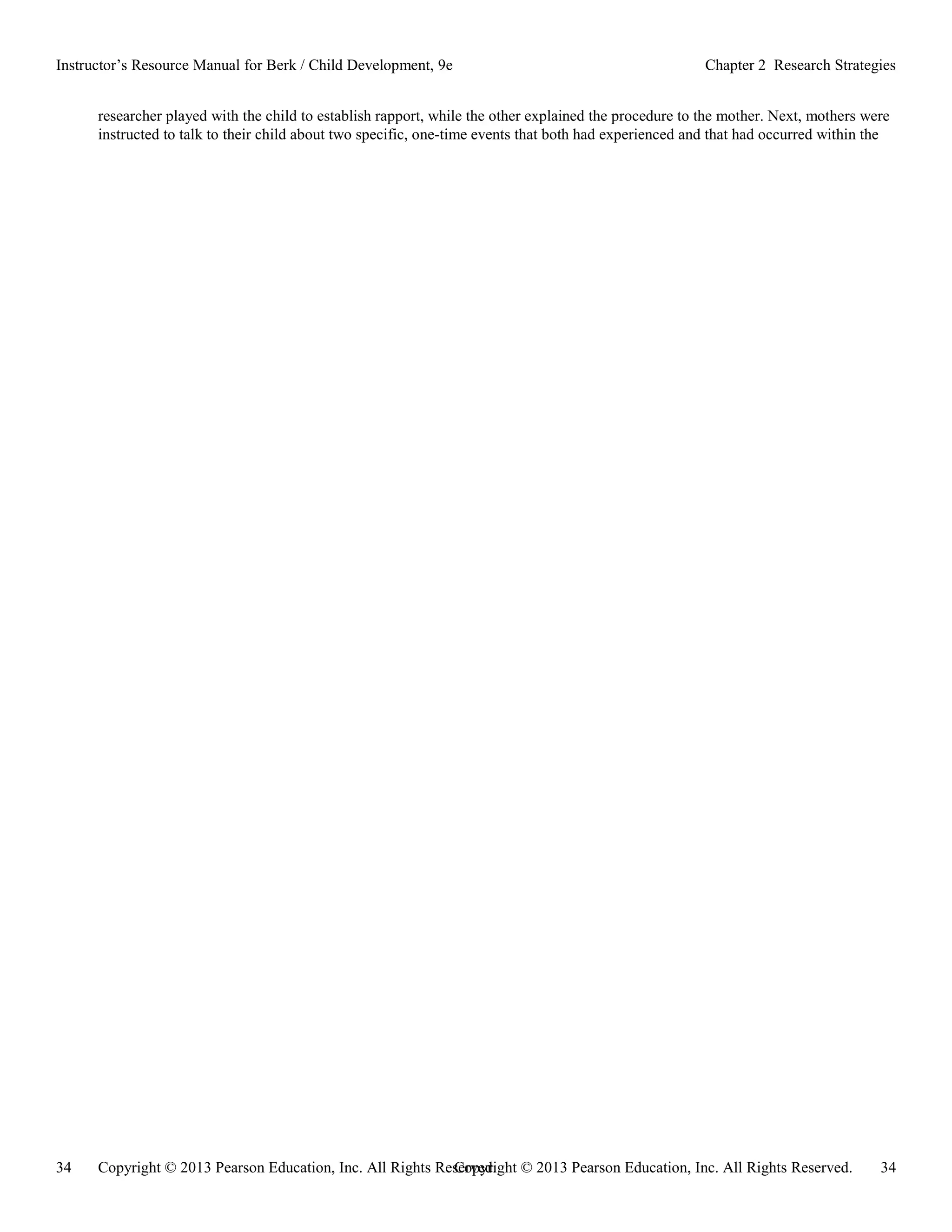 Copyright © 2013 Pearson Education, Inc. All Rights Reserved. 34
34 Copyright © 2013 Pearson Education, Inc. All Rights Reserved.
Instructor’s Resource Manual for Berk / Child Development, 9e Chapter 2 Research Strategies
researcher played with the child to establish rapport, while the other explained the procedure to the mother. Next, mothers were
instructed to talk to their child about two specific, one-time events that both had experienced and that had occurred within the
 