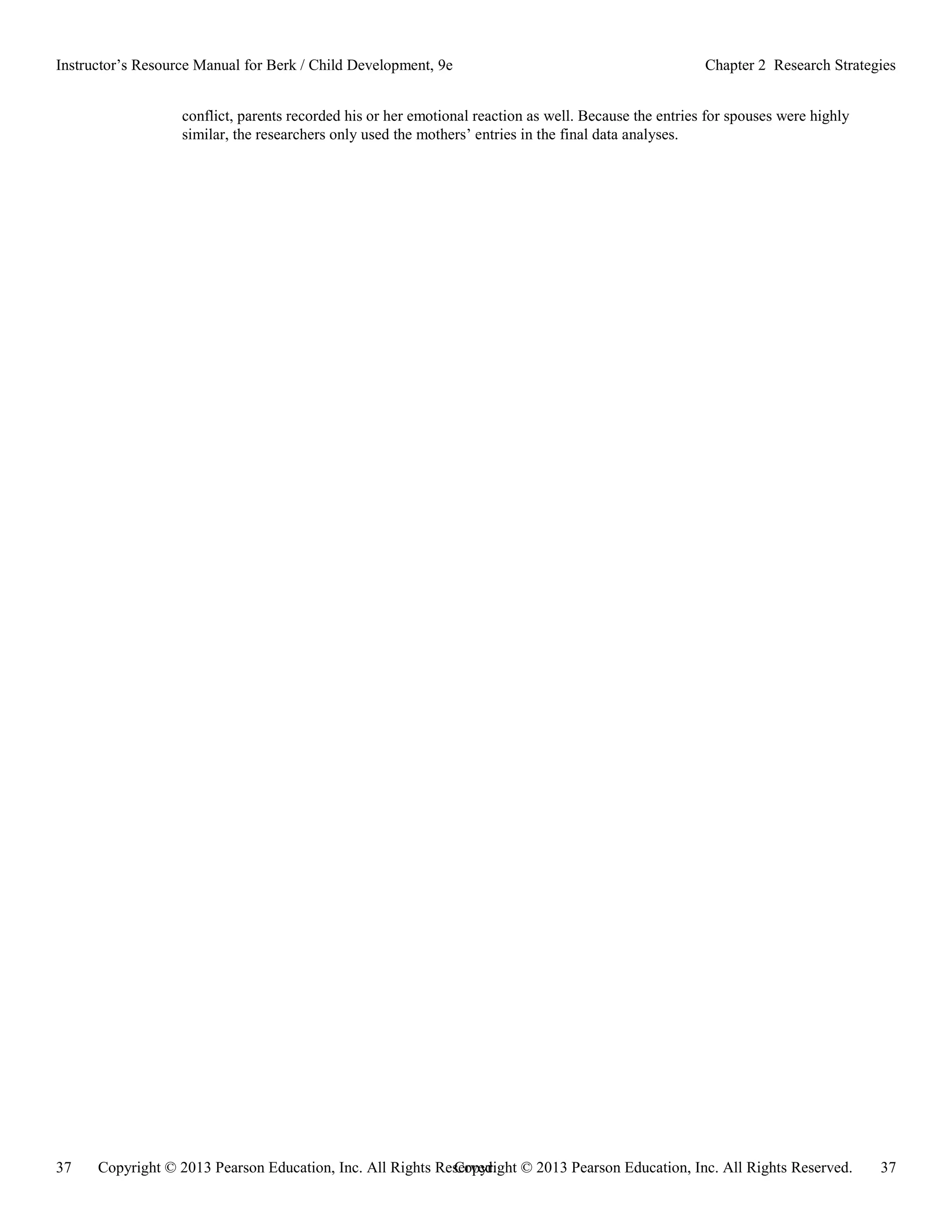 Copyright © 2013 Pearson Education, Inc. All Rights Reserved. 37
37 Copyright © 2013 Pearson Education, Inc. All Rights Reserved.
Instructor’s Resource Manual for Berk / Child Development, 9e Chapter 2 Research Strategies
conflict, parents recorded his or her emotional reaction as well. Because the entries for spouses were highly
similar, the researchers only used the mothers’ entries in the final data analyses.
 