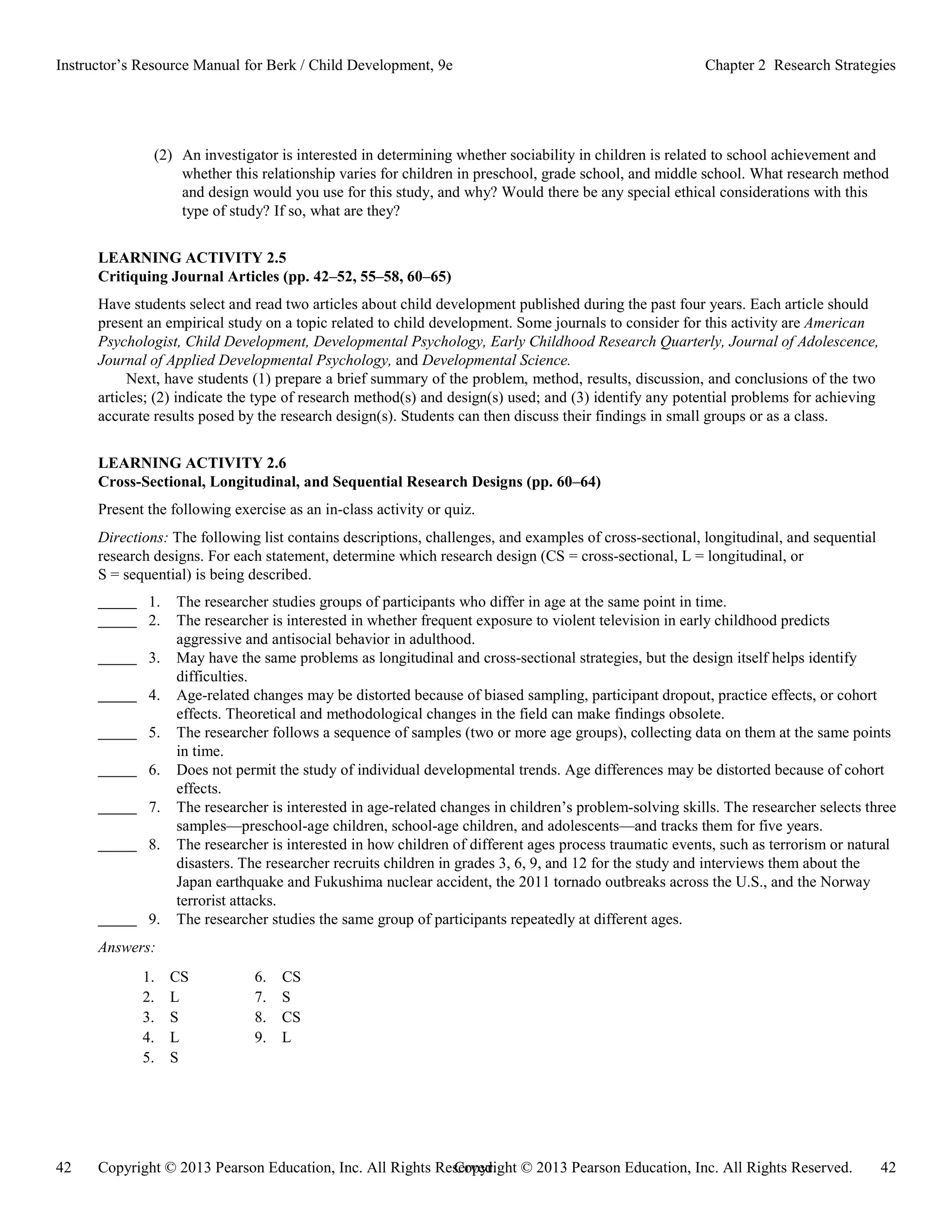 Copyright © 2013 Pearson Education, Inc. All Rights Reserved. 42
42 Copyright © 2013 Pearson Education, Inc. All Rights Reserved.
Instructor’s Resource Manual for Berk / Child Development, 9e Chapter 2 Research Strategies
(2) An investigator is interested in determining whether sociability in children is related to school achievement and
whether this relationship varies for children in preschool, grade school, and middle school. What research method
and design would you use for this study, and why? Would there be any special ethical considerations with this
type of study? If so, what are they?
LEARNING ACTIVITY 2.5
Critiquing Journal Articles (pp. 42–52, 55–58, 60–65)
Have students select and read two articles about child development published during the past four years. Each article should
present an empirical study on a topic related to child development. Some journals to consider for this activity are American
Psychologist, Child Development, Developmental Psychology, Early Childhood Research Quarterly, Journal of Adolescence,
Journal of Applied Developmental Psychology, and Developmental Science.
Next, have students (1) prepare a brief summary of the problem, method, results, discussion, and conclusions of the two
articles; (2) indicate the type of research method(s) and design(s) used; and (3) identify any potential problems for achieving
accurate results posed by the research design(s). Students can then discuss their findings in small groups or as a class.
LEARNING ACTIVITY 2.6
Cross-Sectional, Longitudinal, and Sequential Research Designs (pp. 60–64)
Present the following exercise as an in-class activity or quiz.
Directions: The following list contains descriptions, challenges, and examples of cross-sectional, longitudinal, and sequential
research designs. For each statement, determine which research design (CS = cross-sectional, L = longitudinal, or
S = sequential) is being described.
1. The researcher studies groups of participants who differ in age at the same point in time.
2. The researcher is interested in whether frequent exposure to violent television in early childhood predicts
aggressive and antisocial behavior in adulthood.
3. May have the same problems as longitudinal and cross-sectional strategies, but the design itself helps identify
difficulties.
4. Age-related changes may be distorted because of biased sampling, participant dropout, practice effects, or cohort
effects. Theoretical and methodological changes in the field can make findings obsolete.
5. The researcher follows a sequence of samples (two or more age groups), collecting data on them at the same points
in time.
6. Does not permit the study of individual developmental trends. Age differences may be distorted because of cohort
effects.
7. The researcher is interested in age-related changes in children’s problem-solving skills. The researcher selects three
samples—preschool-age children, school-age children, and adolescents—and tracks them for five years.
8. The researcher is interested in how children of different ages process traumatic events, such as terrorism or natural
disasters. The researcher recruits children in grades 3, 6, 9, and 12 for the study and interviews them about the
Japan earthquake and Fukushima nuclear accident, the 2011 tornado outbreaks across the U.S., and the Norway
terrorist attacks.
9. The researcher studies the same group of participants repeatedly at different ages.
Answers:
1. CS 6. CS
2. L 7. S
3. S 8. CS
4. L 9. L
5. S
 