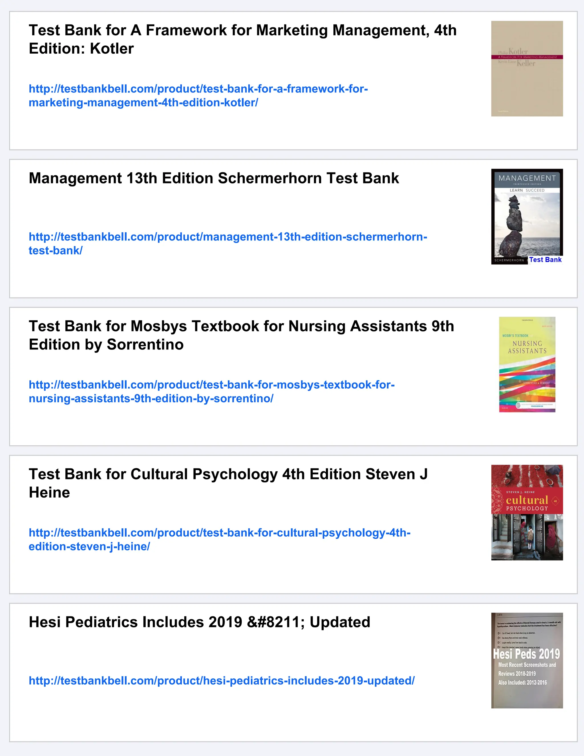 Test Bank for A Framework for Marketing Management, 4th
Edition: Kotler
http://testbankbell.com/product/test-bank-for-a-framework-for-
marketing-management-4th-edition-kotler/
Management 13th Edition Schermerhorn Test Bank
http://testbankbell.com/product/management-13th-edition-schermerhorn-
test-bank/
Test Bank for Mosbys Textbook for Nursing Assistants 9th
Edition by Sorrentino
http://testbankbell.com/product/test-bank-for-mosbys-textbook-for-
nursing-assistants-9th-edition-by-sorrentino/
Test Bank for Cultural Psychology 4th Edition Steven J
Heine
http://testbankbell.com/product/test-bank-for-cultural-psychology-4th-
edition-steven-j-heine/
Hesi Pediatrics Includes 2019 – Updated
http://testbankbell.com/product/hesi-pediatrics-includes-2019-updated/
 