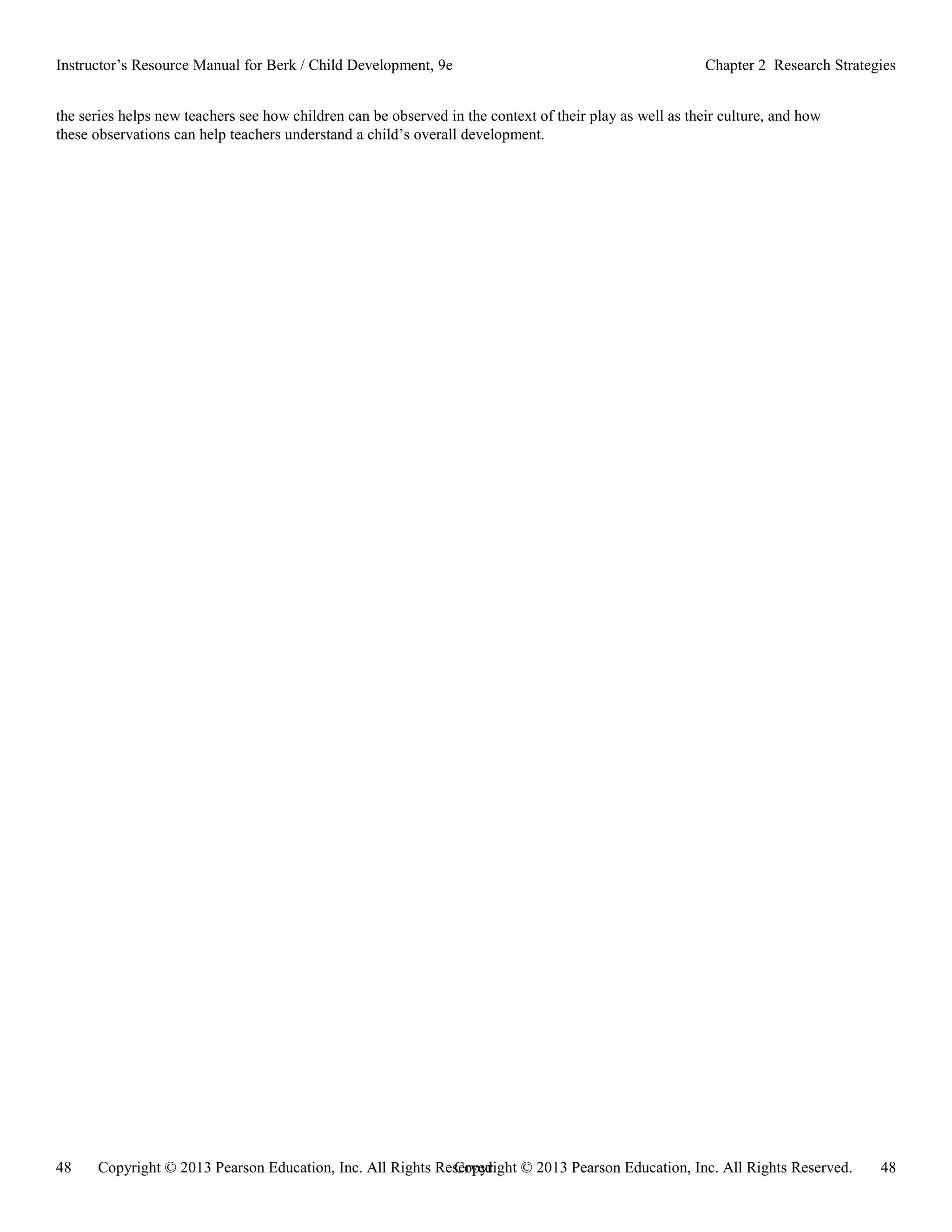 Copyright © 2013 Pearson Education, Inc. All Rights Reserved. 48
48 Copyright © 2013 Pearson Education, Inc. All Rights Reserved.
Instructor’s Resource Manual for Berk / Child Development, 9e Chapter 2 Research Strategies
the series helps new teachers see how children can be observed in the context of their play as well as their culture, and how
these observations can help teachers understand a child’s overall development.
 
