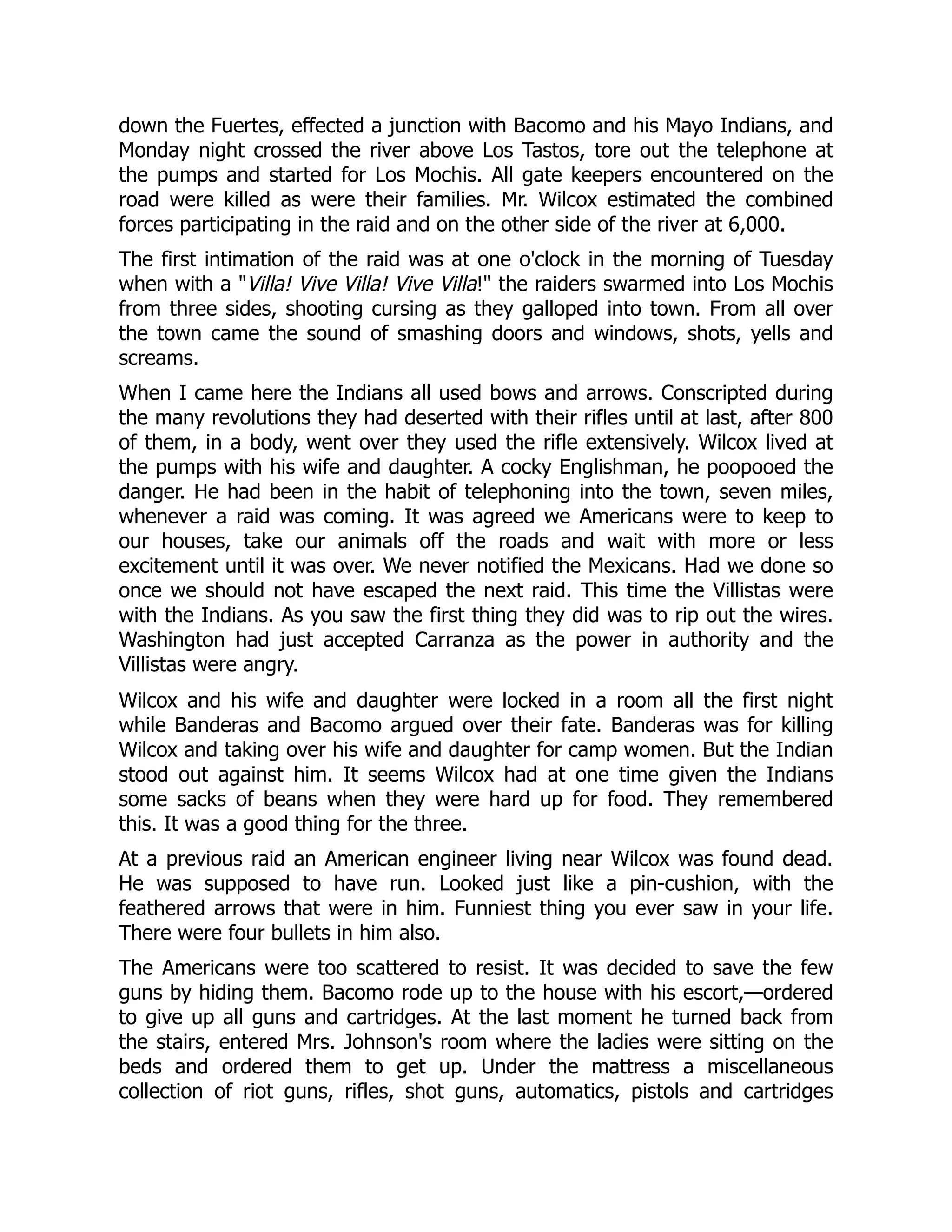 down the Fuertes, effected a junction with Bacomo and his Mayo Indians, and
Monday night crossed the river above Los Tastos, tore out the telephone at
the pumps and started for Los Mochis. All gate keepers encountered on the
road were killed as were their families. Mr. Wilcox estimated the combined
forces participating in the raid and on the other side of the river at 6,000.
The first intimation of the raid was at one o'clock in the morning of Tuesday
when with a "Villa! Vive Villa! Vive Villa!" the raiders swarmed into Los Mochis
from three sides, shooting cursing as they galloped into town. From all over
the town came the sound of smashing doors and windows, shots, yells and
screams.
When I came here the Indians all used bows and arrows. Conscripted during
the many revolutions they had deserted with their rifles until at last, after 800
of them, in a body, went over they used the rifle extensively. Wilcox lived at
the pumps with his wife and daughter. A cocky Englishman, he poopooed the
danger. He had been in the habit of telephoning into the town, seven miles,
whenever a raid was coming. It was agreed we Americans were to keep to
our houses, take our animals off the roads and wait with more or less
excitement until it was over. We never notified the Mexicans. Had we done so
once we should not have escaped the next raid. This time the Villistas were
with the Indians. As you saw the first thing they did was to rip out the wires.
Washington had just accepted Carranza as the power in authority and the
Villistas were angry.
Wilcox and his wife and daughter were locked in a room all the first night
while Banderas and Bacomo argued over their fate. Banderas was for killing
Wilcox and taking over his wife and daughter for camp women. But the Indian
stood out against him. It seems Wilcox had at one time given the Indians
some sacks of beans when they were hard up for food. They remembered
this. It was a good thing for the three.
At a previous raid an American engineer living near Wilcox was found dead.
He was supposed to have run. Looked just like a pin-cushion, with the
feathered arrows that were in him. Funniest thing you ever saw in your life.
There were four bullets in him also.
The Americans were too scattered to resist. It was decided to save the few
guns by hiding them. Bacomo rode up to the house with his escort,—ordered
to give up all guns and cartridges. At the last moment he turned back from
the stairs, entered Mrs. Johnson's room where the ladies were sitting on the
beds and ordered them to get up. Under the mattress a miscellaneous
collection of riot guns, rifles, shot guns, automatics, pistols and cartridges
 