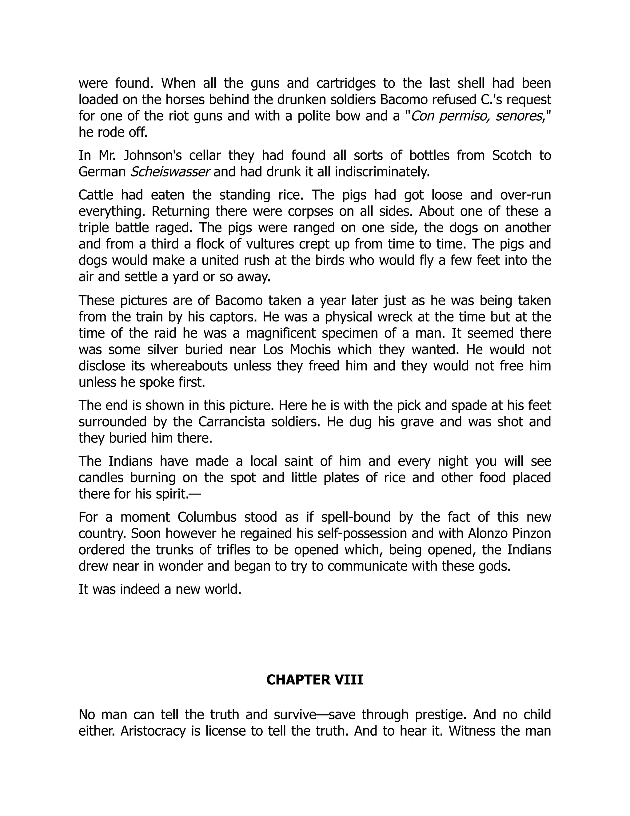 were found. When all the guns and cartridges to the last shell had been
loaded on the horses behind the drunken soldiers Bacomo refused C.'s request
for one of the riot guns and with a polite bow and a "Con permiso, senores,"
he rode off.
In Mr. Johnson's cellar they had found all sorts of bottles from Scotch to
German Scheiswasser and had drunk it all indiscriminately.
Cattle had eaten the standing rice. The pigs had got loose and over-run
everything. Returning there were corpses on all sides. About one of these a
triple battle raged. The pigs were ranged on one side, the dogs on another
and from a third a flock of vultures crept up from time to time. The pigs and
dogs would make a united rush at the birds who would fly a few feet into the
air and settle a yard or so away.
These pictures are of Bacomo taken a year later just as he was being taken
from the train by his captors. He was a physical wreck at the time but at the
time of the raid he was a magnificent specimen of a man. It seemed there
was some silver buried near Los Mochis which they wanted. He would not
disclose its whereabouts unless they freed him and they would not free him
unless he spoke first.
The end is shown in this picture. Here he is with the pick and spade at his feet
surrounded by the Carrancista soldiers. He dug his grave and was shot and
they buried him there.
The Indians have made a local saint of him and every night you will see
candles burning on the spot and little plates of rice and other food placed
there for his spirit.—
For a moment Columbus stood as if spell-bound by the fact of this new
country. Soon however he regained his self-possession and with Alonzo Pinzon
ordered the trunks of trifles to be opened which, being opened, the Indians
drew near in wonder and began to try to communicate with these gods.
It was indeed a new world.
CHAPTER VIII
No man can tell the truth and survive—save through prestige. And no child
either. Aristocracy is license to tell the truth. And to hear it. Witness the man
 