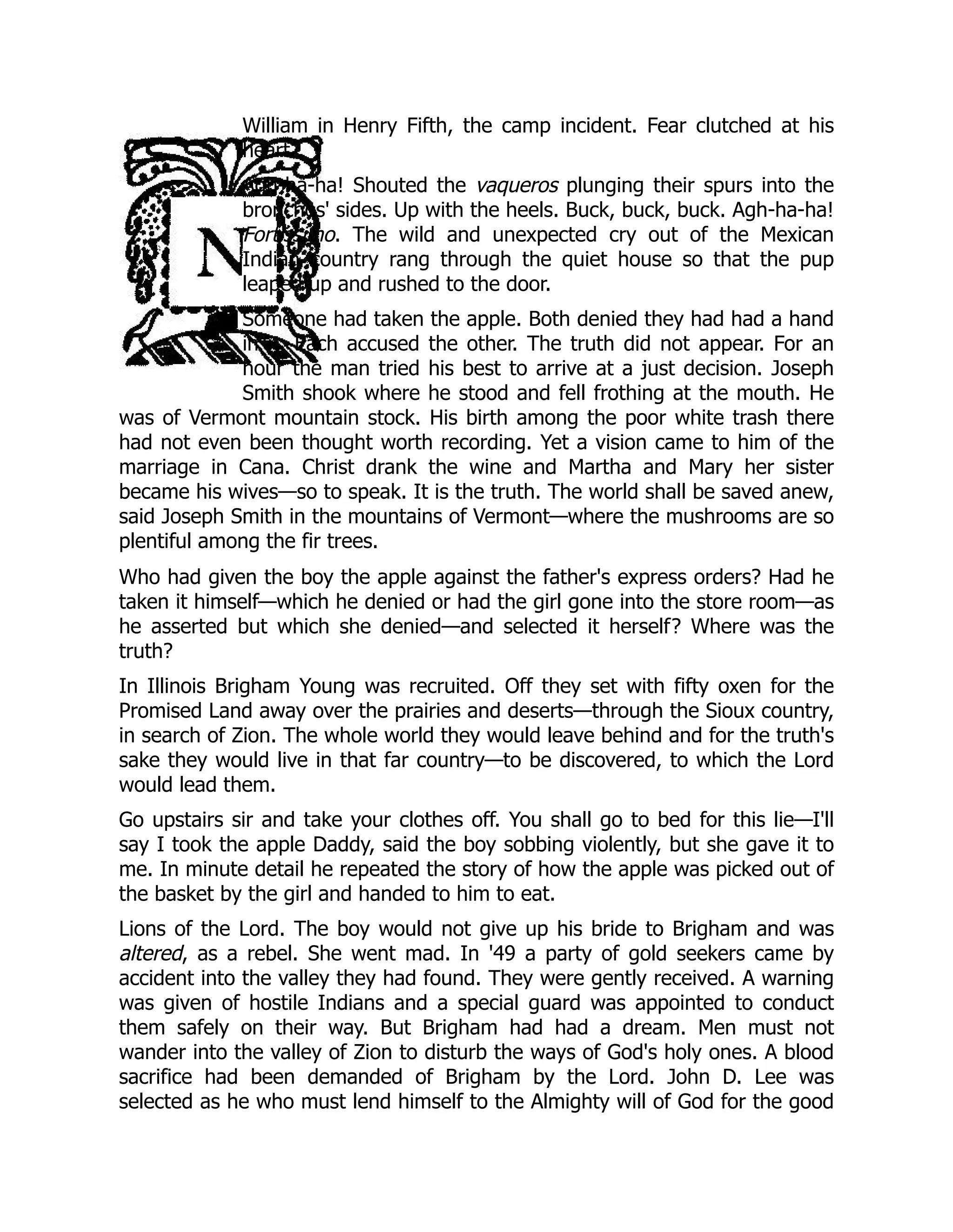 William in Henry Fifth, the camp incident. Fear clutched at his
heart.
Agh-ha-ha! Shouted the vaqueros plunging their spurs into the
bronchos' sides. Up with the heels. Buck, buck, buck. Agh-ha-ha!
Fortissimo. The wild and unexpected cry out of the Mexican
Indian country rang through the quiet house so that the pup
leaped up and rushed to the door.
Someone had taken the apple. Both denied they had had a hand
in it. Each accused the other. The truth did not appear. For an
hour the man tried his best to arrive at a just decision. Joseph
Smith shook where he stood and fell frothing at the mouth. He
was of Vermont mountain stock. His birth among the poor white trash there
had not even been thought worth recording. Yet a vision came to him of the
marriage in Cana. Christ drank the wine and Martha and Mary her sister
became his wives—so to speak. It is the truth. The world shall be saved anew,
said Joseph Smith in the mountains of Vermont—where the mushrooms are so
plentiful among the fir trees.
Who had given the boy the apple against the father's express orders? Had he
taken it himself—which he denied or had the girl gone into the store room—as
he asserted but which she denied—and selected it herself? Where was the
truth?
In Illinois Brigham Young was recruited. Off they set with fifty oxen for the
Promised Land away over the prairies and deserts—through the Sioux country,
in search of Zion. The whole world they would leave behind and for the truth's
sake they would live in that far country—to be discovered, to which the Lord
would lead them.
Go upstairs sir and take your clothes off. You shall go to bed for this lie—I'll
say I took the apple Daddy, said the boy sobbing violently, but she gave it to
me. In minute detail he repeated the story of how the apple was picked out of
the basket by the girl and handed to him to eat.
Lions of the Lord. The boy would not give up his bride to Brigham and was
altered, as a rebel. She went mad. In '49 a party of gold seekers came by
accident into the valley they had found. They were gently received. A warning
was given of hostile Indians and a special guard was appointed to conduct
them safely on their way. But Brigham had had a dream. Men must not
wander into the valley of Zion to disturb the ways of God's holy ones. A blood
sacrifice had been demanded of Brigham by the Lord. John D. Lee was
selected as he who must lend himself to the Almighty will of God for the good
 