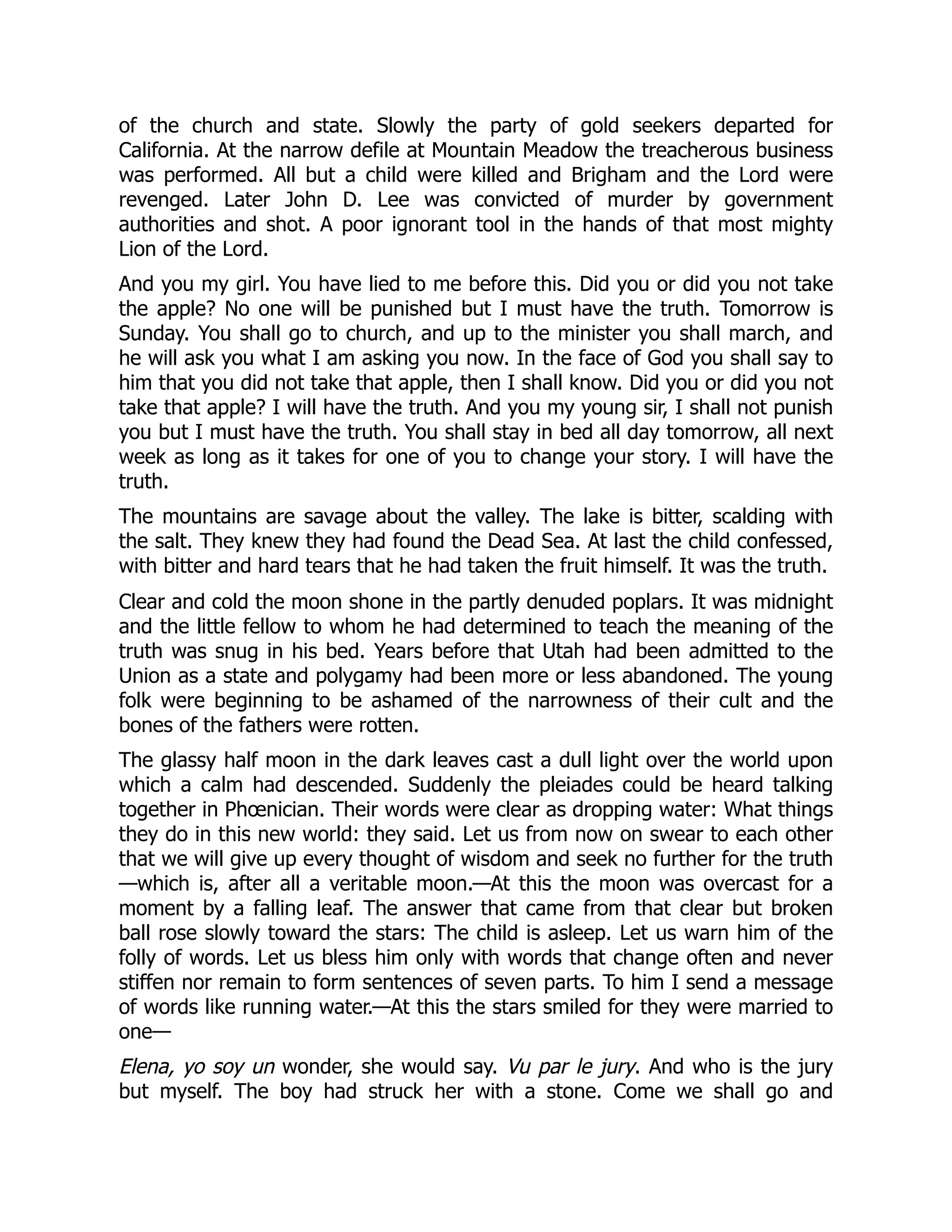 of the church and state. Slowly the party of gold seekers departed for
California. At the narrow defile at Mountain Meadow the treacherous business
was performed. All but a child were killed and Brigham and the Lord were
revenged. Later John D. Lee was convicted of murder by government
authorities and shot. A poor ignorant tool in the hands of that most mighty
Lion of the Lord.
And you my girl. You have lied to me before this. Did you or did you not take
the apple? No one will be punished but I must have the truth. Tomorrow is
Sunday. You shall go to church, and up to the minister you shall march, and
he will ask you what I am asking you now. In the face of God you shall say to
him that you did not take that apple, then I shall know. Did you or did you not
take that apple? I will have the truth. And you my young sir, I shall not punish
you but I must have the truth. You shall stay in bed all day tomorrow, all next
week as long as it takes for one of you to change your story. I will have the
truth.
The mountains are savage about the valley. The lake is bitter, scalding with
the salt. They knew they had found the Dead Sea. At last the child confessed,
with bitter and hard tears that he had taken the fruit himself. It was the truth.
Clear and cold the moon shone in the partly denuded poplars. It was midnight
and the little fellow to whom he had determined to teach the meaning of the
truth was snug in his bed. Years before that Utah had been admitted to the
Union as a state and polygamy had been more or less abandoned. The young
folk were beginning to be ashamed of the narrowness of their cult and the
bones of the fathers were rotten.
The glassy half moon in the dark leaves cast a dull light over the world upon
which a calm had descended. Suddenly the pleiades could be heard talking
together in Phœnician. Their words were clear as dropping water: What things
they do in this new world: they said. Let us from now on swear to each other
that we will give up every thought of wisdom and seek no further for the truth
—which is, after all a veritable moon.—At this the moon was overcast for a
moment by a falling leaf. The answer that came from that clear but broken
ball rose slowly toward the stars: The child is asleep. Let us warn him of the
folly of words. Let us bless him only with words that change often and never
stiffen nor remain to form sentences of seven parts. To him I send a message
of words like running water.—At this the stars smiled for they were married to
one—
Elena, yo soy un wonder, she would say. Vu par le jury. And who is the jury
but myself. The boy had struck her with a stone. Come we shall go and
 