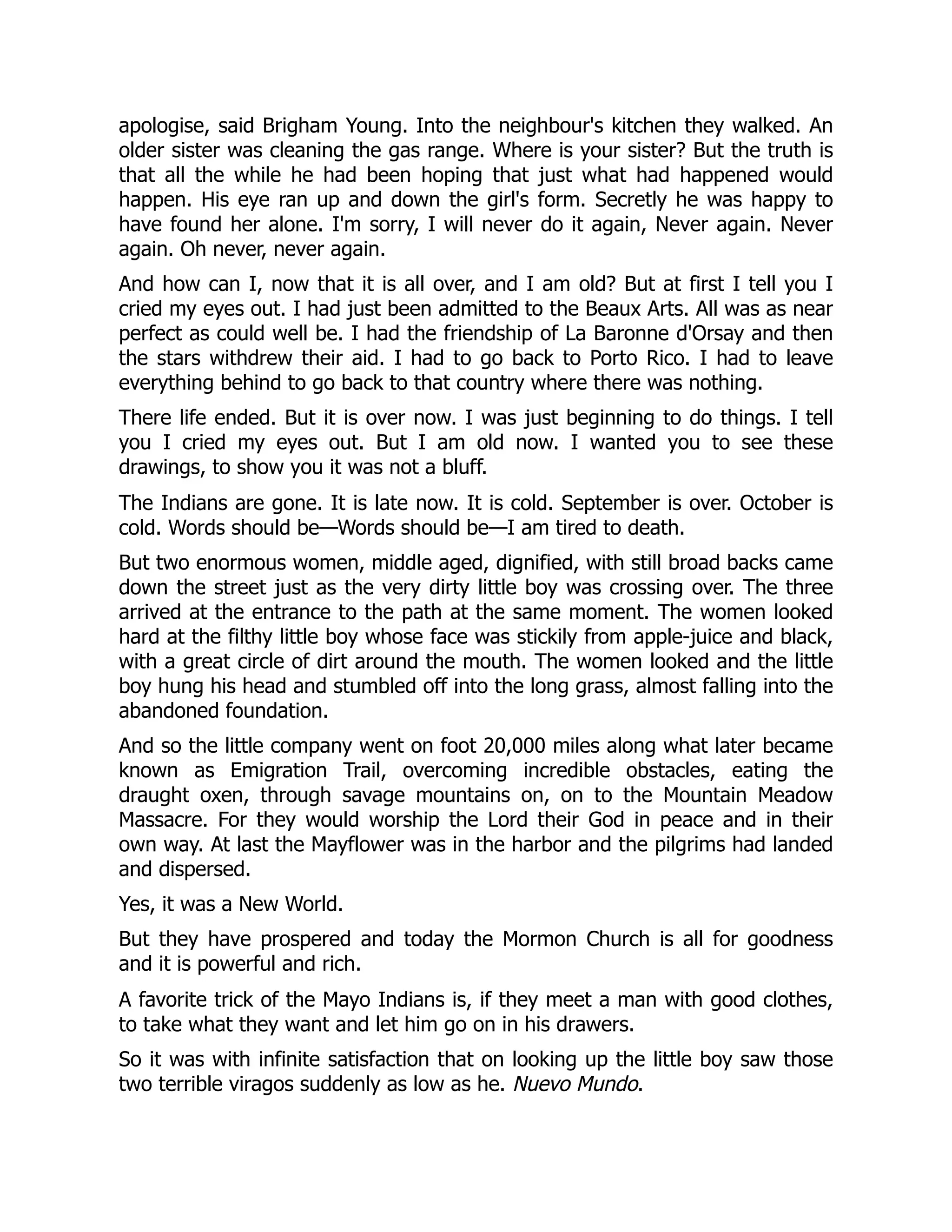 apologise, said Brigham Young. Into the neighbour's kitchen they walked. An
older sister was cleaning the gas range. Where is your sister? But the truth is
that all the while he had been hoping that just what had happened would
happen. His eye ran up and down the girl's form. Secretly he was happy to
have found her alone. I'm sorry, I will never do it again, Never again. Never
again. Oh never, never again.
And how can I, now that it is all over, and I am old? But at first I tell you I
cried my eyes out. I had just been admitted to the Beaux Arts. All was as near
perfect as could well be. I had the friendship of La Baronne d'Orsay and then
the stars withdrew their aid. I had to go back to Porto Rico. I had to leave
everything behind to go back to that country where there was nothing.
There life ended. But it is over now. I was just beginning to do things. I tell
you I cried my eyes out. But I am old now. I wanted you to see these
drawings, to show you it was not a bluff.
The Indians are gone. It is late now. It is cold. September is over. October is
cold. Words should be—Words should be—I am tired to death.
But two enormous women, middle aged, dignified, with still broad backs came
down the street just as the very dirty little boy was crossing over. The three
arrived at the entrance to the path at the same moment. The women looked
hard at the filthy little boy whose face was stickily from apple-juice and black,
with a great circle of dirt around the mouth. The women looked and the little
boy hung his head and stumbled off into the long grass, almost falling into the
abandoned foundation.
And so the little company went on foot 20,000 miles along what later became
known as Emigration Trail, overcoming incredible obstacles, eating the
draught oxen, through savage mountains on, on to the Mountain Meadow
Massacre. For they would worship the Lord their God in peace and in their
own way. At last the Mayflower was in the harbor and the pilgrims had landed
and dispersed.
Yes, it was a New World.
But they have prospered and today the Mormon Church is all for goodness
and it is powerful and rich.
A favorite trick of the Mayo Indians is, if they meet a man with good clothes,
to take what they want and let him go on in his drawers.
So it was with infinite satisfaction that on looking up the little boy saw those
two terrible viragos suddenly as low as he. Nuevo Mundo.
 