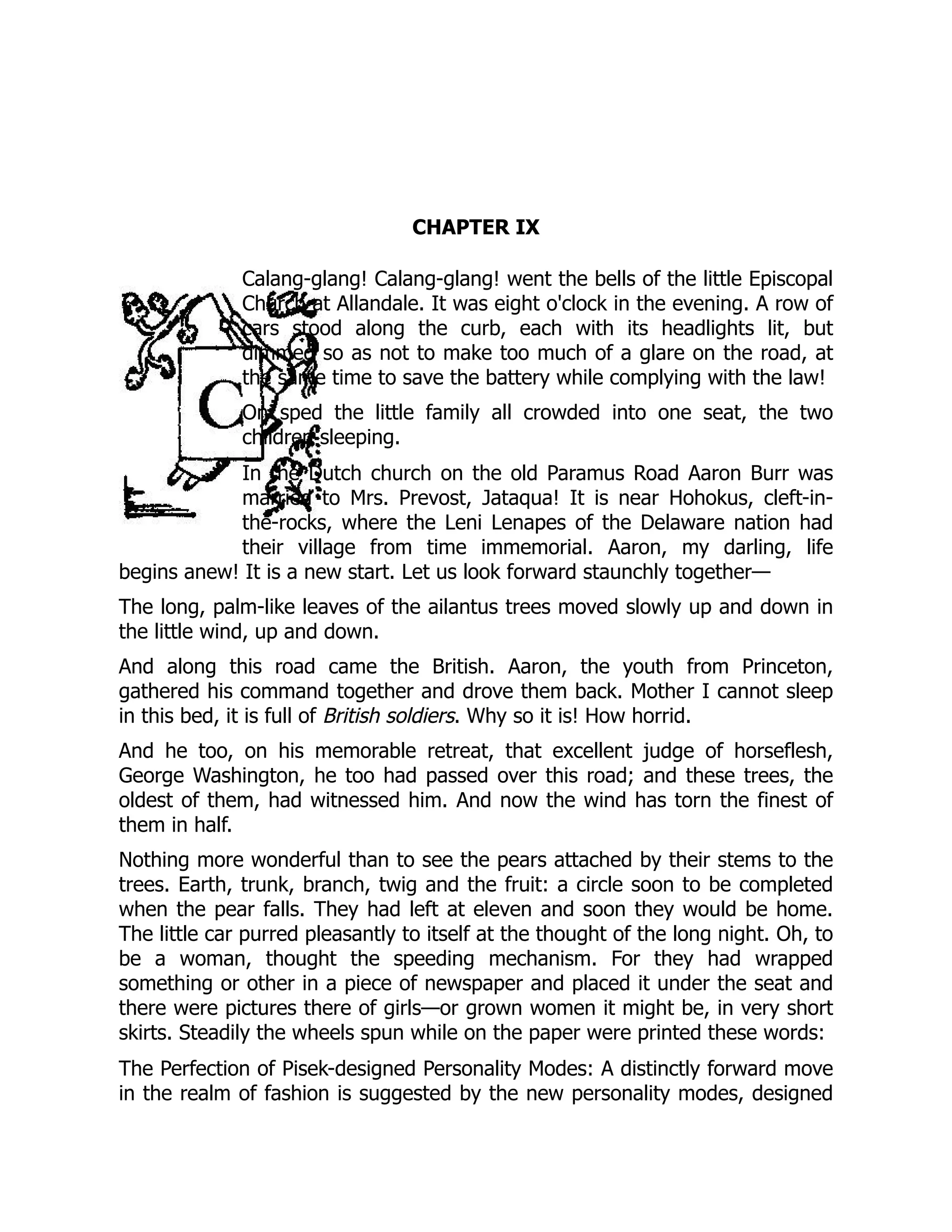CHAPTER IX
Calang-glang! Calang-glang! went the bells of the little Episcopal
Church at Allandale. It was eight o'clock in the evening. A row of
cars stood along the curb, each with its headlights lit, but
dimmed so as not to make too much of a glare on the road, at
the same time to save the battery while complying with the law!
On sped the little family all crowded into one seat, the two
children sleeping.
In the Dutch church on the old Paramus Road Aaron Burr was
married to Mrs. Prevost, Jataqua! It is near Hohokus, cleft-in-
the-rocks, where the Leni Lenapes of the Delaware nation had
their village from time immemorial. Aaron, my darling, life
begins anew! It is a new start. Let us look forward staunchly together—
The long, palm-like leaves of the ailantus trees moved slowly up and down in
the little wind, up and down.
And along this road came the British. Aaron, the youth from Princeton,
gathered his command together and drove them back. Mother I cannot sleep
in this bed, it is full of British soldiers. Why so it is! How horrid.
And he too, on his memorable retreat, that excellent judge of horseflesh,
George Washington, he too had passed over this road; and these trees, the
oldest of them, had witnessed him. And now the wind has torn the finest of
them in half.
Nothing more wonderful than to see the pears attached by their stems to the
trees. Earth, trunk, branch, twig and the fruit: a circle soon to be completed
when the pear falls. They had left at eleven and soon they would be home.
The little car purred pleasantly to itself at the thought of the long night. Oh, to
be a woman, thought the speeding mechanism. For they had wrapped
something or other in a piece of newspaper and placed it under the seat and
there were pictures there of girls—or grown women it might be, in very short
skirts. Steadily the wheels spun while on the paper were printed these words:
The Perfection of Pisek-designed Personality Modes: A distinctly forward move
in the realm of fashion is suggested by the new personality modes, designed
 