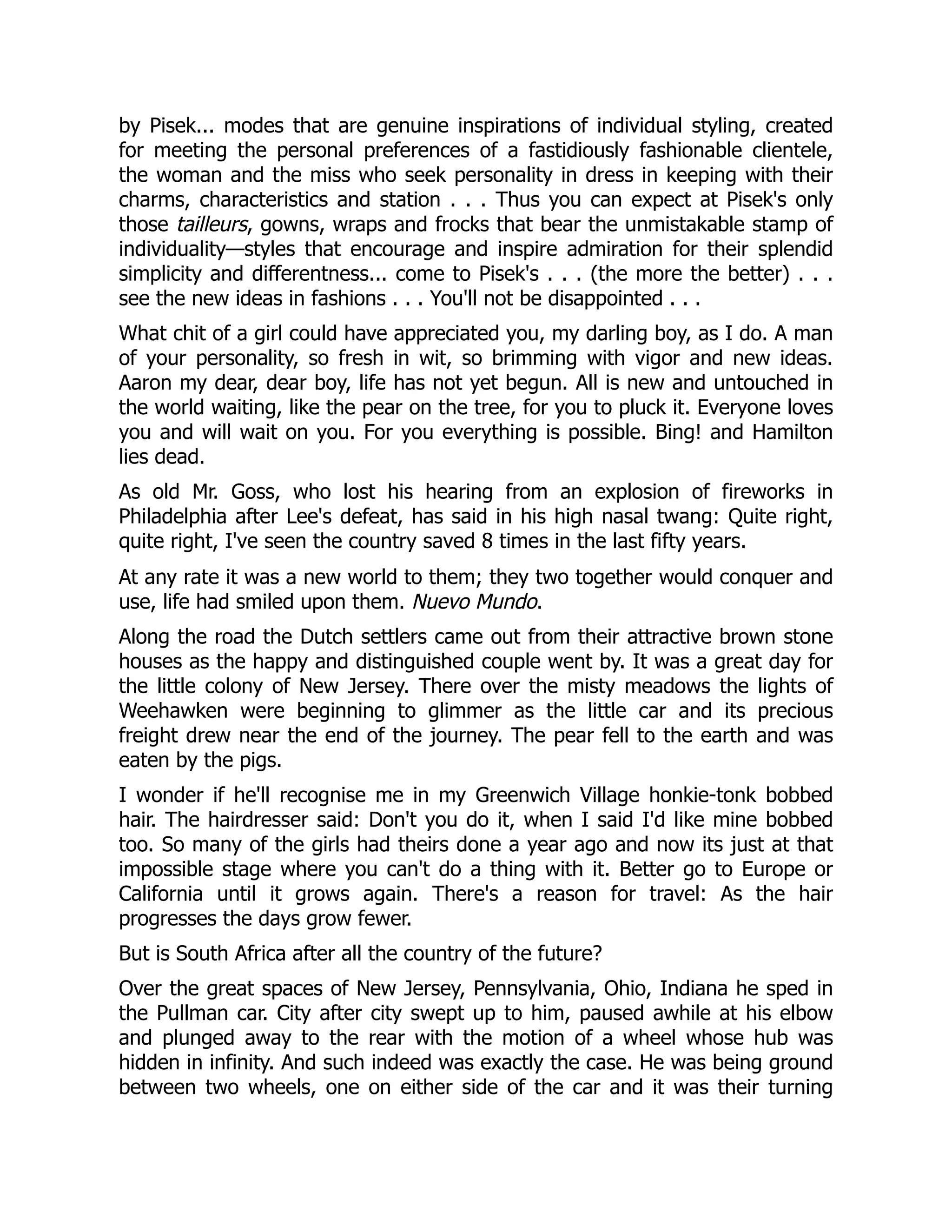 by Pisek... modes that are genuine inspirations of individual styling, created
for meeting the personal preferences of a fastidiously fashionable clientele,
the woman and the miss who seek personality in dress in keeping with their
charms, characteristics and station . . . Thus you can expect at Pisek's only
those tailleurs, gowns, wraps and frocks that bear the unmistakable stamp of
individuality—styles that encourage and inspire admiration for their splendid
simplicity and differentness... come to Pisek's . . . (the more the better) . . .
see the new ideas in fashions . . . You'll not be disappointed . . .
What chit of a girl could have appreciated you, my darling boy, as I do. A man
of your personality, so fresh in wit, so brimming with vigor and new ideas.
Aaron my dear, dear boy, life has not yet begun. All is new and untouched in
the world waiting, like the pear on the tree, for you to pluck it. Everyone loves
you and will wait on you. For you everything is possible. Bing! and Hamilton
lies dead.
As old Mr. Goss, who lost his hearing from an explosion of fireworks in
Philadelphia after Lee's defeat, has said in his high nasal twang: Quite right,
quite right, I've seen the country saved 8 times in the last fifty years.
At any rate it was a new world to them; they two together would conquer and
use, life had smiled upon them. Nuevo Mundo.
Along the road the Dutch settlers came out from their attractive brown stone
houses as the happy and distinguished couple went by. It was a great day for
the little colony of New Jersey. There over the misty meadows the lights of
Weehawken were beginning to glimmer as the little car and its precious
freight drew near the end of the journey. The pear fell to the earth and was
eaten by the pigs.
I wonder if he'll recognise me in my Greenwich Village honkie-tonk bobbed
hair. The hairdresser said: Don't you do it, when I said I'd like mine bobbed
too. So many of the girls had theirs done a year ago and now its just at that
impossible stage where you can't do a thing with it. Better go to Europe or
California until it grows again. There's a reason for travel: As the hair
progresses the days grow fewer.
But is South Africa after all the country of the future?
Over the great spaces of New Jersey, Pennsylvania, Ohio, Indiana he sped in
the Pullman car. City after city swept up to him, paused awhile at his elbow
and plunged away to the rear with the motion of a wheel whose hub was
hidden in infinity. And such indeed was exactly the case. He was being ground
between two wheels, one on either side of the car and it was their turning
 
