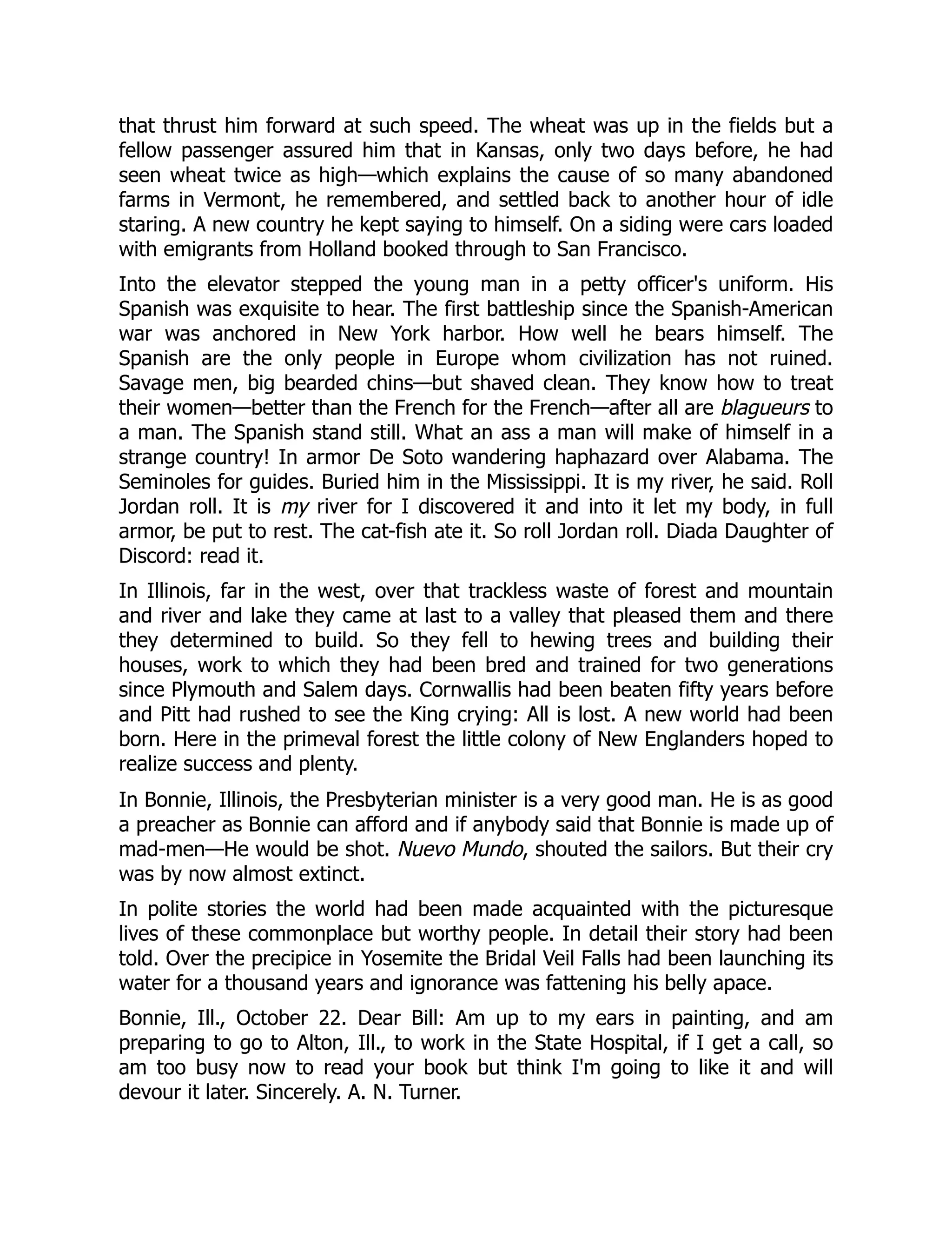that thrust him forward at such speed. The wheat was up in the fields but a
fellow passenger assured him that in Kansas, only two days before, he had
seen wheat twice as high—which explains the cause of so many abandoned
farms in Vermont, he remembered, and settled back to another hour of idle
staring. A new country he kept saying to himself. On a siding were cars loaded
with emigrants from Holland booked through to San Francisco.
Into the elevator stepped the young man in a petty officer's uniform. His
Spanish was exquisite to hear. The first battleship since the Spanish-American
war was anchored in New York harbor. How well he bears himself. The
Spanish are the only people in Europe whom civilization has not ruined.
Savage men, big bearded chins—but shaved clean. They know how to treat
their women—better than the French for the French—after all are blagueurs to
a man. The Spanish stand still. What an ass a man will make of himself in a
strange country! In armor De Soto wandering haphazard over Alabama. The
Seminoles for guides. Buried him in the Mississippi. It is my river, he said. Roll
Jordan roll. It is my river for I discovered it and into it let my body, in full
armor, be put to rest. The cat-fish ate it. So roll Jordan roll. Diada Daughter of
Discord: read it.
In Illinois, far in the west, over that trackless waste of forest and mountain
and river and lake they came at last to a valley that pleased them and there
they determined to build. So they fell to hewing trees and building their
houses, work to which they had been bred and trained for two generations
since Plymouth and Salem days. Cornwallis had been beaten fifty years before
and Pitt had rushed to see the King crying: All is lost. A new world had been
born. Here in the primeval forest the little colony of New Englanders hoped to
realize success and plenty.
In Bonnie, Illinois, the Presbyterian minister is a very good man. He is as good
a preacher as Bonnie can afford and if anybody said that Bonnie is made up of
mad-men—He would be shot. Nuevo Mundo, shouted the sailors. But their cry
was by now almost extinct.
In polite stories the world had been made acquainted with the picturesque
lives of these commonplace but worthy people. In detail their story had been
told. Over the precipice in Yosemite the Bridal Veil Falls had been launching its
water for a thousand years and ignorance was fattening his belly apace.
Bonnie, Ill., October 22. Dear Bill: Am up to my ears in painting, and am
preparing to go to Alton, Ill., to work in the State Hospital, if I get a call, so
am too busy now to read your book but think I'm going to like it and will
devour it later. Sincerely. A. N. Turner.
 