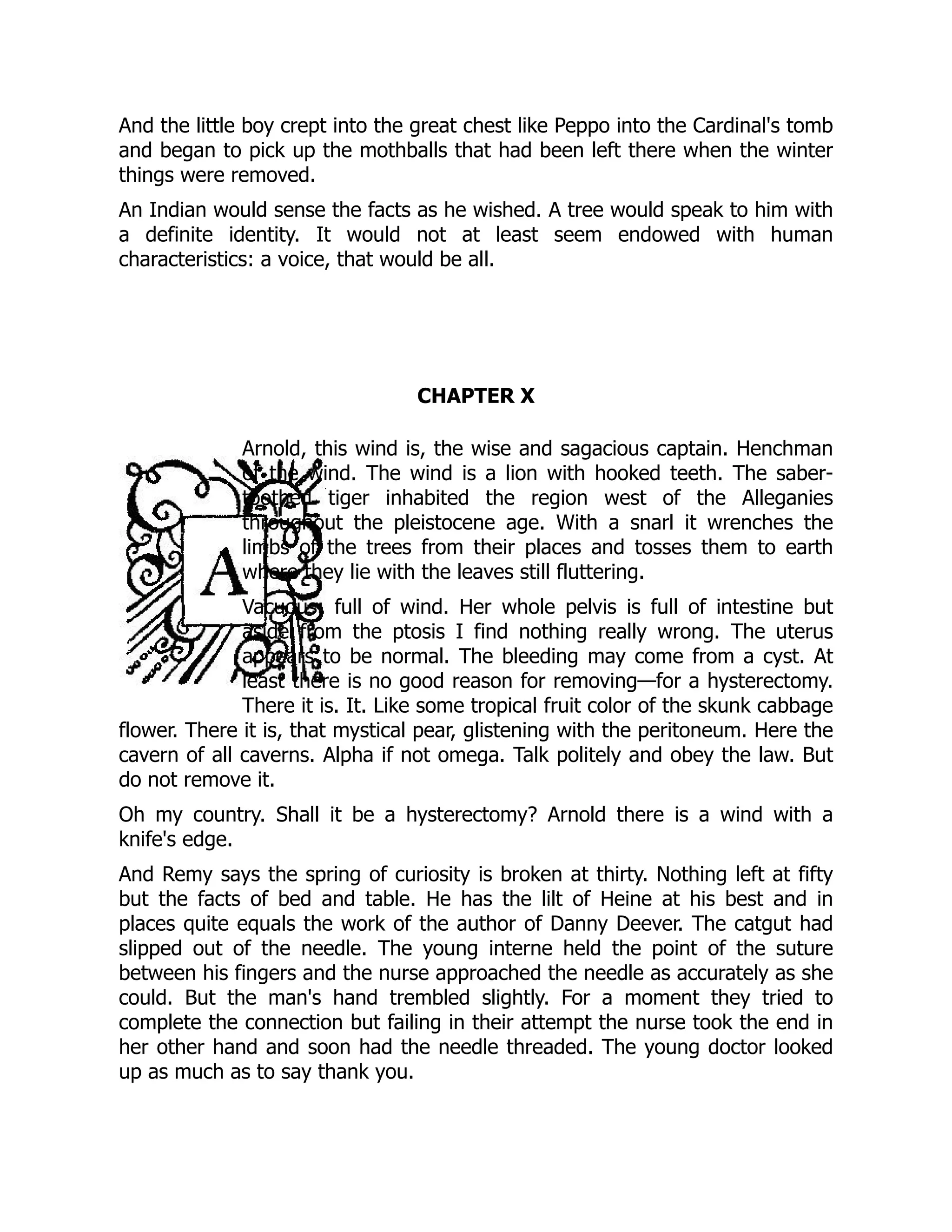 And the little boy crept into the great chest like Peppo into the Cardinal's tomb
and began to pick up the mothballs that had been left there when the winter
things were removed.
An Indian would sense the facts as he wished. A tree would speak to him with
a definite identity. It would not at least seem endowed with human
characteristics: a voice, that would be all.
CHAPTER X
Arnold, this wind is, the wise and sagacious captain. Henchman
of the wind. The wind is a lion with hooked teeth. The saber-
toothed tiger inhabited the region west of the Alleganies
throughout the pleistocene age. With a snarl it wrenches the
limbs of the trees from their places and tosses them to earth
where they lie with the leaves still fluttering.
Vacuous; full of wind. Her whole pelvis is full of intestine but
aside from the ptosis I find nothing really wrong. The uterus
appears to be normal. The bleeding may come from a cyst. At
least there is no good reason for removing—for a hysterectomy.
There it is. It. Like some tropical fruit color of the skunk cabbage
flower. There it is, that mystical pear, glistening with the peritoneum. Here the
cavern of all caverns. Alpha if not omega. Talk politely and obey the law. But
do not remove it.
Oh my country. Shall it be a hysterectomy? Arnold there is a wind with a
knife's edge.
And Remy says the spring of curiosity is broken at thirty. Nothing left at fifty
but the facts of bed and table. He has the lilt of Heine at his best and in
places quite equals the work of the author of Danny Deever. The catgut had
slipped out of the needle. The young interne held the point of the suture
between his fingers and the nurse approached the needle as accurately as she
could. But the man's hand trembled slightly. For a moment they tried to
complete the connection but failing in their attempt the nurse took the end in
her other hand and soon had the needle threaded. The young doctor looked
up as much as to say thank you.
 