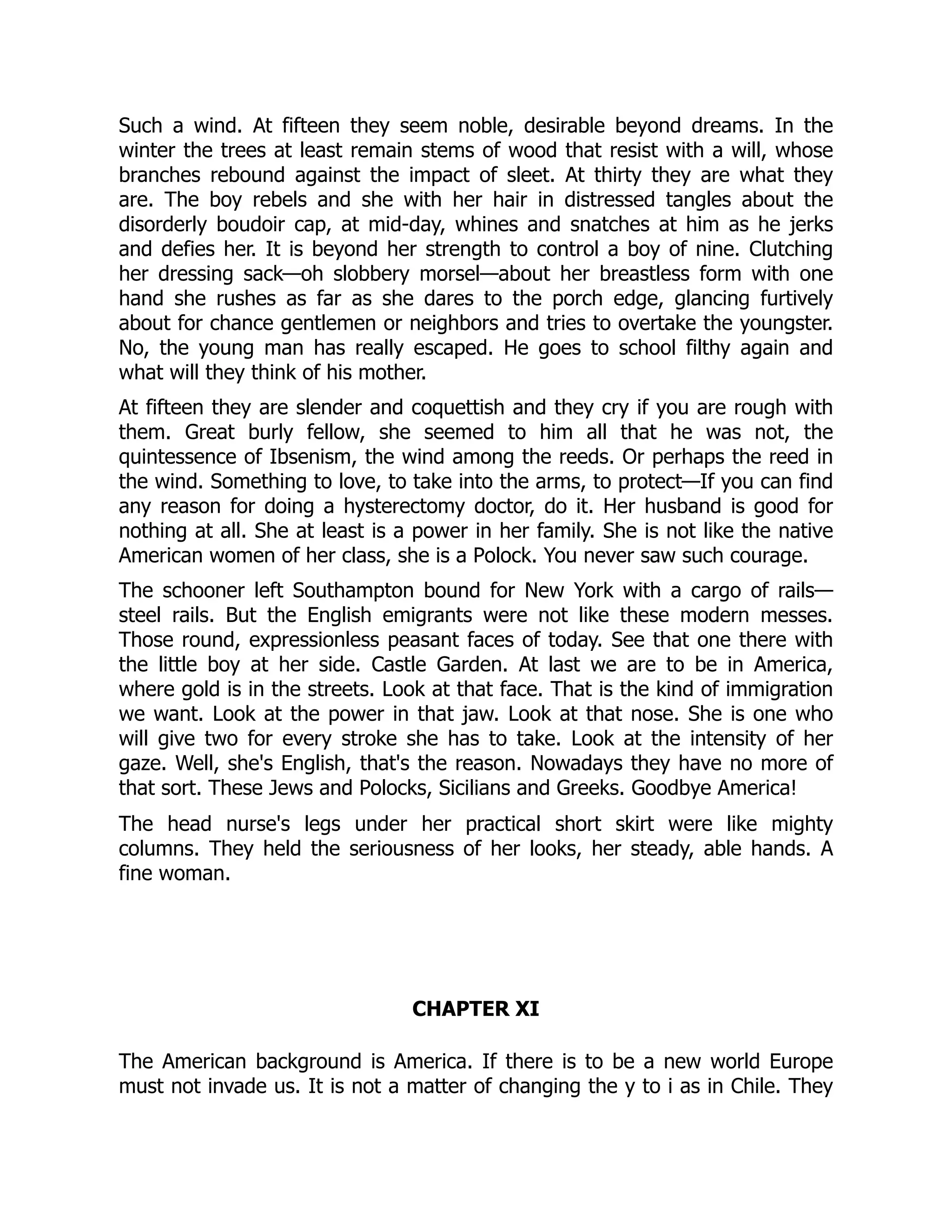 Such a wind. At fifteen they seem noble, desirable beyond dreams. In the
winter the trees at least remain stems of wood that resist with a will, whose
branches rebound against the impact of sleet. At thirty they are what they
are. The boy rebels and she with her hair in distressed tangles about the
disorderly boudoir cap, at mid-day, whines and snatches at him as he jerks
and defies her. It is beyond her strength to control a boy of nine. Clutching
her dressing sack—oh slobbery morsel—about her breastless form with one
hand she rushes as far as she dares to the porch edge, glancing furtively
about for chance gentlemen or neighbors and tries to overtake the youngster.
No, the young man has really escaped. He goes to school filthy again and
what will they think of his mother.
At fifteen they are slender and coquettish and they cry if you are rough with
them. Great burly fellow, she seemed to him all that he was not, the
quintessence of Ibsenism, the wind among the reeds. Or perhaps the reed in
the wind. Something to love, to take into the arms, to protect—If you can find
any reason for doing a hysterectomy doctor, do it. Her husband is good for
nothing at all. She at least is a power in her family. She is not like the native
American women of her class, she is a Polock. You never saw such courage.
The schooner left Southampton bound for New York with a cargo of rails—
steel rails. But the English emigrants were not like these modern messes.
Those round, expressionless peasant faces of today. See that one there with
the little boy at her side. Castle Garden. At last we are to be in America,
where gold is in the streets. Look at that face. That is the kind of immigration
we want. Look at the power in that jaw. Look at that nose. She is one who
will give two for every stroke she has to take. Look at the intensity of her
gaze. Well, she's English, that's the reason. Nowadays they have no more of
that sort. These Jews and Polocks, Sicilians and Greeks. Goodbye America!
The head nurse's legs under her practical short skirt were like mighty
columns. They held the seriousness of her looks, her steady, able hands. A
fine woman.
CHAPTER XI
The American background is America. If there is to be a new world Europe
must not invade us. It is not a matter of changing the y to i as in Chile. They
 