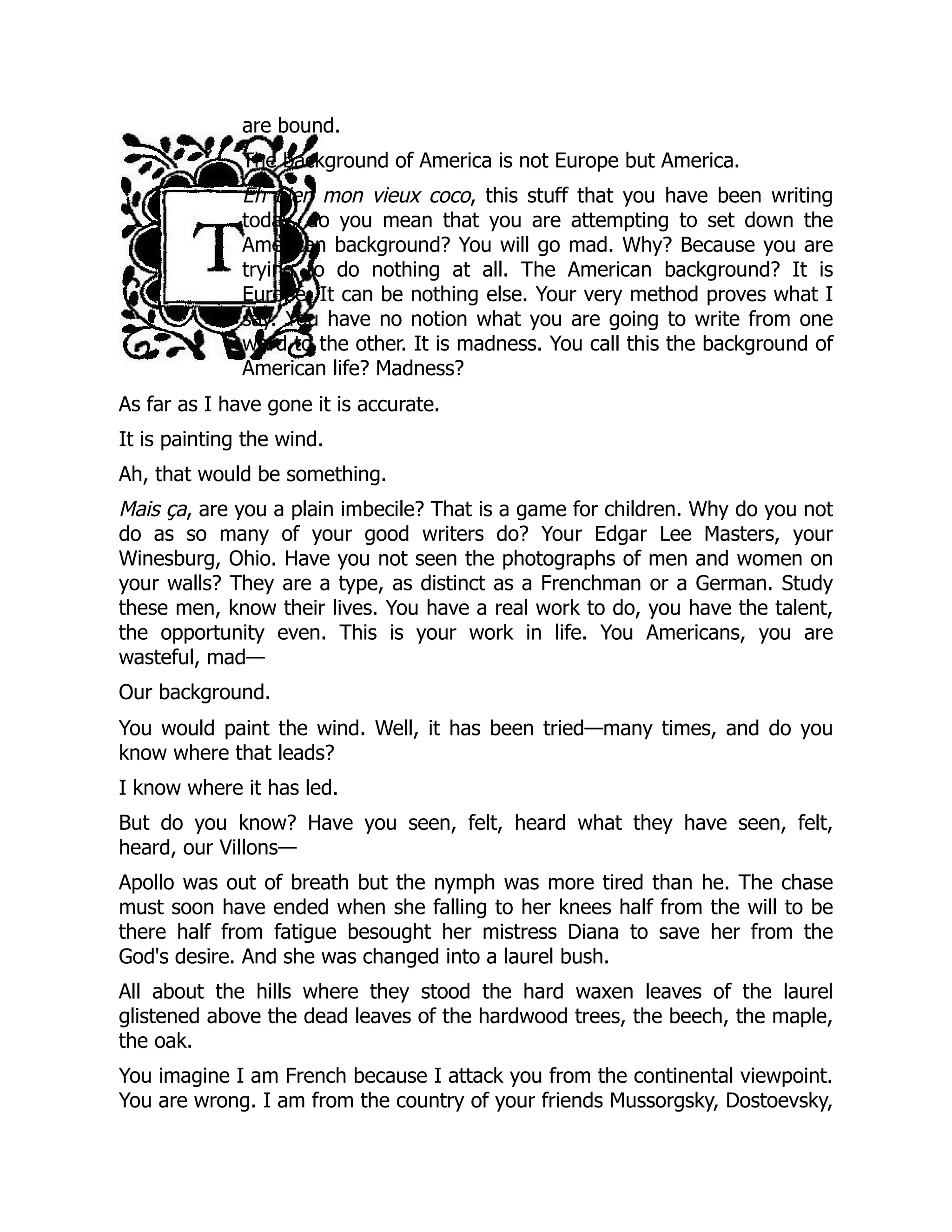are bound.
The background of America is not Europe but America.
Eh bien mon vieux coco, this stuff that you have been writing
today, do you mean that you are attempting to set down the
American background? You will go mad. Why? Because you are
trying to do nothing at all. The American background? It is
Europe. It can be nothing else. Your very method proves what I
say. You have no notion what you are going to write from one
word to the other. It is madness. You call this the background of
American life? Madness?
As far as I have gone it is accurate.
It is painting the wind.
Ah, that would be something.
Mais ça, are you a plain imbecile? That is a game for children. Why do you not
do as so many of your good writers do? Your Edgar Lee Masters, your
Winesburg, Ohio. Have you not seen the photographs of men and women on
your walls? They are a type, as distinct as a Frenchman or a German. Study
these men, know their lives. You have a real work to do, you have the talent,
the opportunity even. This is your work in life. You Americans, you are
wasteful, mad—
Our background.
You would paint the wind. Well, it has been tried—many times, and do you
know where that leads?
I know where it has led.
But do you know? Have you seen, felt, heard what they have seen, felt,
heard, our Villons—
Apollo was out of breath but the nymph was more tired than he. The chase
must soon have ended when she falling to her knees half from the will to be
there half from fatigue besought her mistress Diana to save her from the
God's desire. And she was changed into a laurel bush.
All about the hills where they stood the hard waxen leaves of the laurel
glistened above the dead leaves of the hardwood trees, the beech, the maple,
the oak.
You imagine I am French because I attack you from the continental viewpoint.
You are wrong. I am from the country of your friends Mussorgsky, Dostoevsky,
 