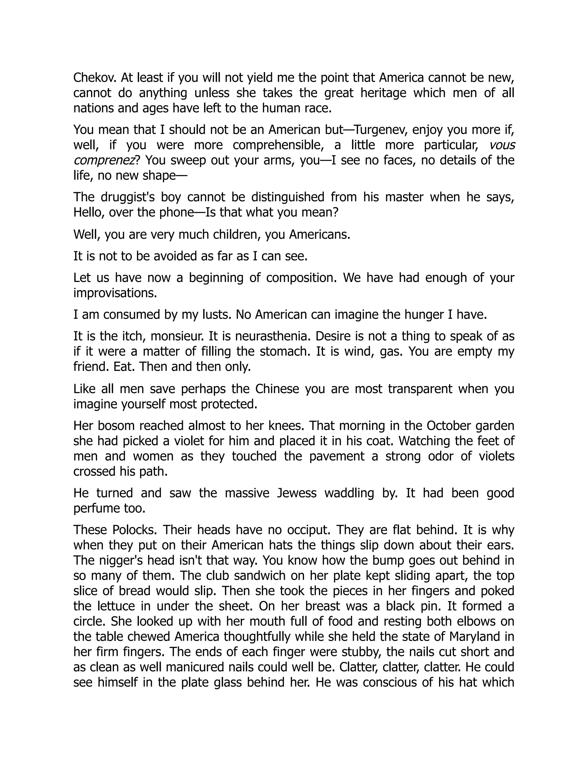 Chekov. At least if you will not yield me the point that America cannot be new,
cannot do anything unless she takes the great heritage which men of all
nations and ages have left to the human race.
You mean that I should not be an American but—Turgenev, enjoy you more if,
well, if you were more comprehensible, a little more particular, vous
comprenez? You sweep out your arms, you—I see no faces, no details of the
life, no new shape—
The druggist's boy cannot be distinguished from his master when he says,
Hello, over the phone—Is that what you mean?
Well, you are very much children, you Americans.
It is not to be avoided as far as I can see.
Let us have now a beginning of composition. We have had enough of your
improvisations.
I am consumed by my lusts. No American can imagine the hunger I have.
It is the itch, monsieur. It is neurasthenia. Desire is not a thing to speak of as
if it were a matter of filling the stomach. It is wind, gas. You are empty my
friend. Eat. Then and then only.
Like all men save perhaps the Chinese you are most transparent when you
imagine yourself most protected.
Her bosom reached almost to her knees. That morning in the October garden
she had picked a violet for him and placed it in his coat. Watching the feet of
men and women as they touched the pavement a strong odor of violets
crossed his path.
He turned and saw the massive Jewess waddling by. It had been good
perfume too.
These Polocks. Their heads have no occiput. They are flat behind. It is why
when they put on their American hats the things slip down about their ears.
The nigger's head isn't that way. You know how the bump goes out behind in
so many of them. The club sandwich on her plate kept sliding apart, the top
slice of bread would slip. Then she took the pieces in her fingers and poked
the lettuce in under the sheet. On her breast was a black pin. It formed a
circle. She looked up with her mouth full of food and resting both elbows on
the table chewed America thoughtfully while she held the state of Maryland in
her firm fingers. The ends of each finger were stubby, the nails cut short and
as clean as well manicured nails could well be. Clatter, clatter, clatter. He could
see himself in the plate glass behind her. He was conscious of his hat which
 