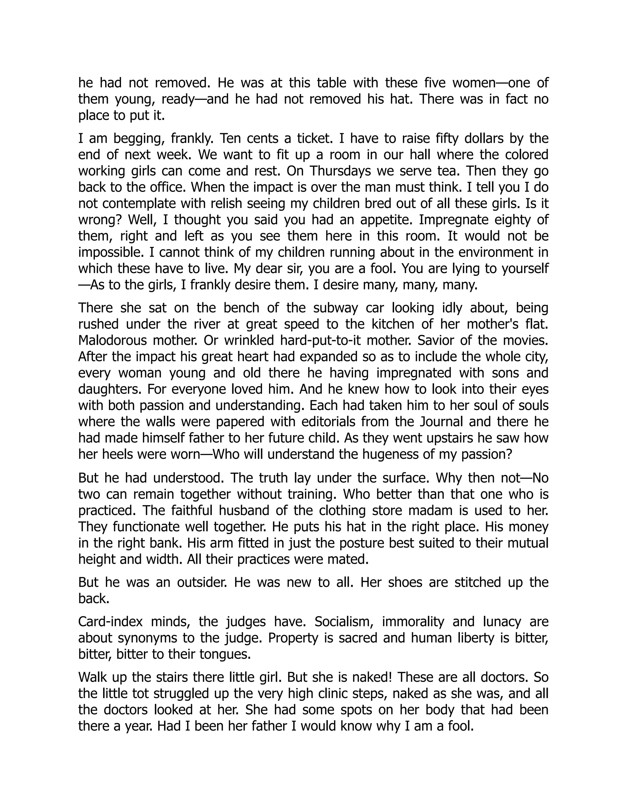 he had not removed. He was at this table with these five women—one of
them young, ready—and he had not removed his hat. There was in fact no
place to put it.
I am begging, frankly. Ten cents a ticket. I have to raise fifty dollars by the
end of next week. We want to fit up a room in our hall where the colored
working girls can come and rest. On Thursdays we serve tea. Then they go
back to the office. When the impact is over the man must think. I tell you I do
not contemplate with relish seeing my children bred out of all these girls. Is it
wrong? Well, I thought you said you had an appetite. Impregnate eighty of
them, right and left as you see them here in this room. It would not be
impossible. I cannot think of my children running about in the environment in
which these have to live. My dear sir, you are a fool. You are lying to yourself
—As to the girls, I frankly desire them. I desire many, many, many.
There she sat on the bench of the subway car looking idly about, being
rushed under the river at great speed to the kitchen of her mother's flat.
Malodorous mother. Or wrinkled hard-put-to-it mother. Savior of the movies.
After the impact his great heart had expanded so as to include the whole city,
every woman young and old there he having impregnated with sons and
daughters. For everyone loved him. And he knew how to look into their eyes
with both passion and understanding. Each had taken him to her soul of souls
where the walls were papered with editorials from the Journal and there he
had made himself father to her future child. As they went upstairs he saw how
her heels were worn—Who will understand the hugeness of my passion?
But he had understood. The truth lay under the surface. Why then not—No
two can remain together without training. Who better than that one who is
practiced. The faithful husband of the clothing store madam is used to her.
They functionate well together. He puts his hat in the right place. His money
in the right bank. His arm fitted in just the posture best suited to their mutual
height and width. All their practices were mated.
But he was an outsider. He was new to all. Her shoes are stitched up the
back.
Card-index minds, the judges have. Socialism, immorality and lunacy are
about synonyms to the judge. Property is sacred and human liberty is bitter,
bitter, bitter to their tongues.
Walk up the stairs there little girl. But she is naked! These are all doctors. So
the little tot struggled up the very high clinic steps, naked as she was, and all
the doctors looked at her. She had some spots on her body that had been
there a year. Had I been her father I would know why I am a fool.
 