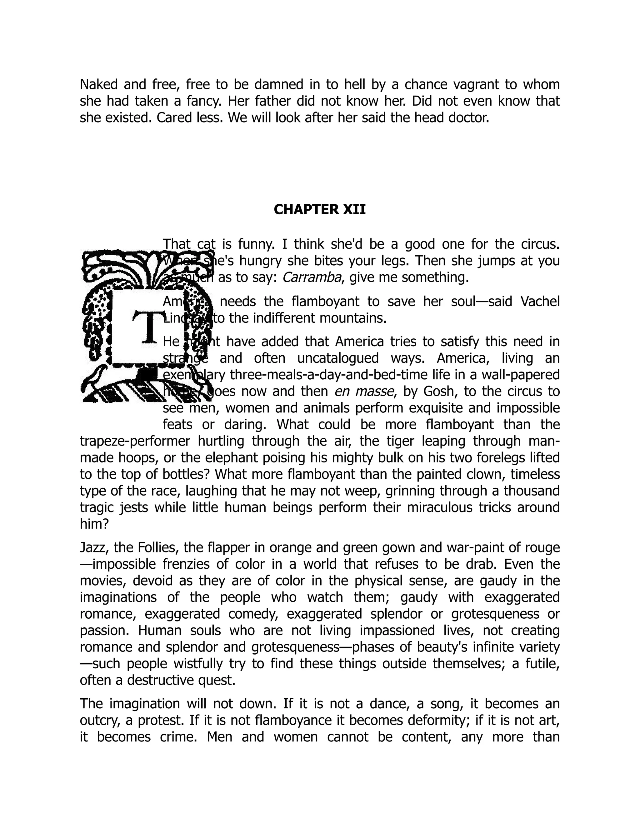 Naked and free, free to be damned in to hell by a chance vagrant to whom
she had taken a fancy. Her father did not know her. Did not even know that
she existed. Cared less. We will look after her said the head doctor.
CHAPTER XII
That cat is funny. I think she'd be a good one for the circus.
When she's hungry she bites your legs. Then she jumps at you
as much as to say: Carramba, give me something.
America needs the flamboyant to save her soul—said Vachel
Lindsay to the indifferent mountains.
He might have added that America tries to satisfy this need in
strange and often uncatalogued ways. America, living an
exemplary three-meals-a-day-and-bed-time life in a wall-papered
home, goes now and then en masse, by Gosh, to the circus to
see men, women and animals perform exquisite and impossible
feats or daring. What could be more flamboyant than the
trapeze-performer hurtling through the air, the tiger leaping through man-
made hoops, or the elephant poising his mighty bulk on his two forelegs lifted
to the top of bottles? What more flamboyant than the painted clown, timeless
type of the race, laughing that he may not weep, grinning through a thousand
tragic jests while little human beings perform their miraculous tricks around
him?
Jazz, the Follies, the flapper in orange and green gown and war-paint of rouge
—impossible frenzies of color in a world that refuses to be drab. Even the
movies, devoid as they are of color in the physical sense, are gaudy in the
imaginations of the people who watch them; gaudy with exaggerated
romance, exaggerated comedy, exaggerated splendor or grotesqueness or
passion. Human souls who are not living impassioned lives, not creating
romance and splendor and grotesqueness—phases of beauty's infinite variety
—such people wistfully try to find these things outside themselves; a futile,
often a destructive quest.
The imagination will not down. If it is not a dance, a song, it becomes an
outcry, a protest. If it is not flamboyance it becomes deformity; if it is not art,
it becomes crime. Men and women cannot be content, any more than
 