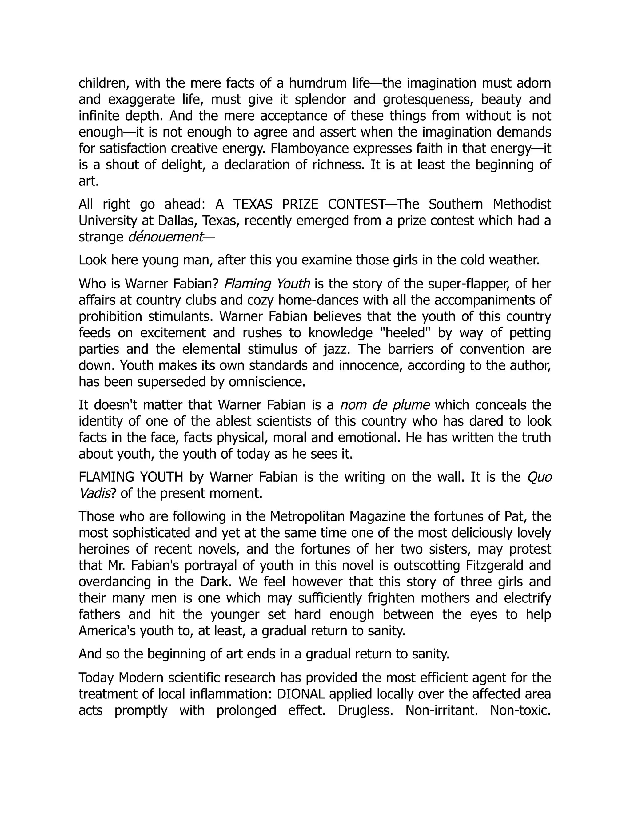 children, with the mere facts of a humdrum life—the imagination must adorn
and exaggerate life, must give it splendor and grotesqueness, beauty and
infinite depth. And the mere acceptance of these things from without is not
enough—it is not enough to agree and assert when the imagination demands
for satisfaction creative energy. Flamboyance expresses faith in that energy—it
is a shout of delight, a declaration of richness. It is at least the beginning of
art.
All right go ahead: A TEXAS PRIZE CONTEST—The Southern Methodist
University at Dallas, Texas, recently emerged from a prize contest which had a
strange dénouement—
Look here young man, after this you examine those girls in the cold weather.
Who is Warner Fabian? Flaming Youth is the story of the super-flapper, of her
affairs at country clubs and cozy home-dances with all the accompaniments of
prohibition stimulants. Warner Fabian believes that the youth of this country
feeds on excitement and rushes to knowledge "heeled" by way of petting
parties and the elemental stimulus of jazz. The barriers of convention are
down. Youth makes its own standards and innocence, according to the author,
has been superseded by omniscience.
It doesn't matter that Warner Fabian is a nom de plume which conceals the
identity of one of the ablest scientists of this country who has dared to look
facts in the face, facts physical, moral and emotional. He has written the truth
about youth, the youth of today as he sees it.
FLAMING YOUTH by Warner Fabian is the writing on the wall. It is the Quo
Vadis? of the present moment.
Those who are following in the Metropolitan Magazine the fortunes of Pat, the
most sophisticated and yet at the same time one of the most deliciously lovely
heroines of recent novels, and the fortunes of her two sisters, may protest
that Mr. Fabian's portrayal of youth in this novel is outscotting Fitzgerald and
overdancing in the Dark. We feel however that this story of three girls and
their many men is one which may sufficiently frighten mothers and electrify
fathers and hit the younger set hard enough between the eyes to help
America's youth to, at least, a gradual return to sanity.
And so the beginning of art ends in a gradual return to sanity.
Today Modern scientific research has provided the most efficient agent for the
treatment of local inflammation: DIONAL applied locally over the affected area
acts promptly with prolonged effect. Drugless. Non-irritant. Non-toxic.
 