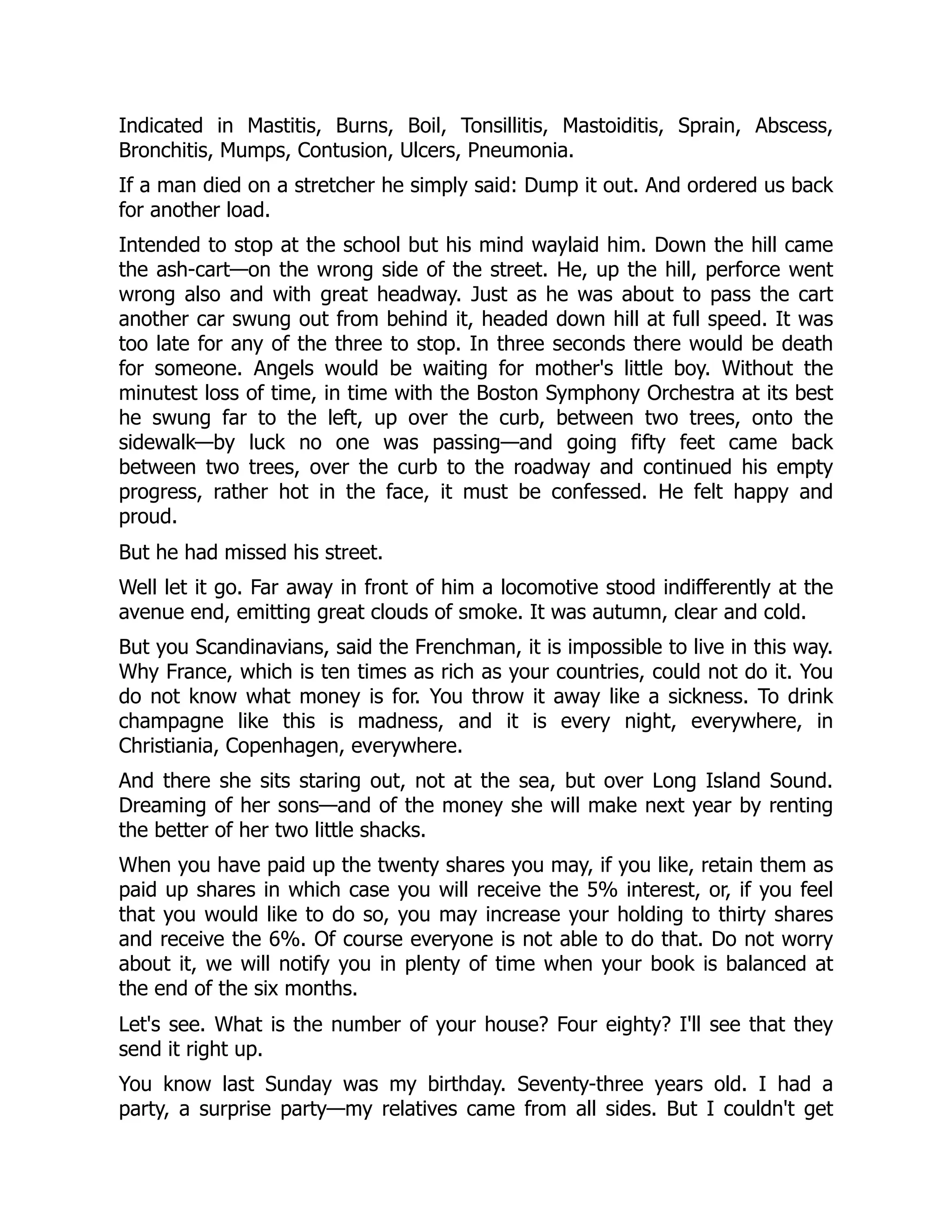 Indicated in Mastitis, Burns, Boil, Tonsillitis, Mastoiditis, Sprain, Abscess,
Bronchitis, Mumps, Contusion, Ulcers, Pneumonia.
If a man died on a stretcher he simply said: Dump it out. And ordered us back
for another load.
Intended to stop at the school but his mind waylaid him. Down the hill came
the ash-cart—on the wrong side of the street. He, up the hill, perforce went
wrong also and with great headway. Just as he was about to pass the cart
another car swung out from behind it, headed down hill at full speed. It was
too late for any of the three to stop. In three seconds there would be death
for someone. Angels would be waiting for mother's little boy. Without the
minutest loss of time, in time with the Boston Symphony Orchestra at its best
he swung far to the left, up over the curb, between two trees, onto the
sidewalk—by luck no one was passing—and going fifty feet came back
between two trees, over the curb to the roadway and continued his empty
progress, rather hot in the face, it must be confessed. He felt happy and
proud.
But he had missed his street.
Well let it go. Far away in front of him a locomotive stood indifferently at the
avenue end, emitting great clouds of smoke. It was autumn, clear and cold.
But you Scandinavians, said the Frenchman, it is impossible to live in this way.
Why France, which is ten times as rich as your countries, could not do it. You
do not know what money is for. You throw it away like a sickness. To drink
champagne like this is madness, and it is every night, everywhere, in
Christiania, Copenhagen, everywhere.
And there she sits staring out, not at the sea, but over Long Island Sound.
Dreaming of her sons—and of the money she will make next year by renting
the better of her two little shacks.
When you have paid up the twenty shares you may, if you like, retain them as
paid up shares in which case you will receive the 5% interest, or, if you feel
that you would like to do so, you may increase your holding to thirty shares
and receive the 6%. Of course everyone is not able to do that. Do not worry
about it, we will notify you in plenty of time when your book is balanced at
the end of the six months.
Let's see. What is the number of your house? Four eighty? I'll see that they
send it right up.
You know last Sunday was my birthday. Seventy-three years old. I had a
party, a surprise party—my relatives came from all sides. But I couldn't get
 