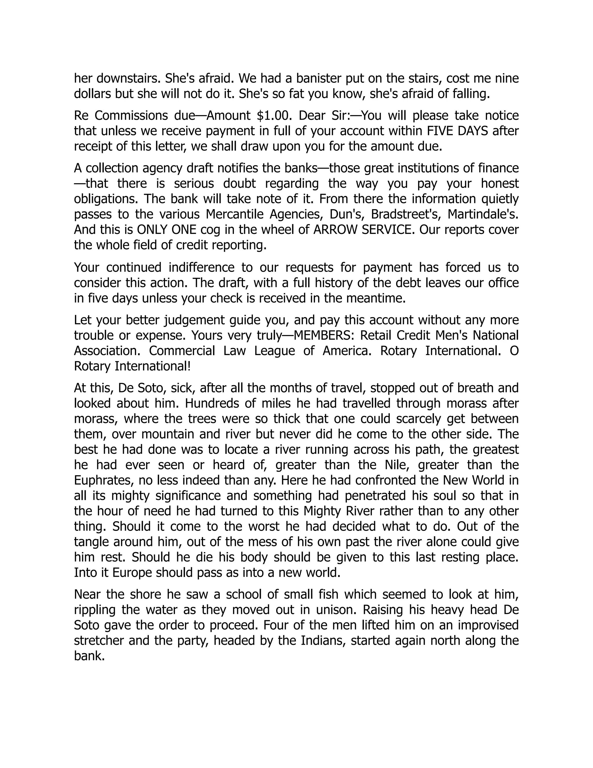 her downstairs. She's afraid. We had a banister put on the stairs, cost me nine
dollars but she will not do it. She's so fat you know, she's afraid of falling.
Re Commissions due—Amount $1.00. Dear Sir:—You will please take notice
that unless we receive payment in full of your account within FIVE DAYS after
receipt of this letter, we shall draw upon you for the amount due.
A collection agency draft notifies the banks—those great institutions of finance
—that there is serious doubt regarding the way you pay your honest
obligations. The bank will take note of it. From there the information quietly
passes to the various Mercantile Agencies, Dun's, Bradstreet's, Martindale's.
And this is ONLY ONE cog in the wheel of ARROW SERVICE. Our reports cover
the whole field of credit reporting.
Your continued indifference to our requests for payment has forced us to
consider this action. The draft, with a full history of the debt leaves our office
in five days unless your check is received in the meantime.
Let your better judgement guide you, and pay this account without any more
trouble or expense. Yours very truly—MEMBERS: Retail Credit Men's National
Association. Commercial Law League of America. Rotary International. O
Rotary International!
At this, De Soto, sick, after all the months of travel, stopped out of breath and
looked about him. Hundreds of miles he had travelled through morass after
morass, where the trees were so thick that one could scarcely get between
them, over mountain and river but never did he come to the other side. The
best he had done was to locate a river running across his path, the greatest
he had ever seen or heard of, greater than the Nile, greater than the
Euphrates, no less indeed than any. Here he had confronted the New World in
all its mighty significance and something had penetrated his soul so that in
the hour of need he had turned to this Mighty River rather than to any other
thing. Should it come to the worst he had decided what to do. Out of the
tangle around him, out of the mess of his own past the river alone could give
him rest. Should he die his body should be given to this last resting place.
Into it Europe should pass as into a new world.
Near the shore he saw a school of small fish which seemed to look at him,
rippling the water as they moved out in unison. Raising his heavy head De
Soto gave the order to proceed. Four of the men lifted him on an improvised
stretcher and the party, headed by the Indians, started again north along the
bank.
 