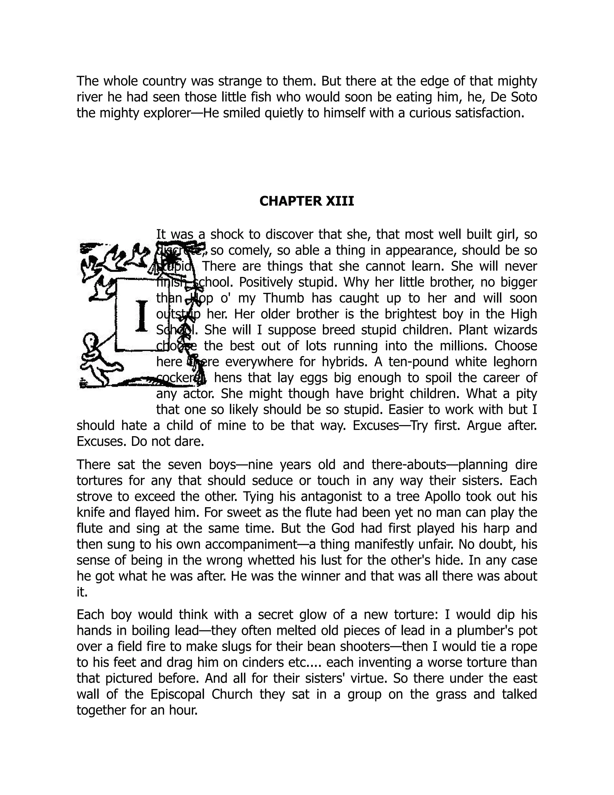 The whole country was strange to them. But there at the edge of that mighty
river he had seen those little fish who would soon be eating him, he, De Soto
the mighty explorer—He smiled quietly to himself with a curious satisfaction.
CHAPTER XIII
It was a shock to discover that she, that most well built girl, so
discrete, so comely, so able a thing in appearance, should be so
stupid. There are things that she cannot learn. She will never
finish school. Positively stupid. Why her little brother, no bigger
than Hop o' my Thumb has caught up to her and will soon
outstrip her. Her older brother is the brightest boy in the High
School. She will I suppose breed stupid children. Plant wizards
choose the best out of lots running into the millions. Choose
here there everywhere for hybrids. A ten-pound white leghorn
cockerel, hens that lay eggs big enough to spoil the career of
any actor. She might though have bright children. What a pity
that one so likely should be so stupid. Easier to work with but I
should hate a child of mine to be that way. Excuses—Try first. Argue after.
Excuses. Do not dare.
There sat the seven boys—nine years old and there-abouts—planning dire
tortures for any that should seduce or touch in any way their sisters. Each
strove to exceed the other. Tying his antagonist to a tree Apollo took out his
knife and flayed him. For sweet as the flute had been yet no man can play the
flute and sing at the same time. But the God had first played his harp and
then sung to his own accompaniment—a thing manifestly unfair. No doubt, his
sense of being in the wrong whetted his lust for the other's hide. In any case
he got what he was after. He was the winner and that was all there was about
it.
Each boy would think with a secret glow of a new torture: I would dip his
hands in boiling lead—they often melted old pieces of lead in a plumber's pot
over a field fire to make slugs for their bean shooters—then I would tie a rope
to his feet and drag him on cinders etc.... each inventing a worse torture than
that pictured before. And all for their sisters' virtue. So there under the east
wall of the Episcopal Church they sat in a group on the grass and talked
together for an hour.
 