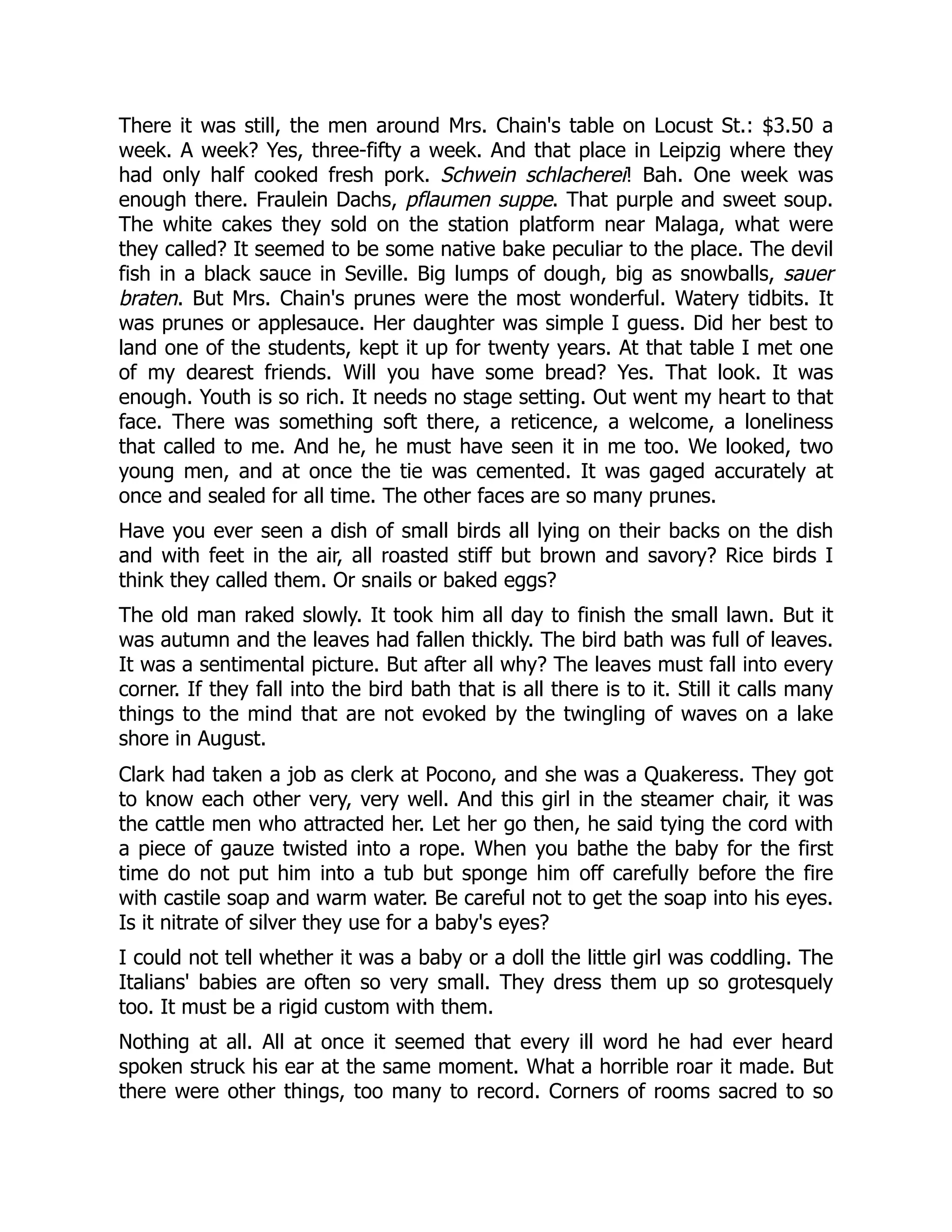 There it was still, the men around Mrs. Chain's table on Locust St.: $3.50 a
week. A week? Yes, three-fifty a week. And that place in Leipzig where they
had only half cooked fresh pork. Schwein schlacherei! Bah. One week was
enough there. Fraulein Dachs, pflaumen suppe. That purple and sweet soup.
The white cakes they sold on the station platform near Malaga, what were
they called? It seemed to be some native bake peculiar to the place. The devil
fish in a black sauce in Seville. Big lumps of dough, big as snowballs, sauer
braten. But Mrs. Chain's prunes were the most wonderful. Watery tidbits. It
was prunes or applesauce. Her daughter was simple I guess. Did her best to
land one of the students, kept it up for twenty years. At that table I met one
of my dearest friends. Will you have some bread? Yes. That look. It was
enough. Youth is so rich. It needs no stage setting. Out went my heart to that
face. There was something soft there, a reticence, a welcome, a loneliness
that called to me. And he, he must have seen it in me too. We looked, two
young men, and at once the tie was cemented. It was gaged accurately at
once and sealed for all time. The other faces are so many prunes.
Have you ever seen a dish of small birds all lying on their backs on the dish
and with feet in the air, all roasted stiff but brown and savory? Rice birds I
think they called them. Or snails or baked eggs?
The old man raked slowly. It took him all day to finish the small lawn. But it
was autumn and the leaves had fallen thickly. The bird bath was full of leaves.
It was a sentimental picture. But after all why? The leaves must fall into every
corner. If they fall into the bird bath that is all there is to it. Still it calls many
things to the mind that are not evoked by the twingling of waves on a lake
shore in August.
Clark had taken a job as clerk at Pocono, and she was a Quakeress. They got
to know each other very, very well. And this girl in the steamer chair, it was
the cattle men who attracted her. Let her go then, he said tying the cord with
a piece of gauze twisted into a rope. When you bathe the baby for the first
time do not put him into a tub but sponge him off carefully before the fire
with castile soap and warm water. Be careful not to get the soap into his eyes.
Is it nitrate of silver they use for a baby's eyes?
I could not tell whether it was a baby or a doll the little girl was coddling. The
Italians' babies are often so very small. They dress them up so grotesquely
too. It must be a rigid custom with them.
Nothing at all. All at once it seemed that every ill word he had ever heard
spoken struck his ear at the same moment. What a horrible roar it made. But
there were other things, too many to record. Corners of rooms sacred to so
 