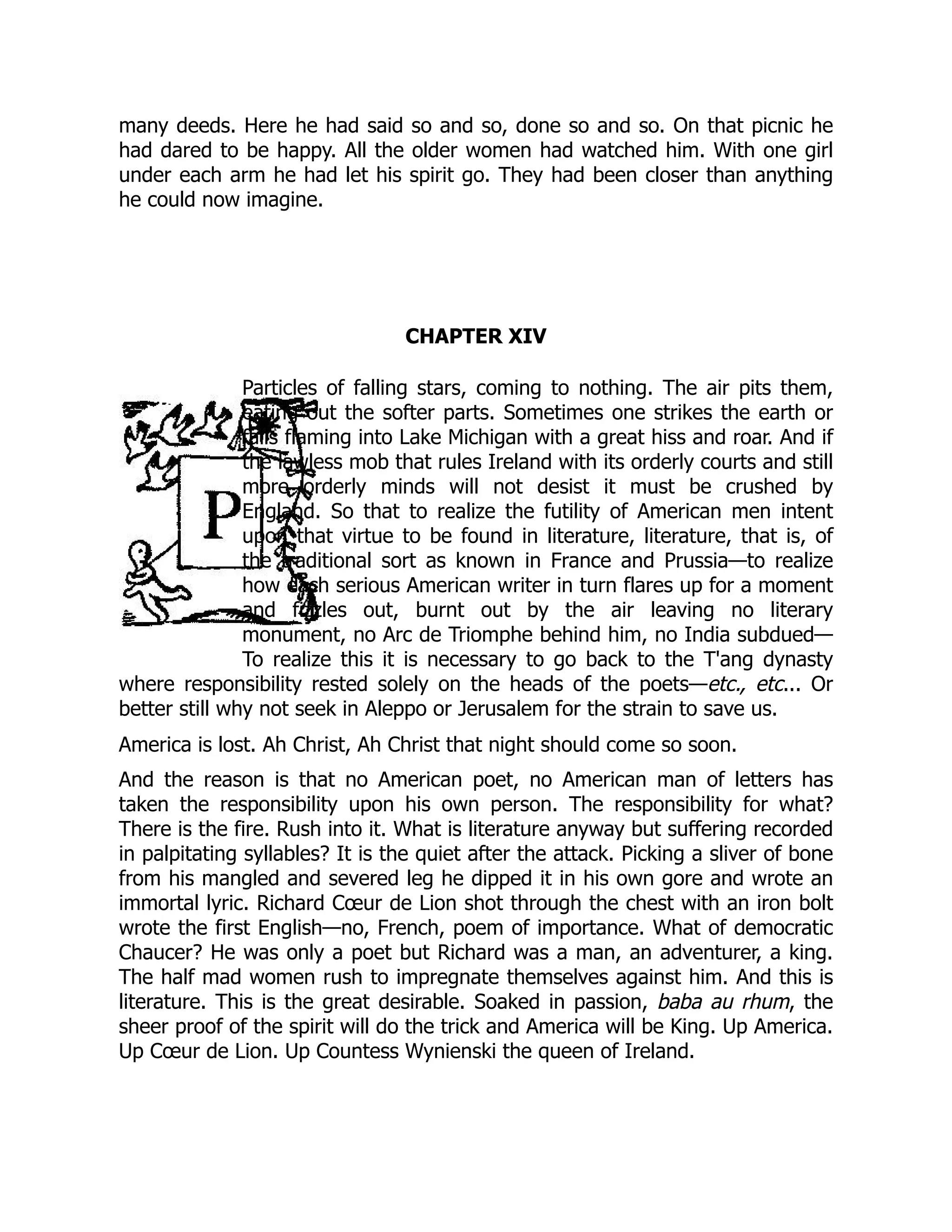 many deeds. Here he had said so and so, done so and so. On that picnic he
had dared to be happy. All the older women had watched him. With one girl
under each arm he had let his spirit go. They had been closer than anything
he could now imagine.
CHAPTER XIV
Particles of falling stars, coming to nothing. The air pits them,
eating out the softer parts. Sometimes one strikes the earth or
falls flaming into Lake Michigan with a great hiss and roar. And if
the lawless mob that rules Ireland with its orderly courts and still
more orderly minds will not desist it must be crushed by
England. So that to realize the futility of American men intent
upon that virtue to be found in literature, literature, that is, of
the traditional sort as known in France and Prussia—to realize
how each serious American writer in turn flares up for a moment
and fizzles out, burnt out by the air leaving no literary
monument, no Arc de Triomphe behind him, no India subdued—
To realize this it is necessary to go back to the T'ang dynasty
where responsibility rested solely on the heads of the poets—etc., etc... Or
better still why not seek in Aleppo or Jerusalem for the strain to save us.
America is lost. Ah Christ, Ah Christ that night should come so soon.
And the reason is that no American poet, no American man of letters has
taken the responsibility upon his own person. The responsibility for what?
There is the fire. Rush into it. What is literature anyway but suffering recorded
in palpitating syllables? It is the quiet after the attack. Picking a sliver of bone
from his mangled and severed leg he dipped it in his own gore and wrote an
immortal lyric. Richard Cœur de Lion shot through the chest with an iron bolt
wrote the first English—no, French, poem of importance. What of democratic
Chaucer? He was only a poet but Richard was a man, an adventurer, a king.
The half mad women rush to impregnate themselves against him. And this is
literature. This is the great desirable. Soaked in passion, baba au rhum, the
sheer proof of the spirit will do the trick and America will be King. Up America.
Up Cœur de Lion. Up Countess Wynienski the queen of Ireland.
 