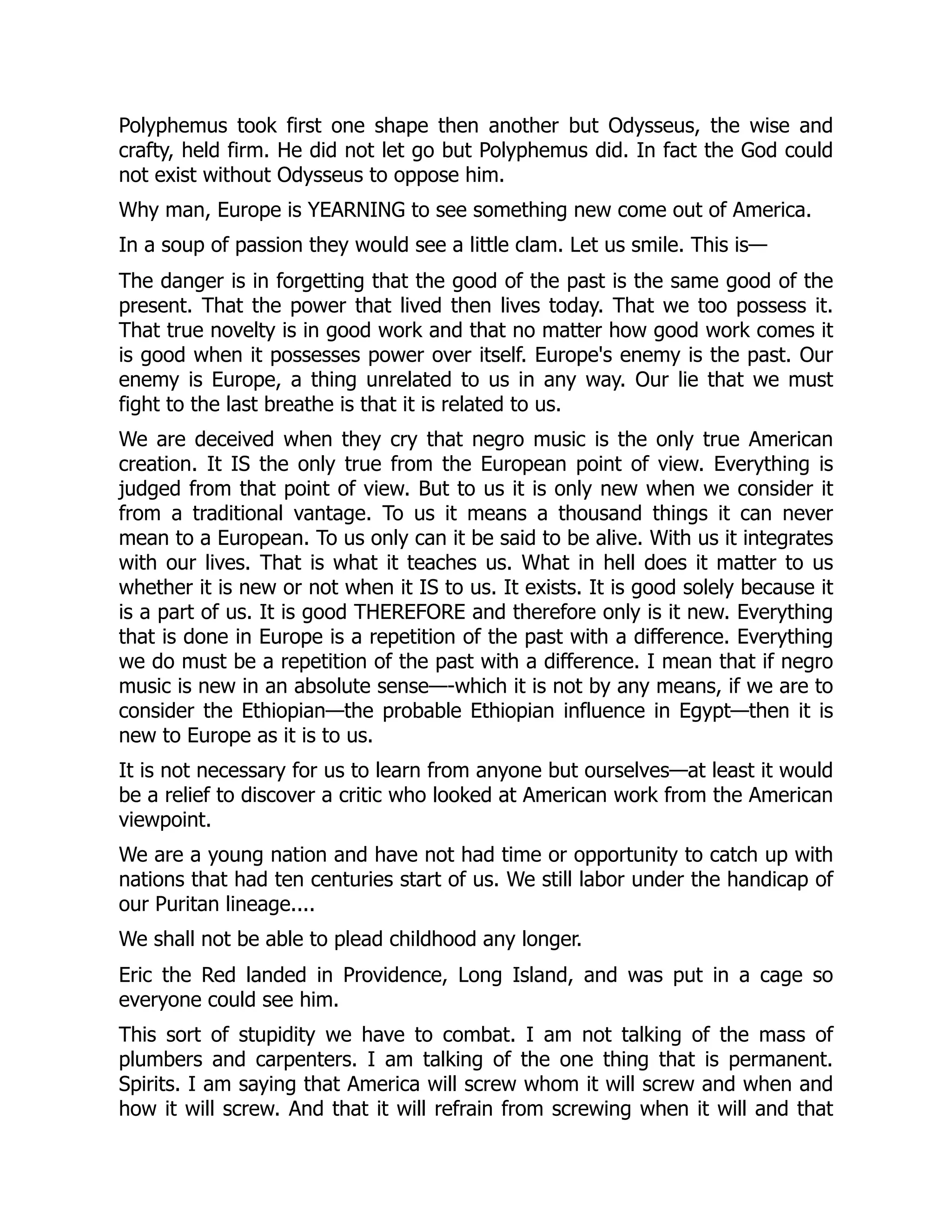 Polyphemus took first one shape then another but Odysseus, the wise and
crafty, held firm. He did not let go but Polyphemus did. In fact the God could
not exist without Odysseus to oppose him.
Why man, Europe is YEARNING to see something new come out of America.
In a soup of passion they would see a little clam. Let us smile. This is—
The danger is in forgetting that the good of the past is the same good of the
present. That the power that lived then lives today. That we too possess it.
That true novelty is in good work and that no matter how good work comes it
is good when it possesses power over itself. Europe's enemy is the past. Our
enemy is Europe, a thing unrelated to us in any way. Our lie that we must
fight to the last breathe is that it is related to us.
We are deceived when they cry that negro music is the only true American
creation. It IS the only true from the European point of view. Everything is
judged from that point of view. But to us it is only new when we consider it
from a traditional vantage. To us it means a thousand things it can never
mean to a European. To us only can it be said to be alive. With us it integrates
with our lives. That is what it teaches us. What in hell does it matter to us
whether it is new or not when it IS to us. It exists. It is good solely because it
is a part of us. It is good THEREFORE and therefore only is it new. Everything
that is done in Europe is a repetition of the past with a difference. Everything
we do must be a repetition of the past with a difference. I mean that if negro
music is new in an absolute sense—-which it is not by any means, if we are to
consider the Ethiopian—the probable Ethiopian influence in Egypt—then it is
new to Europe as it is to us.
It is not necessary for us to learn from anyone but ourselves—at least it would
be a relief to discover a critic who looked at American work from the American
viewpoint.
We are a young nation and have not had time or opportunity to catch up with
nations that had ten centuries start of us. We still labor under the handicap of
our Puritan lineage....
We shall not be able to plead childhood any longer.
Eric the Red landed in Providence, Long Island, and was put in a cage so
everyone could see him.
This sort of stupidity we have to combat. I am not talking of the mass of
plumbers and carpenters. I am talking of the one thing that is permanent.
Spirits. I am saying that America will screw whom it will screw and when and
how it will screw. And that it will refrain from screwing when it will and that
 