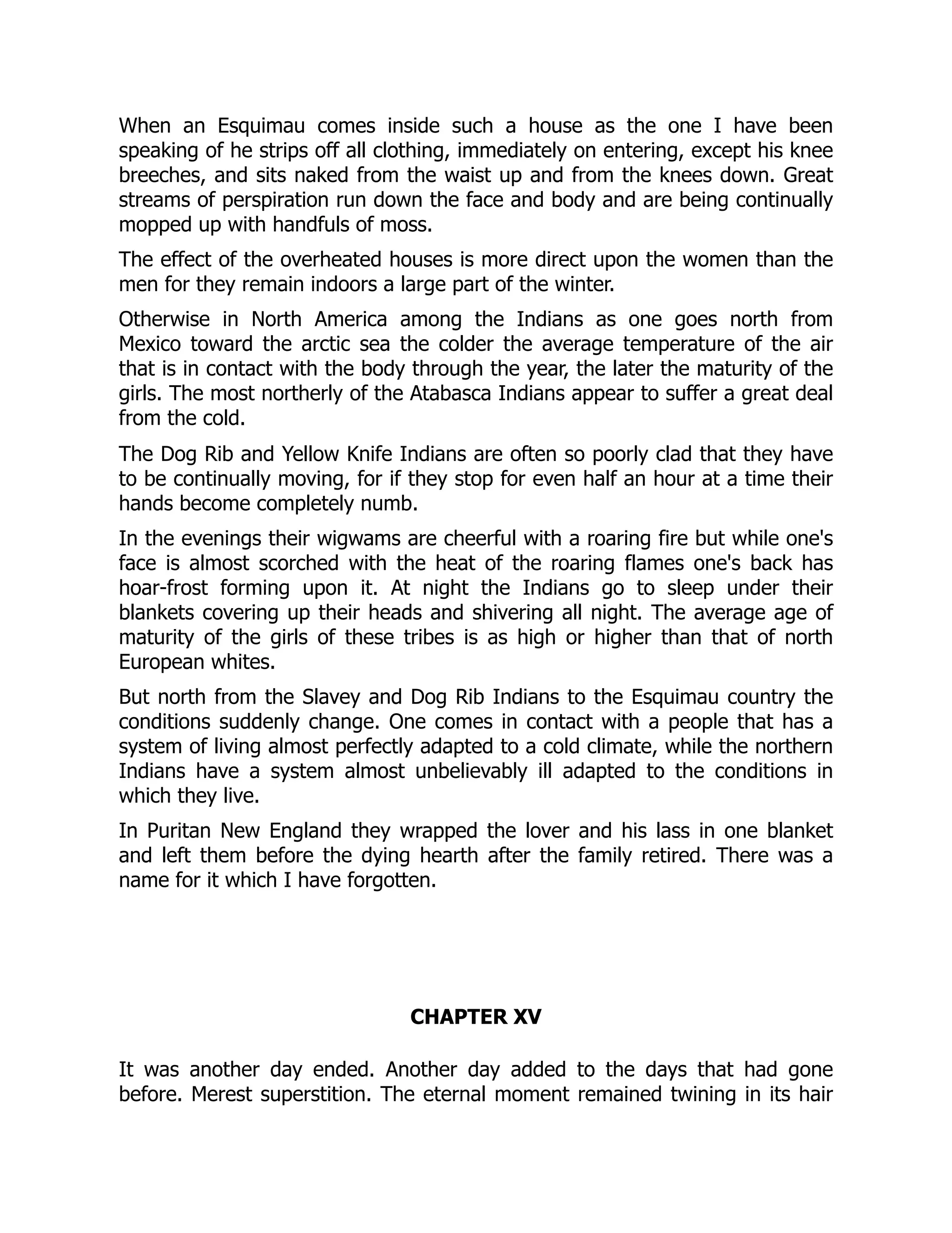 When an Esquimau comes inside such a house as the one I have been
speaking of he strips off all clothing, immediately on entering, except his knee
breeches, and sits naked from the waist up and from the knees down. Great
streams of perspiration run down the face and body and are being continually
mopped up with handfuls of moss.
The effect of the overheated houses is more direct upon the women than the
men for they remain indoors a large part of the winter.
Otherwise in North America among the Indians as one goes north from
Mexico toward the arctic sea the colder the average temperature of the air
that is in contact with the body through the year, the later the maturity of the
girls. The most northerly of the Atabasca Indians appear to suffer a great deal
from the cold.
The Dog Rib and Yellow Knife Indians are often so poorly clad that they have
to be continually moving, for if they stop for even half an hour at a time their
hands become completely numb.
In the evenings their wigwams are cheerful with a roaring fire but while one's
face is almost scorched with the heat of the roaring flames one's back has
hoar-frost forming upon it. At night the Indians go to sleep under their
blankets covering up their heads and shivering all night. The average age of
maturity of the girls of these tribes is as high or higher than that of north
European whites.
But north from the Slavey and Dog Rib Indians to the Esquimau country the
conditions suddenly change. One comes in contact with a people that has a
system of living almost perfectly adapted to a cold climate, while the northern
Indians have a system almost unbelievably ill adapted to the conditions in
which they live.
In Puritan New England they wrapped the lover and his lass in one blanket
and left them before the dying hearth after the family retired. There was a
name for it which I have forgotten.
CHAPTER XV
It was another day ended. Another day added to the days that had gone
before. Merest superstition. The eternal moment remained twining in its hair
 