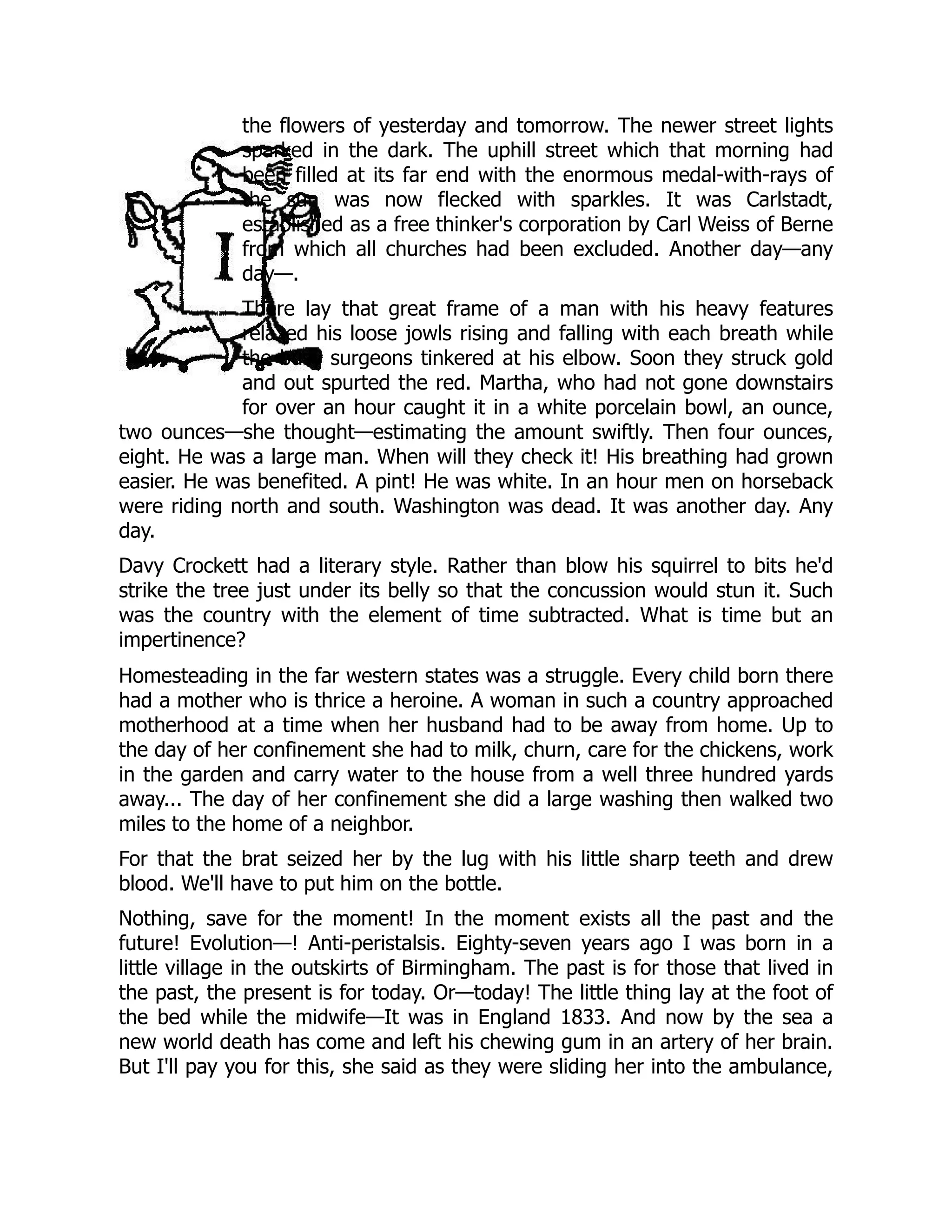 the flowers of yesterday and tomorrow. The newer street lights
sparked in the dark. The uphill street which that morning had
been filled at its far end with the enormous medal-with-rays of
the sun was now flecked with sparkles. It was Carlstadt,
established as a free thinker's corporation by Carl Weiss of Berne
from which all churches had been excluded. Another day—any
day—.
There lay that great frame of a man with his heavy features
relaxed his loose jowls rising and falling with each breath while
the busy surgeons tinkered at his elbow. Soon they struck gold
and out spurted the red. Martha, who had not gone downstairs
for over an hour caught it in a white porcelain bowl, an ounce,
two ounces—she thought—estimating the amount swiftly. Then four ounces,
eight. He was a large man. When will they check it! His breathing had grown
easier. He was benefited. A pint! He was white. In an hour men on horseback
were riding north and south. Washington was dead. It was another day. Any
day.
Davy Crockett had a literary style. Rather than blow his squirrel to bits he'd
strike the tree just under its belly so that the concussion would stun it. Such
was the country with the element of time subtracted. What is time but an
impertinence?
Homesteading in the far western states was a struggle. Every child born there
had a mother who is thrice a heroine. A woman in such a country approached
motherhood at a time when her husband had to be away from home. Up to
the day of her confinement she had to milk, churn, care for the chickens, work
in the garden and carry water to the house from a well three hundred yards
away... The day of her confinement she did a large washing then walked two
miles to the home of a neighbor.
For that the brat seized her by the lug with his little sharp teeth and drew
blood. We'll have to put him on the bottle.
Nothing, save for the moment! In the moment exists all the past and the
future! Evolution—! Anti-peristalsis. Eighty-seven years ago I was born in a
little village in the outskirts of Birmingham. The past is for those that lived in
the past, the present is for today. Or—today! The little thing lay at the foot of
the bed while the midwife—It was in England 1833. And now by the sea a
new world death has come and left his chewing gum in an artery of her brain.
But I'll pay you for this, she said as they were sliding her into the ambulance,
 