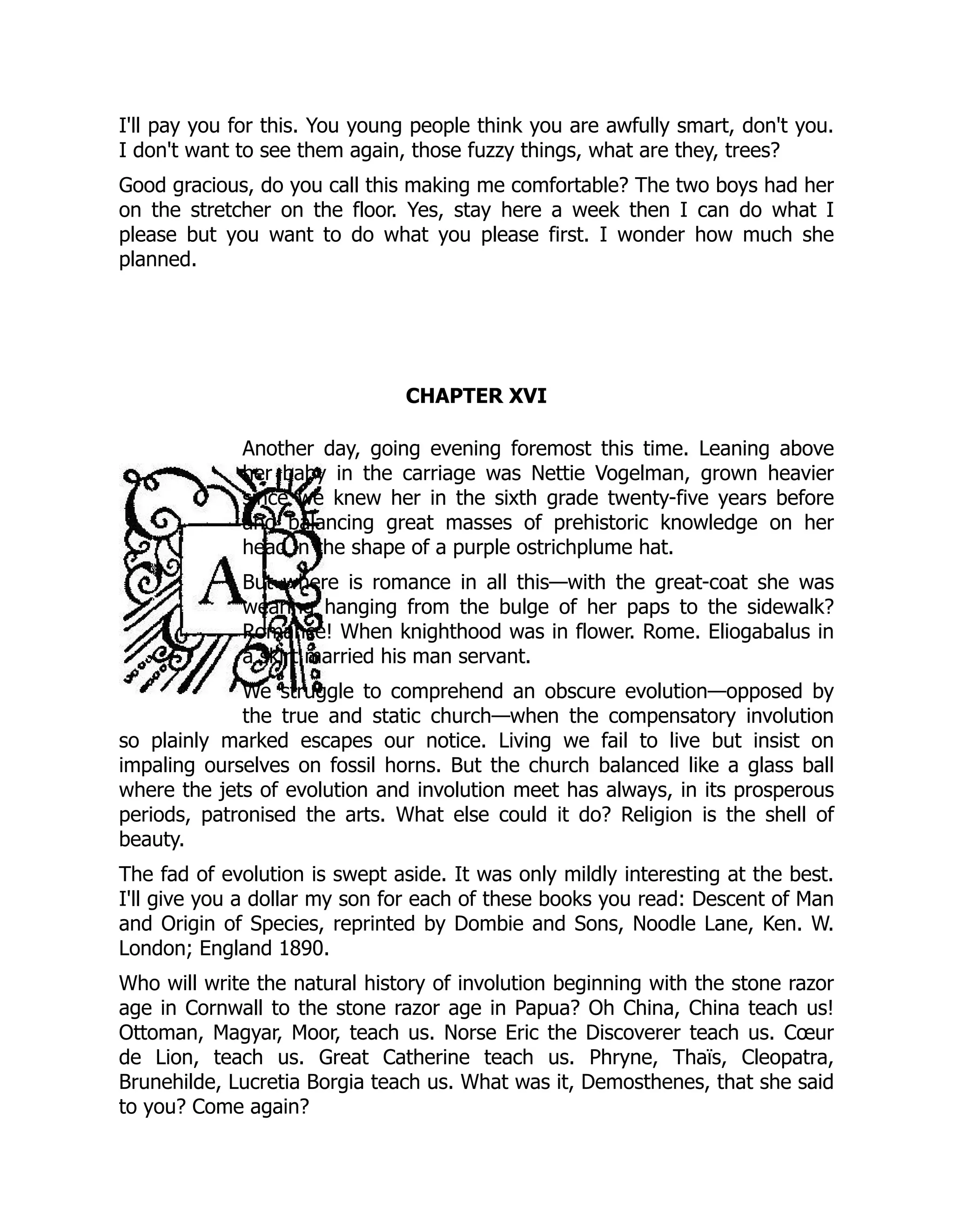 I'll pay you for this. You young people think you are awfully smart, don't you.
I don't want to see them again, those fuzzy things, what are they, trees?
Good gracious, do you call this making me comfortable? The two boys had her
on the stretcher on the floor. Yes, stay here a week then I can do what I
please but you want to do what you please first. I wonder how much she
planned.
CHAPTER XVI
Another day, going evening foremost this time. Leaning above
her baby in the carriage was Nettie Vogelman, grown heavier
since we knew her in the sixth grade twenty-five years before
and balancing great masses of prehistoric knowledge on her
head in the shape of a purple ostrichplume hat.
But where is romance in all this—with the great-coat she was
wearing hanging from the bulge of her paps to the sidewalk?
Romance! When knighthood was in flower. Rome. Eliogabalus in
a skirt married his man servant.
We struggle to comprehend an obscure evolution—opposed by
the true and static church—when the compensatory involution
so plainly marked escapes our notice. Living we fail to live but insist on
impaling ourselves on fossil horns. But the church balanced like a glass ball
where the jets of evolution and involution meet has always, in its prosperous
periods, patronised the arts. What else could it do? Religion is the shell of
beauty.
The fad of evolution is swept aside. It was only mildly interesting at the best.
I'll give you a dollar my son for each of these books you read: Descent of Man
and Origin of Species, reprinted by Dombie and Sons, Noodle Lane, Ken. W.
London; England 1890.
Who will write the natural history of involution beginning with the stone razor
age in Cornwall to the stone razor age in Papua? Oh China, China teach us!
Ottoman, Magyar, Moor, teach us. Norse Eric the Discoverer teach us. Cœur
de Lion, teach us. Great Catherine teach us. Phryne, Thaïs, Cleopatra,
Brunehilde, Lucretia Borgia teach us. What was it, Demosthenes, that she said
to you? Come again?
 