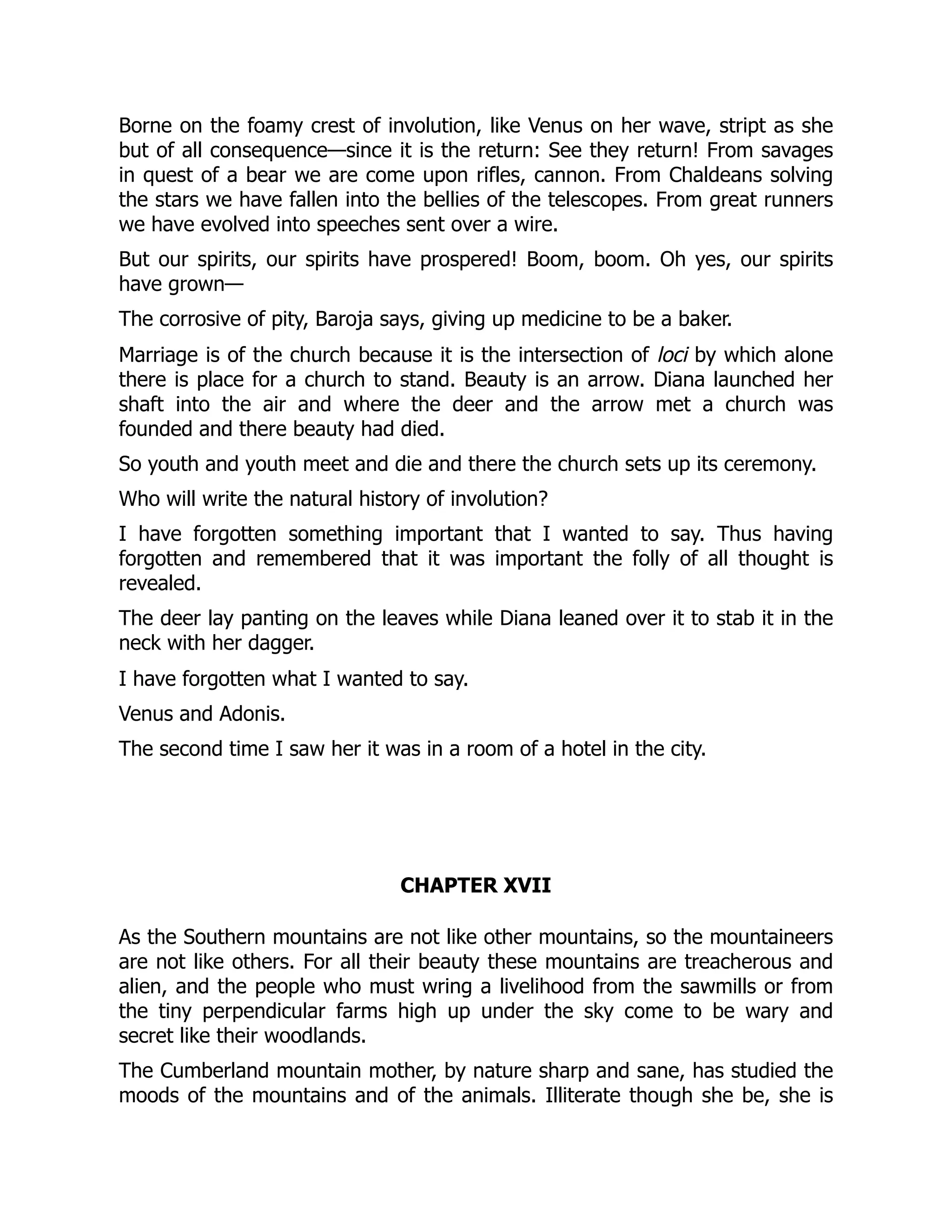 Borne on the foamy crest of involution, like Venus on her wave, stript as she
but of all consequence—since it is the return: See they return! From savages
in quest of a bear we are come upon rifles, cannon. From Chaldeans solving
the stars we have fallen into the bellies of the telescopes. From great runners
we have evolved into speeches sent over a wire.
But our spirits, our spirits have prospered! Boom, boom. Oh yes, our spirits
have grown—
The corrosive of pity, Baroja says, giving up medicine to be a baker.
Marriage is of the church because it is the intersection of loci by which alone
there is place for a church to stand. Beauty is an arrow. Diana launched her
shaft into the air and where the deer and the arrow met a church was
founded and there beauty had died.
So youth and youth meet and die and there the church sets up its ceremony.
Who will write the natural history of involution?
I have forgotten something important that I wanted to say. Thus having
forgotten and remembered that it was important the folly of all thought is
revealed.
The deer lay panting on the leaves while Diana leaned over it to stab it in the
neck with her dagger.
I have forgotten what I wanted to say.
Venus and Adonis.
The second time I saw her it was in a room of a hotel in the city.
CHAPTER XVII
As the Southern mountains are not like other mountains, so the mountaineers
are not like others. For all their beauty these mountains are treacherous and
alien, and the people who must wring a livelihood from the sawmills or from
the tiny perpendicular farms high up under the sky come to be wary and
secret like their woodlands.
The Cumberland mountain mother, by nature sharp and sane, has studied the
moods of the mountains and of the animals. Illiterate though she be, she is
 