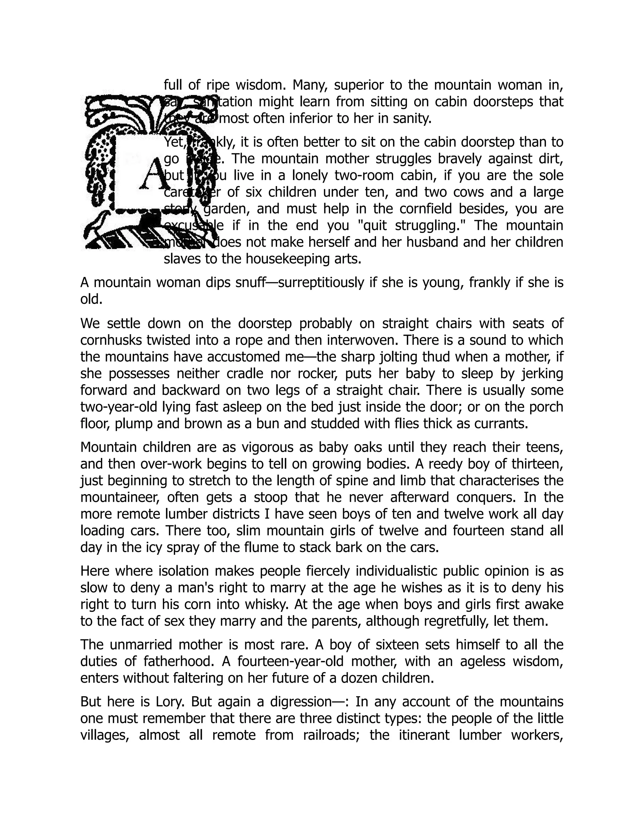 full of ripe wisdom. Many, superior to the mountain woman in,
say, sanitation might learn from sitting on cabin doorsteps that
they are most often inferior to her in sanity.
Yet, frankly, it is often better to sit on the cabin doorstep than to
go inside. The mountain mother struggles bravely against dirt,
but if you live in a lonely two-room cabin, if you are the sole
caretaker of six children under ten, and two cows and a large
stony garden, and must help in the cornfield besides, you are
excusable if in the end you "quit struggling." The mountain
mother does not make herself and her husband and her children
slaves to the housekeeping arts.
A mountain woman dips snuff—surreptitiously if she is young, frankly if she is
old.
We settle down on the doorstep probably on straight chairs with seats of
cornhusks twisted into a rope and then interwoven. There is a sound to which
the mountains have accustomed me—the sharp jolting thud when a mother, if
she possesses neither cradle nor rocker, puts her baby to sleep by jerking
forward and backward on two legs of a straight chair. There is usually some
two-year-old lying fast asleep on the bed just inside the door; or on the porch
floor, plump and brown as a bun and studded with flies thick as currants.
Mountain children are as vigorous as baby oaks until they reach their teens,
and then over-work begins to tell on growing bodies. A reedy boy of thirteen,
just beginning to stretch to the length of spine and limb that characterises the
mountaineer, often gets a stoop that he never afterward conquers. In the
more remote lumber districts I have seen boys of ten and twelve work all day
loading cars. There too, slim mountain girls of twelve and fourteen stand all
day in the icy spray of the flume to stack bark on the cars.
Here where isolation makes people fiercely individualistic public opinion is as
slow to deny a man's right to marry at the age he wishes as it is to deny his
right to turn his corn into whisky. At the age when boys and girls first awake
to the fact of sex they marry and the parents, although regretfully, let them.
The unmarried mother is most rare. A boy of sixteen sets himself to all the
duties of fatherhood. A fourteen-year-old mother, with an ageless wisdom,
enters without faltering on her future of a dozen children.
But here is Lory. But again a digression—: In any account of the mountains
one must remember that there are three distinct types: the people of the little
villages, almost all remote from railroads; the itinerant lumber workers,
 